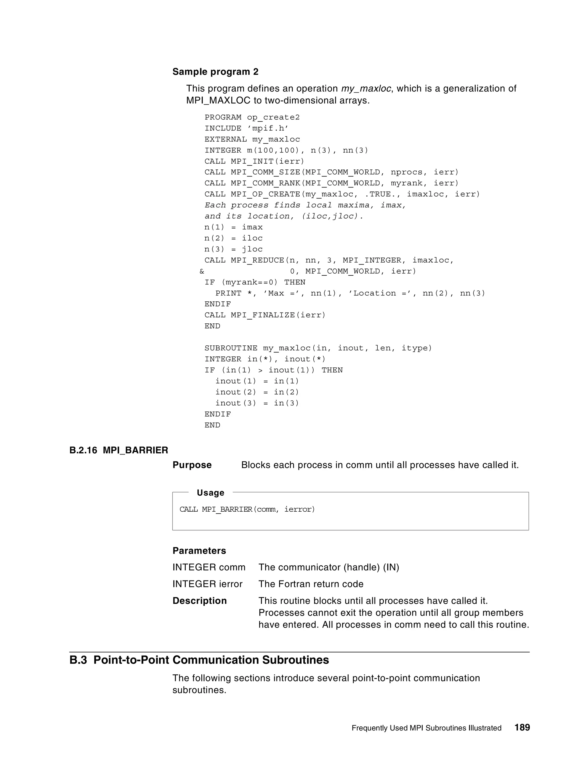 Frequently Used MPI Subroutines Illustrated 189
Sample program 2
This program defines an operation my_maxloc, which is a generalization of
MPI_MAXLOC to two-dimensional arrays.
PROGRAM op_create2
INCLUDE ’mpif.h’
EXTERNAL my_maxloc
INTEGER m(100,100), n(3), nn(3)
CALL MPI_INIT(ierr)
CALL MPI_COMM_SIZE(MPI_COMM_WORLD, nprocs, ierr)
CALL MPI_COMM_RANK(MPI_COMM_WORLD, myrank, ierr)
CALL MPI_OP_CREATE(my_maxloc, .TRUE., imaxloc, ierr)
Each process finds local maxima, imax,
and its location, (iloc,jloc).
n(1) = imax
n(2) = iloc
n(3) = jloc
CALL MPI_REDUCE(n, nn, 3, MPI_INTEGER, imaxloc,
& 0, MPI_COMM_WORLD, ierr)
IF (myrank==0) THEN
PRINT *, ’Max =’, nn(1), ’Location =’, nn(2), nn(3)
ENDIF
CALL MPI_FINALIZE(ierr)
END
SUBROUTINE my_maxloc(in, inout, len, itype)
INTEGER in(*), inout(*)
IF (in(1) > inout(1)) THEN
inout(1) = in(1)
inout(2) = in(2)
inout(3) = in(3)
ENDIF
END
B.2.16 MPI_BARRIER
Purpose Blocks each process in comm until all processes have called it.
Parameters
INTEGER comm The communicator (handle) (IN)
INTEGER ierror The Fortran return code
Description This routine blocks until all processes have called it.
Processes cannot exit the operation until all group members
have entered. All processes in comm need to call this routine.
B.3 Point-to-Point Communication Subroutines
The following sections introduce several point-to-point communication
subroutines.
CALL MPI_BARRIER(comm, ierror)
Usage
 