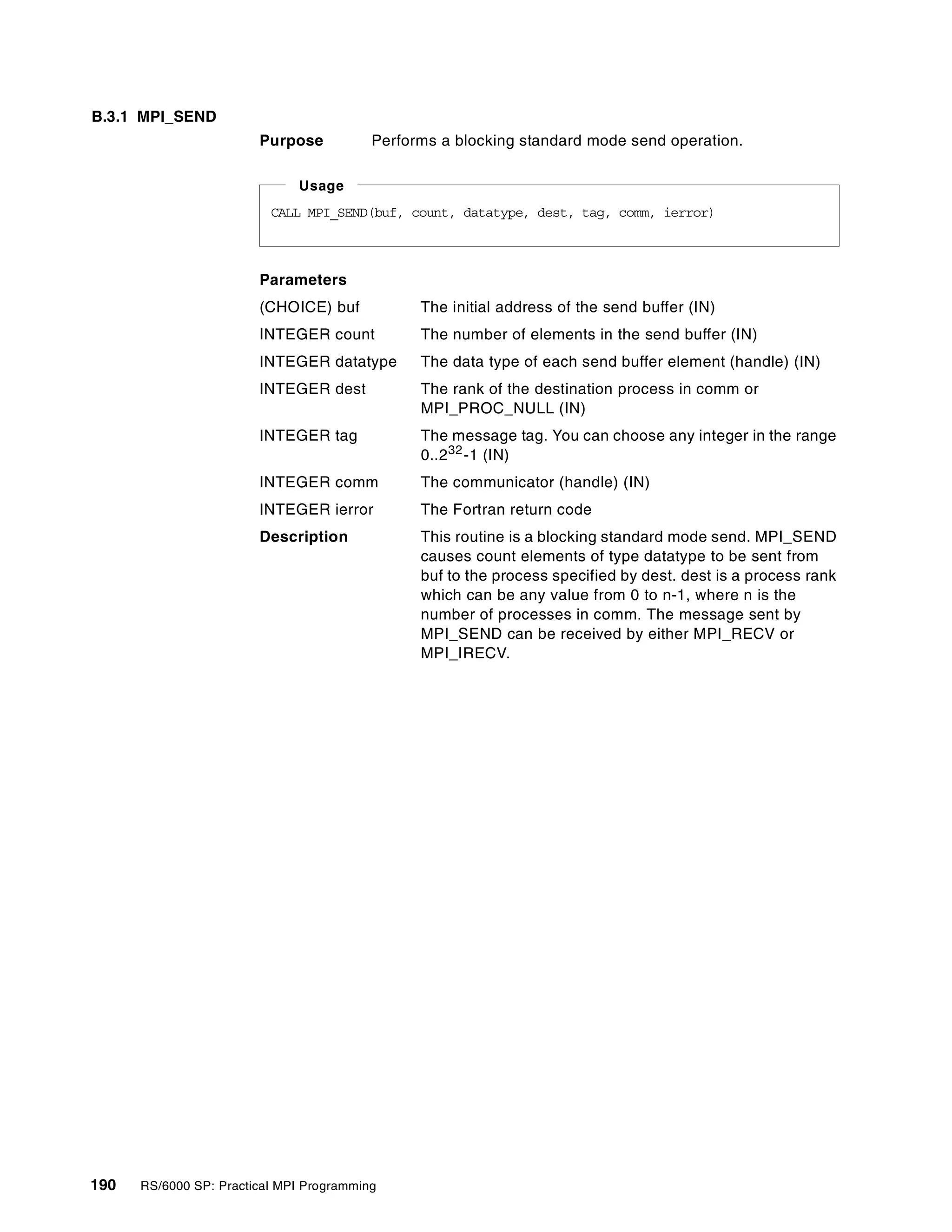 190 RS/6000 SP: Practical MPI Programming
B.3.1 MPI_SEND
Purpose Performs a blocking standard mode send operation.
Parameters
(CHOICE) buf The initial address of the send buffer (IN)
INTEGER count The number of elements in the send buffer (IN)
INTEGER datatype The data type of each send buffer element (handle) (IN)
INTEGER dest The rank of the destination process in comm or
MPI_PROC_NULL (IN)
INTEGER tag The message tag. You can choose any integer in the range
0..232-1 (IN)
INTEGER comm The communicator (handle) (IN)
INTEGER ierror The Fortran return code
Description This routine is a blocking standard mode send. MPI_SEND
causes count elements of type datatype to be sent from
buf to the process specified by dest. dest is a process rank
which can be any value from 0 to n-1, where n is the
number of processes in comm. The message sent by
MPI_SEND can be received by either MPI_RECV or
MPI_IRECV.
CALL MPI_SEND(buf, count, datatype, dest, tag, comm, ierror)
Usage
 