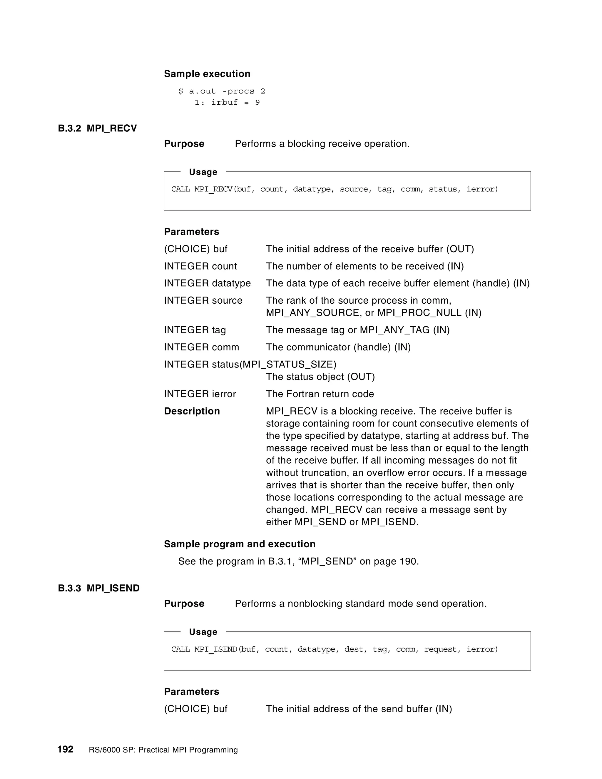 192 RS/6000 SP: Practical MPI Programming
Sample execution
$ a.out -procs 2
1: irbuf = 9
B.3.2 MPI_RECV
Purpose Performs a blocking receive operation.
Parameters
(CHOICE) buf The initial address of the receive buffer (OUT)
INTEGER count The number of elements to be received (IN)
INTEGER datatype The data type of each receive buffer element (handle) (IN)
INTEGER source The rank of the source process in comm,
MPI_ANY_SOURCE, or MPI_PROC_NULL (IN)
INTEGER tag The message tag or MPI_ANY_TAG (IN)
INTEGER comm The communicator (handle) (IN)
INTEGER status(MPI_STATUS_SIZE)
The status object (OUT)
INTEGER ierror The Fortran return code
Description MPI_RECV is a blocking receive. The receive buffer is
storage containing room for count consecutive elements of
the type specified by datatype, starting at address buf. The
message received must be less than or equal to the length
of the receive buffer. If all incoming messages do not fit
without truncation, an overflow error occurs. If a message
arrives that is shorter than the receive buffer, then only
those locations corresponding to the actual message are
changed. MPI_RECV can receive a message sent by
either MPI_SEND or MPI_ISEND.
Sample program and execution
See the program in B.3.1, “MPI_SEND” on page 190.
B.3.3 MPI_ISEND
Purpose Performs a nonblocking standard mode send operation.
Parameters
(CHOICE) buf The initial address of the send buffer (IN)
CALL MPI_RECV(buf, count, datatype, source, tag, comm, status, ierror)
Usage
CALL MPI_ISEND(buf, count, datatype, dest, tag, comm, request, ierror)
Usage
 