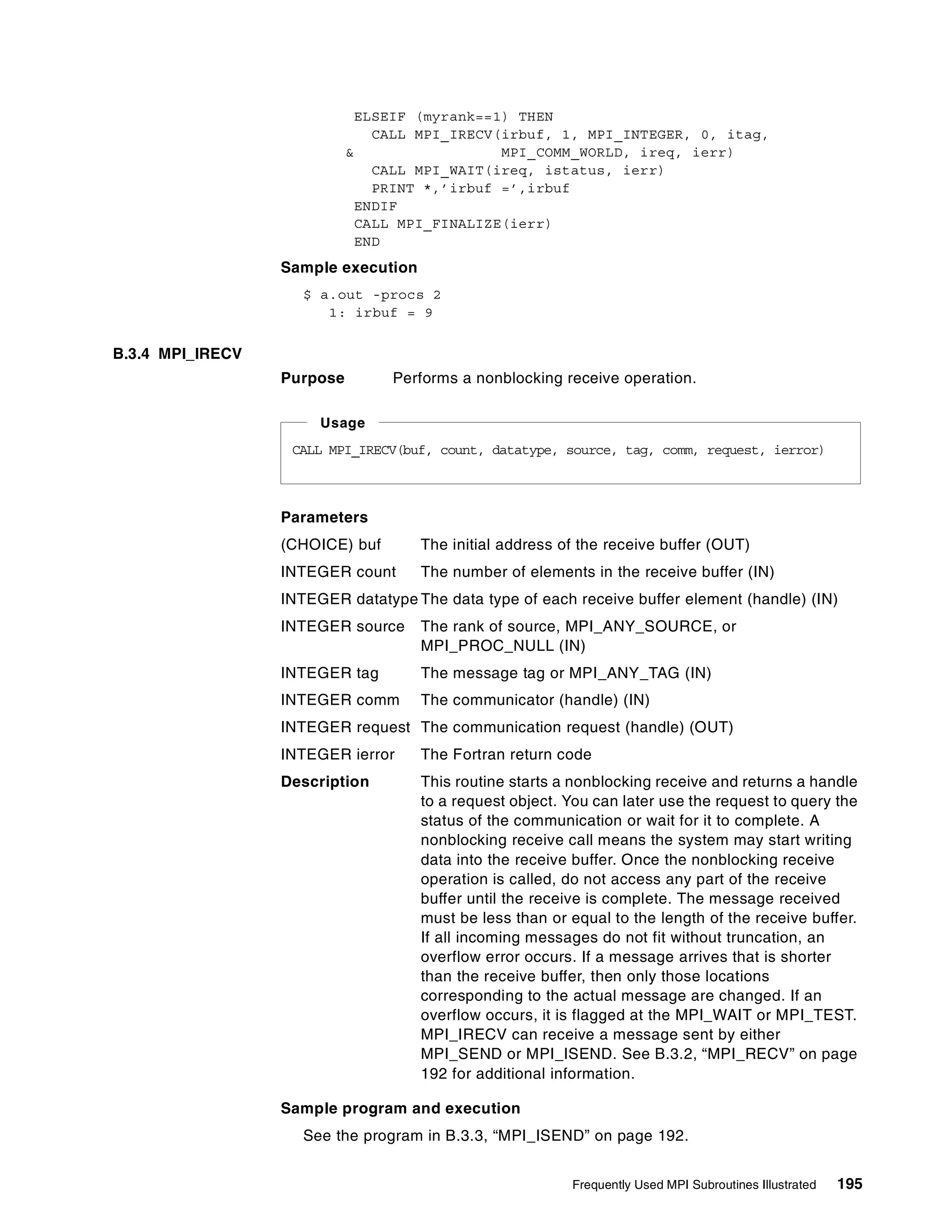 Frequently Used MPI Subroutines Illustrated 195
ELSEIF (myrank==1) THEN
CALL MPI_IRECV(irbuf, 1, MPI_INTEGER, 0, itag,
& MPI_COMM_WORLD, ireq, ierr)
CALL MPI_WAIT(ireq, istatus, ierr)
PRINT *,’irbuf =’,irbuf
ENDIF
CALL MPI_FINALIZE(ierr)
END
Sample execution
$ a.out -procs 2
1: irbuf = 9
B.3.4 MPI_IRECV
Purpose Performs a nonblocking receive operation.
Parameters
(CHOICE) buf The initial address of the receive buffer (OUT)
INTEGER count The number of elements in the receive buffer (IN)
INTEGER datatype The data type of each receive buffer element (handle) (IN)
INTEGER source The rank of source, MPI_ANY_SOURCE, or
MPI_PROC_NULL (IN)
INTEGER tag The message tag or MPI_ANY_TAG (IN)
INTEGER comm The communicator (handle) (IN)
INTEGER request The communication request (handle) (OUT)
INTEGER ierror The Fortran return code
Description This routine starts a nonblocking receive and returns a handle
to a request object. You can later use the request to query the
status of the communication or wait for it to complete. A
nonblocking receive call means the system may start writing
data into the receive buffer. Once the nonblocking receive
operation is called, do not access any part of the receive
buffer until the receive is complete. The message received
must be less than or equal to the length of the receive buffer.
If all incoming messages do not fit without truncation, an
overflow error occurs. If a message arrives that is shorter
than the receive buffer, then only those locations
corresponding to the actual message are changed. If an
overflow occurs, it is flagged at the MPI_WAIT or MPI_TEST.
MPI_IRECV can receive a message sent by either
MPI_SEND or MPI_ISEND. See B.3.2, “MPI_RECV” on page
192 for additional information.
Sample program and execution
See the program in B.3.3, “MPI_ISEND” on page 192.
CALL MPI_IRECV(buf, count, datatype, source, tag, comm, request, ierror)
Usage
 