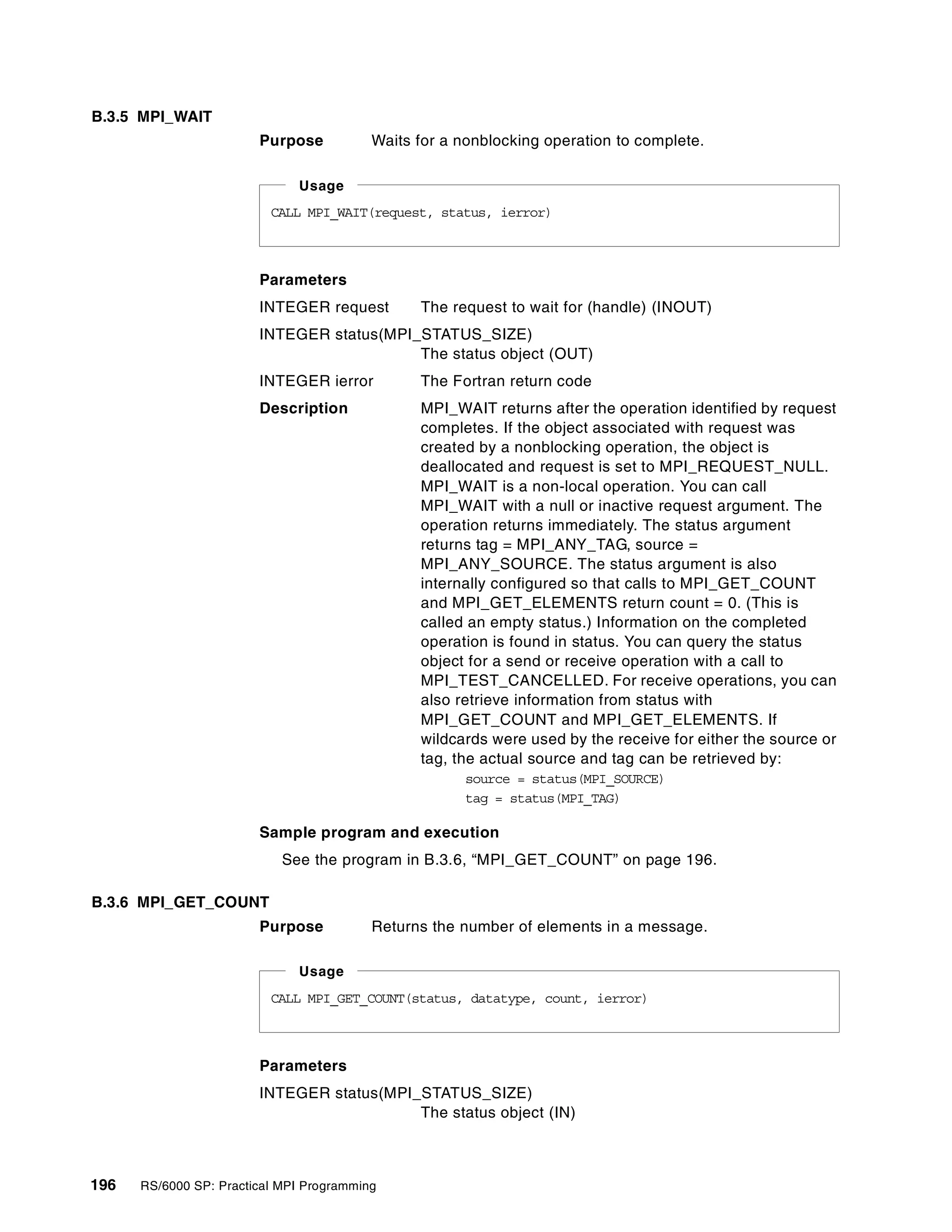 196 RS/6000 SP: Practical MPI Programming
B.3.5 MPI_WAIT
Purpose Waits for a nonblocking operation to complete.
Parameters
INTEGER request The request to wait for (handle) (INOUT)
INTEGER status(MPI_STATUS_SIZE)
The status object (OUT)
INTEGER ierror The Fortran return code
Description MPI_WAIT returns after the operation identified by request
completes. If the object associated with request was
created by a nonblocking operation, the object is
deallocated and request is set to MPI_REQUEST_NULL.
MPI_WAIT is a non-local operation. You can call
MPI_WAIT with a null or inactive request argument. The
operation returns immediately. The status argument
returns tag = MPI_ANY_TAG, source =
MPI_ANY_SOURCE. The status argument is also
internally configured so that calls to MPI_GET_COUNT
and MPI_GET_ELEMENTS return count = 0. (This is
called an empty status.) Information on the completed
operation is found in status. You can query the status
object for a send or receive operation with a call to
MPI_TEST_CANCELLED. For receive operations, you can
also retrieve information from status with
MPI_GET_COUNT and MPI_GET_ELEMENTS. If
wildcards were used by the receive for either the source or
tag, the actual source and tag can be retrieved by:
source = status(MPI_SOURCE)
tag = status(MPI_TAG)
Sample program and execution
See the program in B.3.6, “MPI_GET_COUNT” on page 196.
B.3.6 MPI_GET_COUNT
Purpose Returns the number of elements in a message.
Parameters
INTEGER status(MPI_STATUS_SIZE)
The status object (IN)
CALL MPI_WAIT(request, status, ierror)
Usage
CALL MPI_GET_COUNT(status, datatype, count, ierror)
Usage
 