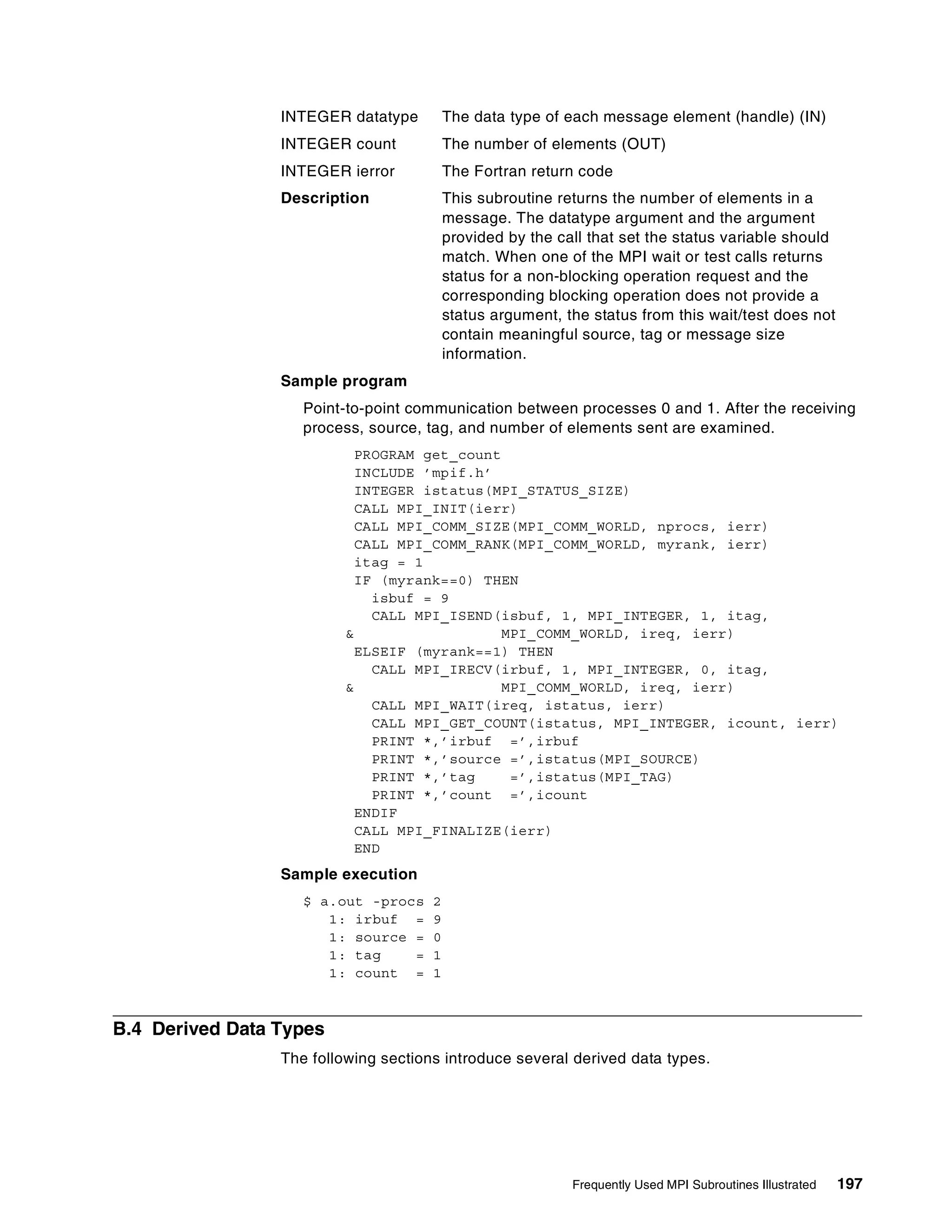 Frequently Used MPI Subroutines Illustrated 197
INTEGER datatype The data type of each message element (handle) (IN)
INTEGER count The number of elements (OUT)
INTEGER ierror The Fortran return code
Description This subroutine returns the number of elements in a
message. The datatype argument and the argument
provided by the call that set the status variable should
match. When one of the MPI wait or test calls returns
status for a non-blocking operation request and the
corresponding blocking operation does not provide a
status argument, the status from this wait/test does not
contain meaningful source, tag or message size
information.
Sample program
Point-to-point communication between processes 0 and 1. After the receiving
process, source, tag, and number of elements sent are examined.
PROGRAM get_count
INCLUDE ’mpif.h’
INTEGER istatus(MPI_STATUS_SIZE)
CALL MPI_INIT(ierr)
CALL MPI_COMM_SIZE(MPI_COMM_WORLD, nprocs, ierr)
CALL MPI_COMM_RANK(MPI_COMM_WORLD, myrank, ierr)
itag = 1
IF (myrank==0) THEN
isbuf = 9
CALL MPI_ISEND(isbuf, 1, MPI_INTEGER, 1, itag,
& MPI_COMM_WORLD, ireq, ierr)
ELSEIF (myrank==1) THEN
CALL MPI_IRECV(irbuf, 1, MPI_INTEGER, 0, itag,
& MPI_COMM_WORLD, ireq, ierr)
CALL MPI_WAIT(ireq, istatus, ierr)
CALL MPI_GET_COUNT(istatus, MPI_INTEGER, icount, ierr)
PRINT *,’irbuf =’,irbuf
PRINT *,’source =’,istatus(MPI_SOURCE)
PRINT *,’tag =’,istatus(MPI_TAG)
PRINT *,’count =’,icount
ENDIF
CALL MPI_FINALIZE(ierr)
END
Sample execution
$ a.out -procs 2
1: irbuf = 9
1: source = 0
1: tag = 1
1: count = 1
B.4 Derived Data Types
The following sections introduce several derived data types.
 