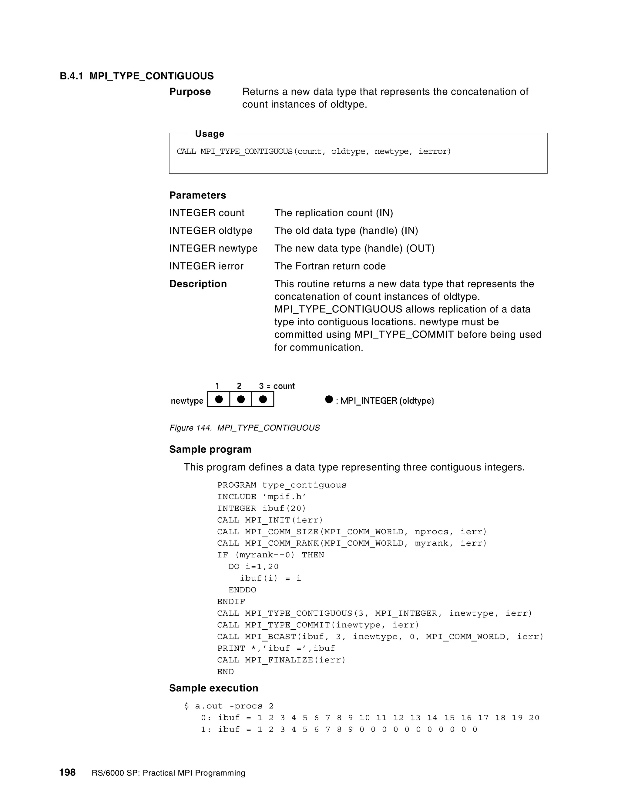198 RS/6000 SP: Practical MPI Programming
B.4.1 MPI_TYPE_CONTIGUOUS
Purpose Returns a new data type that represents the concatenation of
count instances of oldtype.
Parameters
INTEGER count The replication count (IN)
INTEGER oldtype The old data type (handle) (IN)
INTEGER newtype The new data type (handle) (OUT)
INTEGER ierror The Fortran return code
Description This routine returns a new data type that represents the
concatenation of count instances of oldtype.
MPI_TYPE_CONTIGUOUS allows replication of a data
type into contiguous locations. newtype must be
committed using MPI_TYPE_COMMIT before being used
for communication.
Figure 144. MPI_TYPE_CONTIGUOUS
Sample program
This program defines a data type representing three contiguous integers.
PROGRAM type_contiguous
INCLUDE ’mpif.h’
INTEGER ibuf(20)
CALL MPI_INIT(ierr)
CALL MPI_COMM_SIZE(MPI_COMM_WORLD, nprocs, ierr)
CALL MPI_COMM_RANK(MPI_COMM_WORLD, myrank, ierr)
IF (myrank==0) THEN
DO i=1,20
ibuf(i) = i
ENDDO
ENDIF
CALL MPI_TYPE_CONTIGUOUS(3, MPI_INTEGER, inewtype, ierr)
CALL MPI_TYPE_COMMIT(inewtype, ierr)
CALL MPI_BCAST(ibuf, 3, inewtype, 0, MPI_COMM_WORLD, ierr)
PRINT *,’ibuf =’,ibuf
CALL MPI_FINALIZE(ierr)
END
Sample execution
$ a.out -procs 2
0: ibuf = 1 2 3 4 5 6 7 8 9 10 11 12 13 14 15 16 17 18 19 20
1: ibuf = 1 2 3 4 5 6 7 8 9 0 0 0 0 0 0 0 0 0 0 0
CALL MPI_TYPE_CONTIGUOUS(count, oldtype, newtype, ierror)
Usage
 