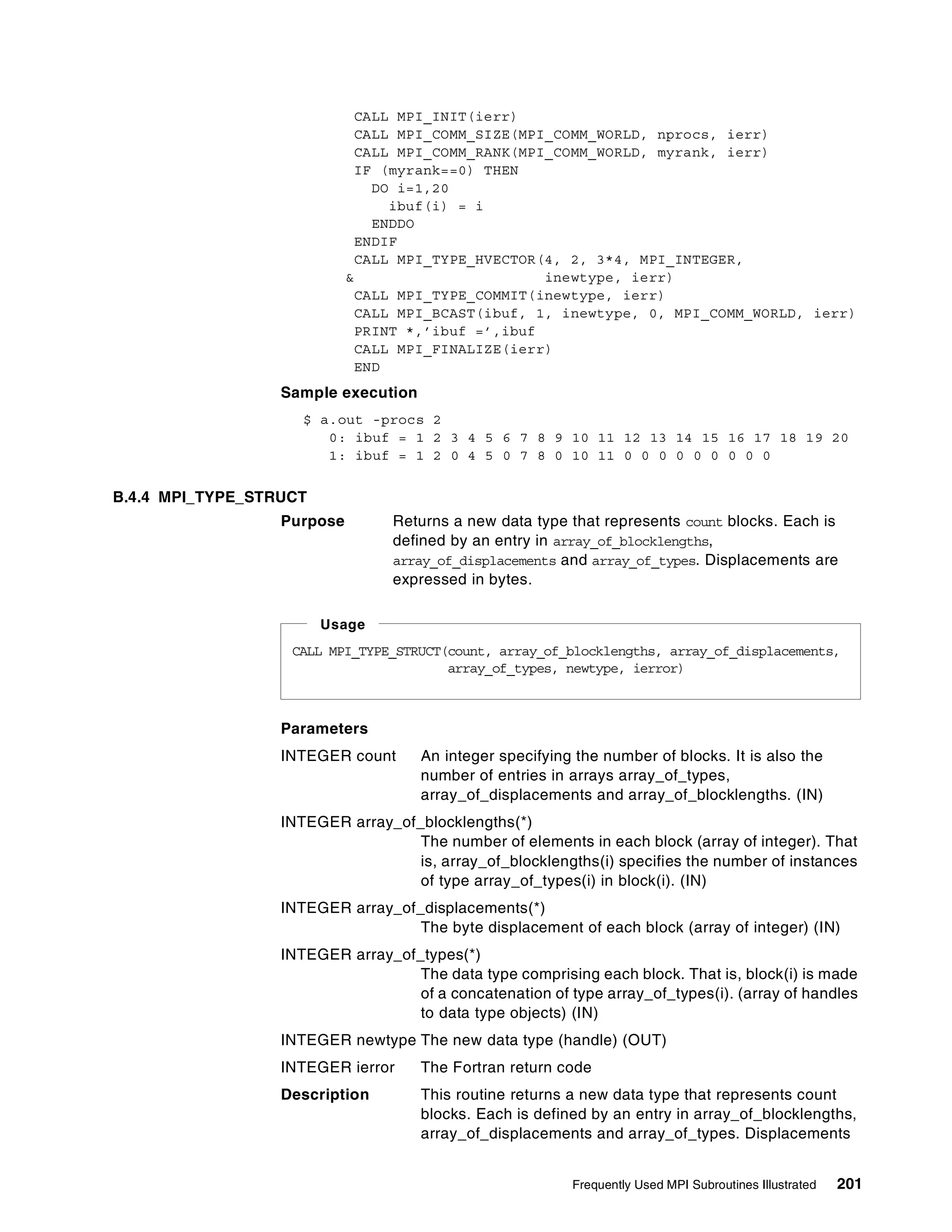 Frequently Used MPI Subroutines Illustrated 201
CALL MPI_INIT(ierr)
CALL MPI_COMM_SIZE(MPI_COMM_WORLD, nprocs, ierr)
CALL MPI_COMM_RANK(MPI_COMM_WORLD, myrank, ierr)
IF (myrank==0) THEN
DO i=1,20
ibuf(i) = i
ENDDO
ENDIF
CALL MPI_TYPE_HVECTOR(4, 2, 3*4, MPI_INTEGER,
& inewtype, ierr)
CALL MPI_TYPE_COMMIT(inewtype, ierr)
CALL MPI_BCAST(ibuf, 1, inewtype, 0, MPI_COMM_WORLD, ierr)
PRINT *,’ibuf =’,ibuf
CALL MPI_FINALIZE(ierr)
END
Sample execution
$ a.out -procs 2
0: ibuf = 1 2 3 4 5 6 7 8 9 10 11 12 13 14 15 16 17 18 19 20
1: ibuf = 1 2 0 4 5 0 7 8 0 10 11 0 0 0 0 0 0 0 0 0
B.4.4 MPI_TYPE_STRUCT
Purpose Returns a new data type that represents count blocks. Each is
defined by an entry in array_of_blocklengths,
array_of_displacements and array_of_types. Displacements are
expressed in bytes.
Parameters
INTEGER count An integer specifying the number of blocks. It is also the
number of entries in arrays array_of_types,
array_of_displacements and array_of_blocklengths. (IN)
INTEGER array_of_blocklengths(*)
The number of elements in each block (array of integer). That
is, array_of_blocklengths(i) specifies the number of instances
of type array_of_types(i) in block(i). (IN)
INTEGER array_of_displacements(*)
The byte displacement of each block (array of integer) (IN)
INTEGER array_of_types(*)
The data type comprising each block. That is, block(i) is made
of a concatenation of type array_of_types(i). (array of handles
to data type objects) (IN)
INTEGER newtype The new data type (handle) (OUT)
INTEGER ierror The Fortran return code
Description This routine returns a new data type that represents count
blocks. Each is defined by an entry in array_of_blocklengths,
array_of_displacements and array_of_types. Displacements
CALL MPI_TYPE_STRUCT(count, array_of_blocklengths, array_of_displacements,
array_of_types, newtype, ierror)
Usage
 
