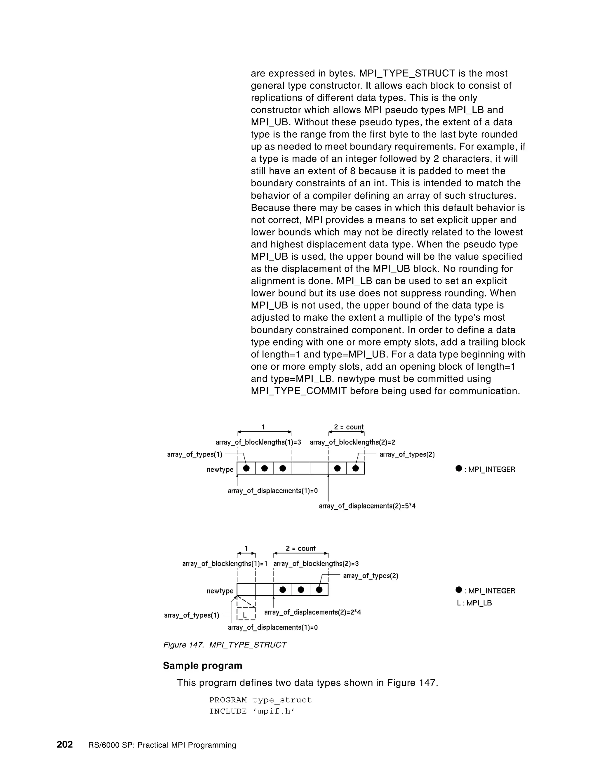 202 RS/6000 SP: Practical MPI Programming
are expressed in bytes. MPI_TYPE_STRUCT is the most
general type constructor. It allows each block to consist of
replications of different data types. This is the only
constructor which allows MPI pseudo types MPI_LB and
MPI_UB. Without these pseudo types, the extent of a data
type is the range from the first byte to the last byte rounded
up as needed to meet boundary requirements. For example, if
a type is made of an integer followed by 2 characters, it will
still have an extent of 8 because it is padded to meet the
boundary constraints of an int. This is intended to match the
behavior of a compiler defining an array of such structures.
Because there may be cases in which this default behavior is
not correct, MPI provides a means to set explicit upper and
lower bounds which may not be directly related to the lowest
and highest displacement data type. When the pseudo type
MPI_UB is used, the upper bound will be the value specified
as the displacement of the MPI_UB block. No rounding for
alignment is done. MPI_LB can be used to set an explicit
lower bound but its use does not suppress rounding. When
MPI_UB is not used, the upper bound of the data type is
adjusted to make the extent a multiple of the type’s most
boundary constrained component. In order to define a data
type ending with one or more empty slots, add a trailing block
of length=1 and type=MPI_UB. For a data type beginning with
one or more empty slots, add an opening block of length=1
and type=MPI_LB. newtype must be committed using
MPI_TYPE_COMMIT before being used for communication.
Figure 147. MPI_TYPE_STRUCT
Sample program
This program defines two data types shown in Figure 147.
PROGRAM type_struct
INCLUDE ’mpif.h’
 