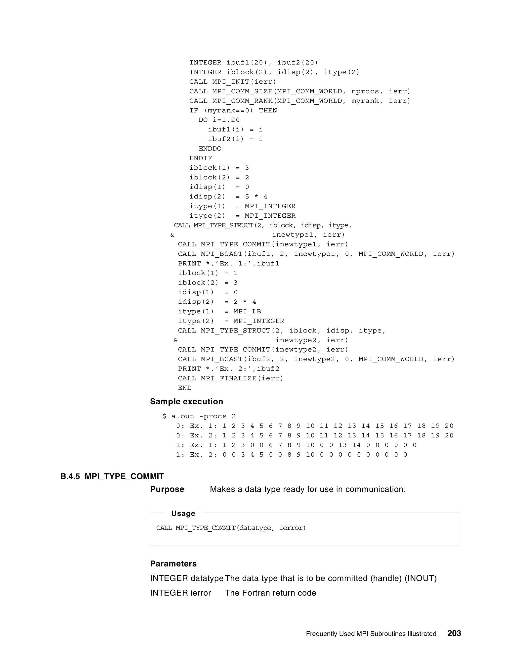 Frequently Used MPI Subroutines Illustrated 203
INTEGER ibuf1(20), ibuf2(20)
INTEGER iblock(2), idisp(2), itype(2)
CALL MPI_INIT(ierr)
CALL MPI_COMM_SIZE(MPI_COMM_WORLD, nprocs, ierr)
CALL MPI_COMM_RANK(MPI_COMM_WORLD, myrank, ierr)
IF (myrank==0) THEN
DO i=1,20
ibuf1(i) = i
ibuf2(i) = i
ENDDO
ENDIF
iblock(1) = 3
iblock(2) = 2
idisp(1) = 0
idisp(2) = 5 * 4
itype(1) = MPI_INTEGER
itype(2) = MPI_INTEGER
CALL MPI_TYPE_STRUCT(2, iblock, idisp, itype,
& inewtype1, ierr)
CALL MPI_TYPE_COMMIT(inewtype1, ierr)
CALL MPI_BCAST(ibuf1, 2, inewtype1, 0, MPI_COMM_WORLD, ierr)
PRINT *,’Ex. 1:’,ibuf1
iblock(1) = 1
iblock(2) = 3
idisp(1) = 0
idisp(2) = 2 * 4
itype(1) = MPI_LB
itype(2) = MPI_INTEGER
CALL MPI_TYPE_STRUCT(2, iblock, idisp, itype,
& inewtype2, ierr)
CALL MPI_TYPE_COMMIT(inewtype2, ierr)
CALL MPI_BCAST(ibuf2, 2, inewtype2, 0, MPI_COMM_WORLD, ierr)
PRINT *,’Ex. 2:’,ibuf2
CALL MPI_FINALIZE(ierr)
END
Sample execution
$ a.out -procs 2
0: Ex. 1: 1 2 3 4 5 6 7 8 9 10 11 12 13 14 15 16 17 18 19 20
0: Ex. 2: 1 2 3 4 5 6 7 8 9 10 11 12 13 14 15 16 17 18 19 20
1: Ex. 1: 1 2 3 0 0 6 7 8 9 10 0 0 13 14 0 0 0 0 0 0
1: Ex. 2: 0 0 3 4 5 0 0 8 9 10 0 0 0 0 0 0 0 0 0 0
B.4.5 MPI_TYPE_COMMIT
Purpose Makes a data type ready for use in communication.
Parameters
INTEGER datatype The data type that is to be committed (handle) (INOUT)
INTEGER ierror The Fortran return code
CALL MPI_TYPE_COMMIT(datatype, ierror)
Usage
 