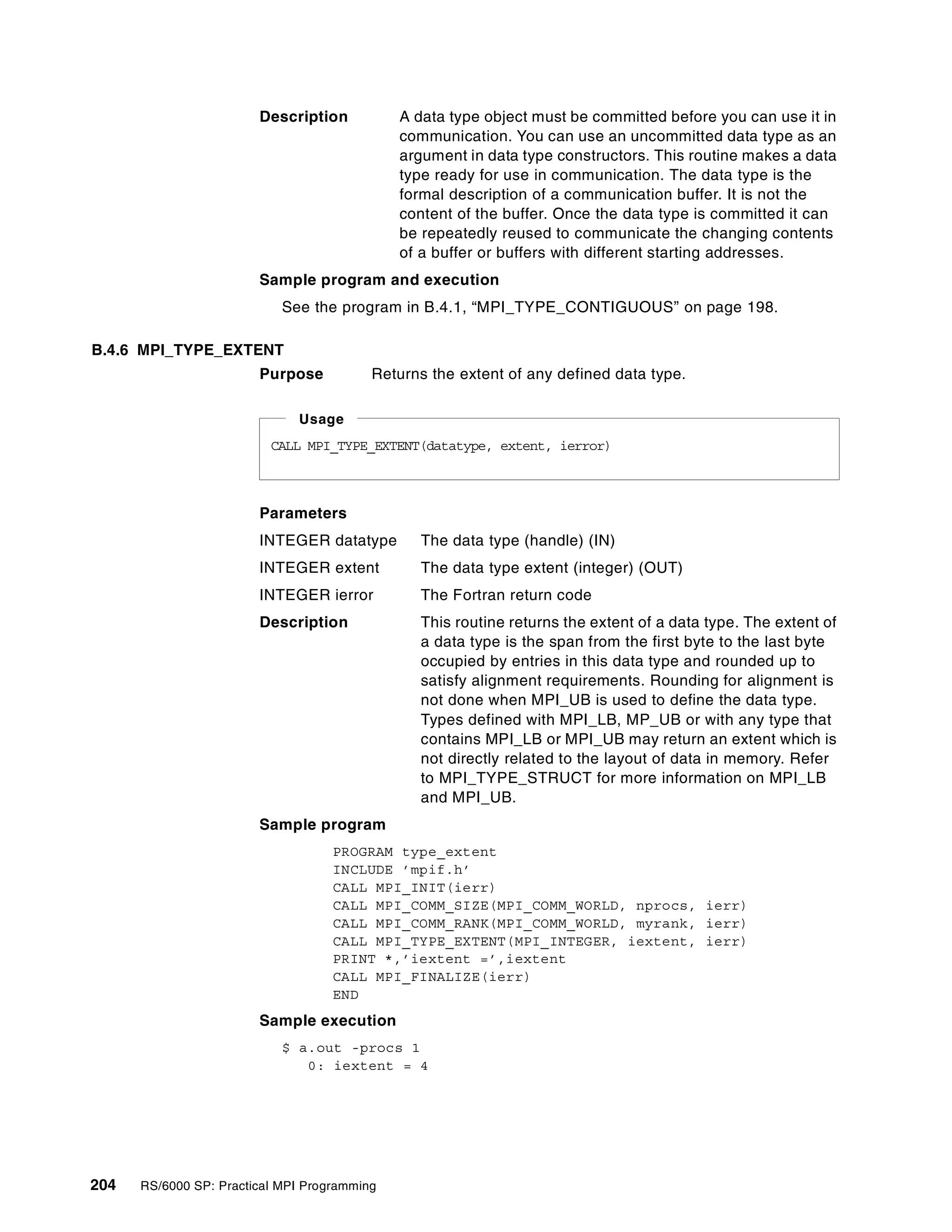 204 RS/6000 SP: Practical MPI Programming
Description A data type object must be committed before you can use it in
communication. You can use an uncommitted data type as an
argument in data type constructors. This routine makes a data
type ready for use in communication. The data type is the
formal description of a communication buffer. It is not the
content of the buffer. Once the data type is committed it can
be repeatedly reused to communicate the changing contents
of a buffer or buffers with different starting addresses.
Sample program and execution
See the program in B.4.1, “MPI_TYPE_CONTIGUOUS” on page 198.
B.4.6 MPI_TYPE_EXTENT
Purpose Returns the extent of any defined data type.
Parameters
INTEGER datatype The data type (handle) (IN)
INTEGER extent The data type extent (integer) (OUT)
INTEGER ierror The Fortran return code
Description This routine returns the extent of a data type. The extent of
a data type is the span from the first byte to the last byte
occupied by entries in this data type and rounded up to
satisfy alignment requirements. Rounding for alignment is
not done when MPI_UB is used to define the data type.
Types defined with MPI_LB, MP_UB or with any type that
contains MPI_LB or MPI_UB may return an extent which is
not directly related to the layout of data in memory. Refer
to MPI_TYPE_STRUCT for more information on MPI_LB
and MPI_UB.
Sample program
PROGRAM type_extent
INCLUDE ’mpif.h’
CALL MPI_INIT(ierr)
CALL MPI_COMM_SIZE(MPI_COMM_WORLD, nprocs, ierr)
CALL MPI_COMM_RANK(MPI_COMM_WORLD, myrank, ierr)
CALL MPI_TYPE_EXTENT(MPI_INTEGER, iextent, ierr)
PRINT *,’iextent =’,iextent
CALL MPI_FINALIZE(ierr)
END
Sample execution
$ a.out -procs 1
0: iextent = 4
CALL MPI_TYPE_EXTENT(datatype, extent, ierror)
Usage
 