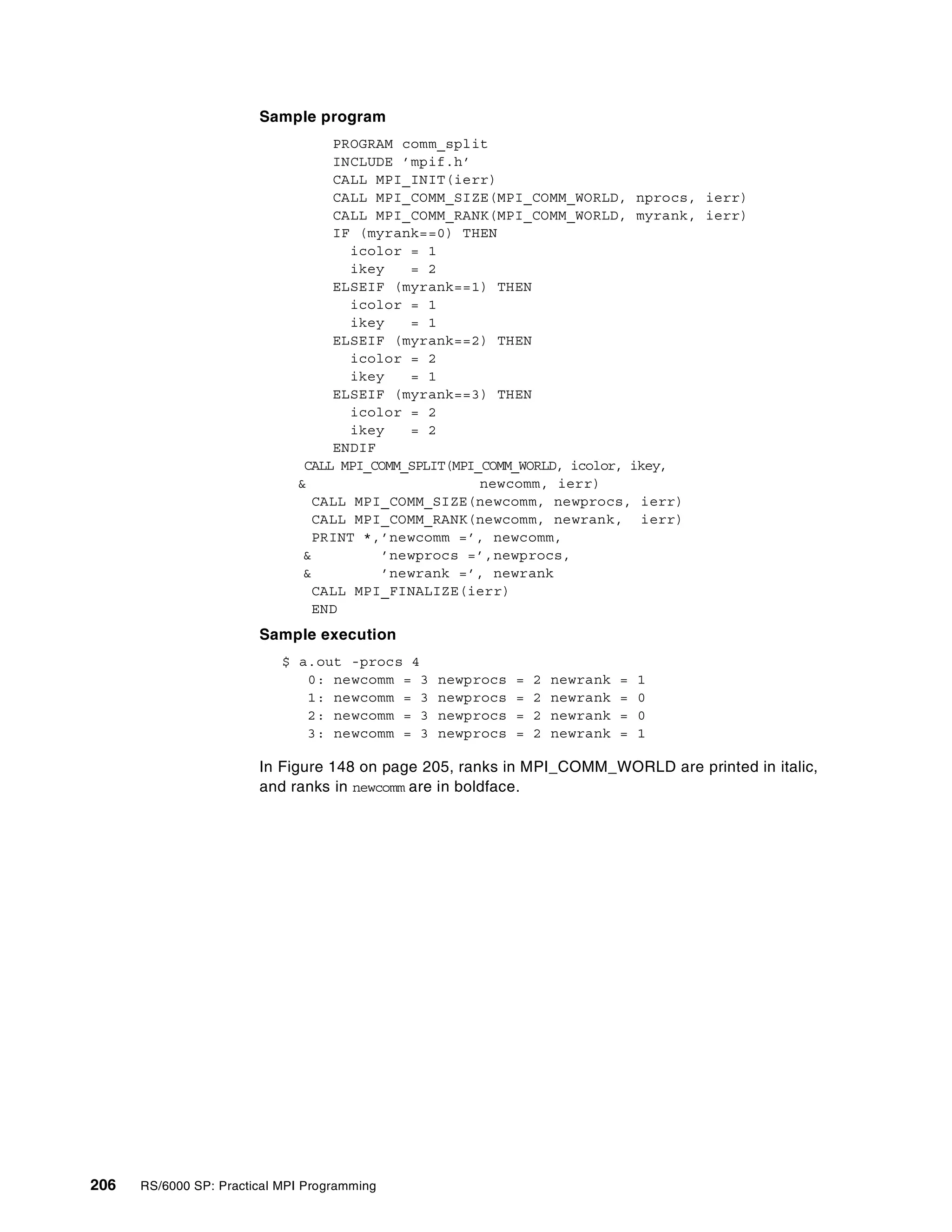 206 RS/6000 SP: Practical MPI Programming
Sample program
PROGRAM comm_split
INCLUDE ’mpif.h’
CALL MPI_INIT(ierr)
CALL MPI_COMM_SIZE(MPI_COMM_WORLD, nprocs, ierr)
CALL MPI_COMM_RANK(MPI_COMM_WORLD, myrank, ierr)
IF (myrank==0) THEN
icolor = 1
ikey = 2
ELSEIF (myrank==1) THEN
icolor = 1
ikey = 1
ELSEIF (myrank==2) THEN
icolor = 2
ikey = 1
ELSEIF (myrank==3) THEN
icolor = 2
ikey = 2
ENDIF
CALL MPI_COMM_SPLIT(MPI_COMM_WORLD, icolor, ikey,
& newcomm, ierr)
CALL MPI_COMM_SIZE(newcomm, newprocs, ierr)
CALL MPI_COMM_RANK(newcomm, newrank, ierr)
PRINT *,’newcomm =’, newcomm,
& ’newprocs =’,newprocs,
& ’newrank =’, newrank
CALL MPI_FINALIZE(ierr)
END
Sample execution
$ a.out -procs 4
0: newcomm = 3 newprocs = 2 newrank = 1
1: newcomm = 3 newprocs = 2 newrank = 0
2: newcomm = 3 newprocs = 2 newrank = 0
3: newcomm = 3 newprocs = 2 newrank = 1
In Figure 148 on page 205, ranks in MPI_COMM_WORLD are printed in italic,
and ranks in newcomm are in boldface.
 