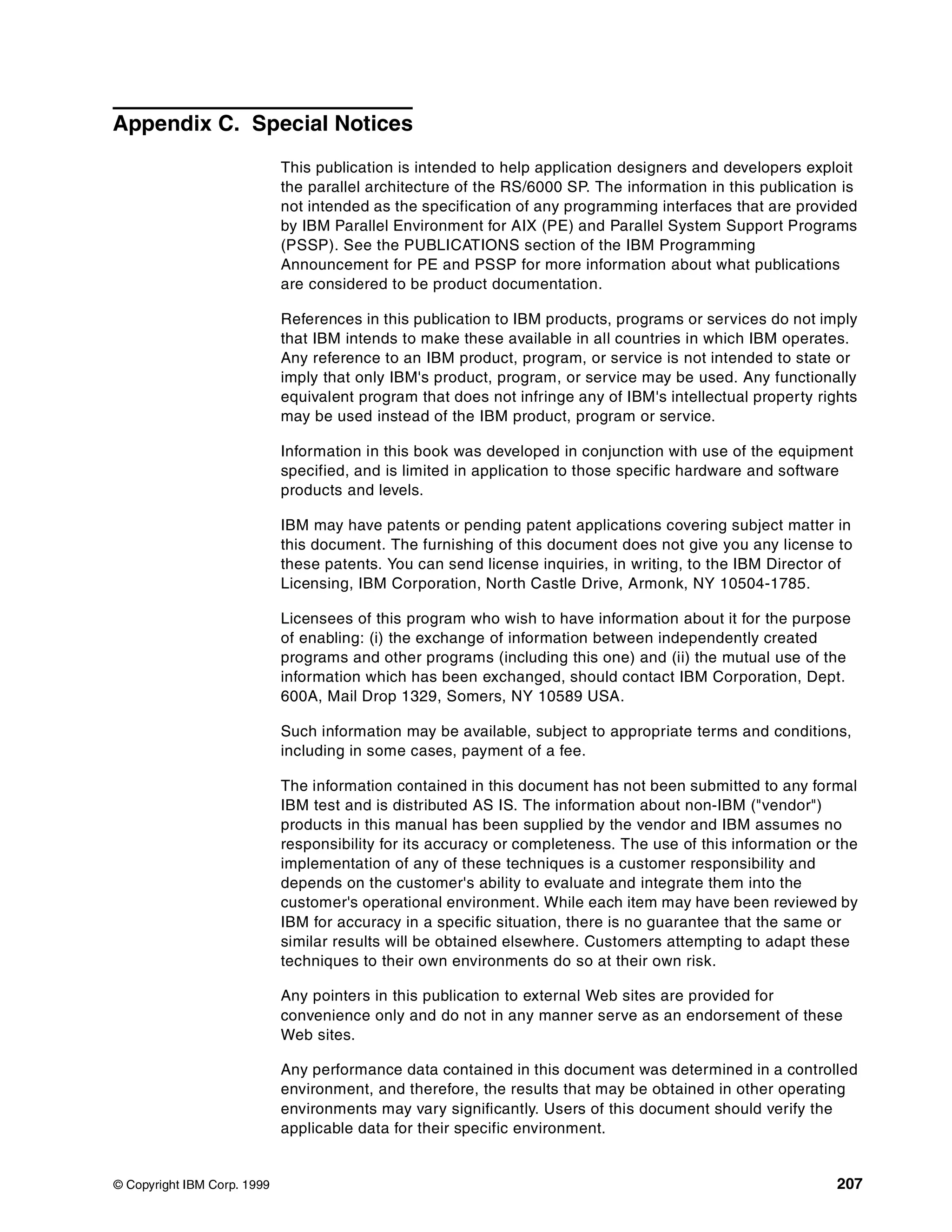 © Copyright IBM Corp. 1999 207
Appendix C. Special Notices
This publication is intended to help application designers and developers exploit
the parallel architecture of the RS/6000 SP. The information in this publication is
not intended as the specification of any programming interfaces that are provided
by IBM Parallel Environment for AIX (PE) and Parallel System Support Programs
(PSSP). See the PUBLICATIONS section of the IBM Programming
Announcement for PE and PSSP for more information about what publications
are considered to be product documentation.
References in this publication to IBM products, programs or services do not imply
that IBM intends to make these available in all countries in which IBM operates.
Any reference to an IBM product, program, or service is not intended to state or
imply that only IBM's product, program, or service may be used. Any functionally
equivalent program that does not infringe any of IBM's intellectual property rights
may be used instead of the IBM product, program or service.
Information in this book was developed in conjunction with use of the equipment
specified, and is limited in application to those specific hardware and software
products and levels.
IBM may have patents or pending patent applications covering subject matter in
this document. The furnishing of this document does not give you any license to
these patents. You can send license inquiries, in writing, to the IBM Director of
Licensing, IBM Corporation, North Castle Drive, Armonk, NY 10504-1785.
Licensees of this program who wish to have information about it for the purpose
of enabling: (i) the exchange of information between independently created
programs and other programs (including this one) and (ii) the mutual use of the
information which has been exchanged, should contact IBM Corporation, Dept.
600A, Mail Drop 1329, Somers, NY 10589 USA.
Such information may be available, subject to appropriate terms and conditions,
including in some cases, payment of a fee.
The information contained in this document has not been submitted to any formal
IBM test and is distributed AS IS. The information about non-IBM ("vendor")
products in this manual has been supplied by the vendor and IBM assumes no
responsibility for its accuracy or completeness. The use of this information or the
implementation of any of these techniques is a customer responsibility and
depends on the customer's ability to evaluate and integrate them into the
customer's operational environment. While each item may have been reviewed by
IBM for accuracy in a specific situation, there is no guarantee that the same or
similar results will be obtained elsewhere. Customers attempting to adapt these
techniques to their own environments do so at their own risk.
Any pointers in this publication to external Web sites are provided for
convenience only and do not in any manner serve as an endorsement of these
Web sites.
Any performance data contained in this document was determined in a controlled
environment, and therefore, the results that may be obtained in other operating
environments may vary significantly. Users of this document should verify the
applicable data for their specific environment.
 