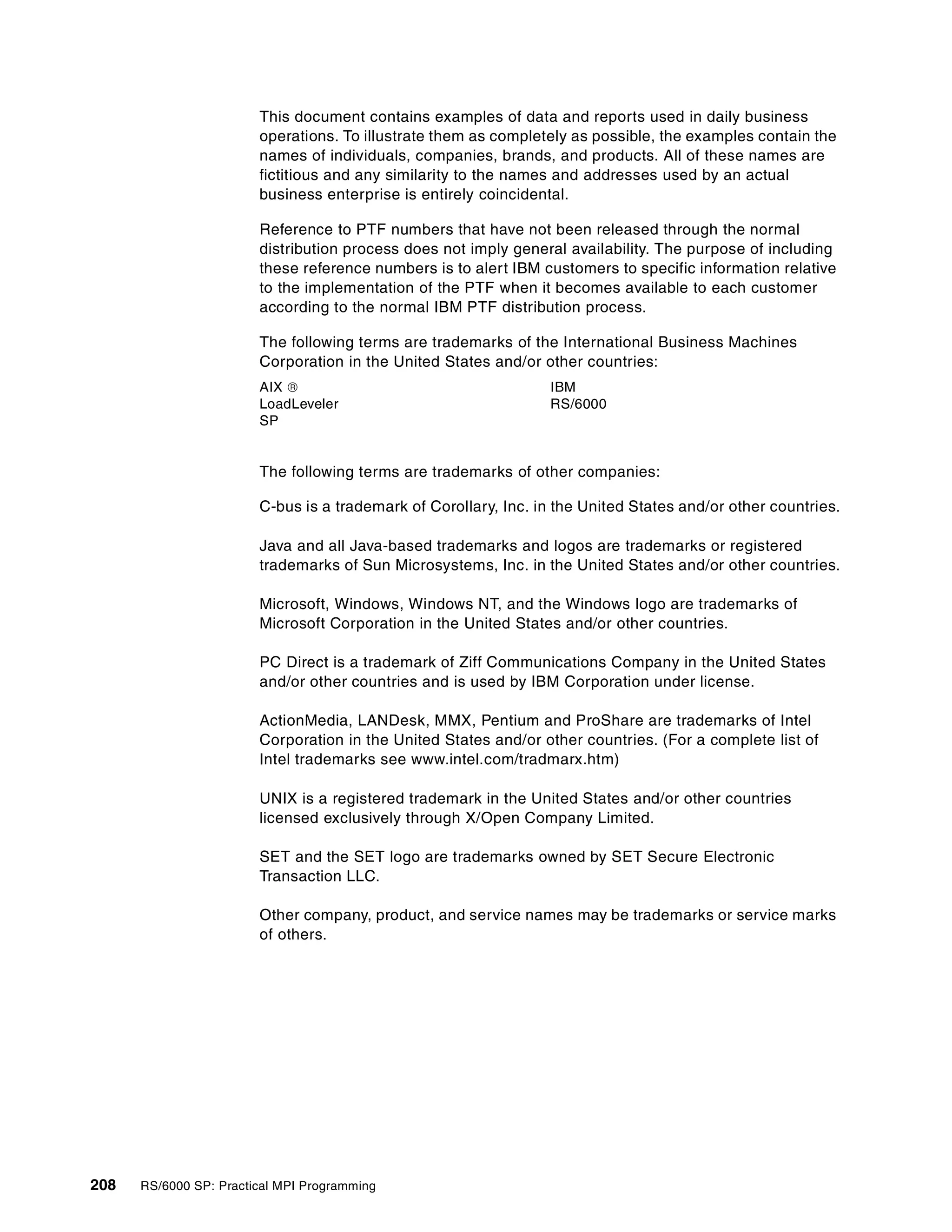 208 RS/6000 SP: Practical MPI Programming
This document contains examples of data and reports used in daily business
operations. To illustrate them as completely as possible, the examples contain the
names of individuals, companies, brands, and products. All of these names are
fictitious and any similarity to the names and addresses used by an actual
business enterprise is entirely coincidental.
Reference to PTF numbers that have not been released through the normal
distribution process does not imply general availability. The purpose of including
these reference numbers is to alert IBM customers to specific information relative
to the implementation of the PTF when it becomes available to each customer
according to the normal IBM PTF distribution process.
The following terms are trademarks of the International Business Machines
Corporation in the United States and/or other countries:
The following terms are trademarks of other companies:
C-bus is a trademark of Corollary, Inc. in the United States and/or other countries.
Java and all Java-based trademarks and logos are trademarks or registered
trademarks of Sun Microsystems, Inc. in the United States and/or other countries.
Microsoft, Windows, Windows NT, and the Windows logo are trademarks of
Microsoft Corporation in the United States and/or other countries.
PC Direct is a trademark of Ziff Communications Company in the United States
and/or other countries and is used by IBM Corporation under license.
ActionMedia, LANDesk, MMX, Pentium and ProShare are trademarks of Intel
Corporation in the United States and/or other countries. (For a complete list of
Intel trademarks see www.intel.com/tradmarx.htm)
UNIX is a registered trademark in the United States and/or other countries
licensed exclusively through X/Open Company Limited.
SET and the SET logo are trademarks owned by SET Secure Electronic
Transaction LLC.
Other company, product, and service names may be trademarks or service marks
of others.
AIX  IBM
LoadLeveler RS/6000
SP
 