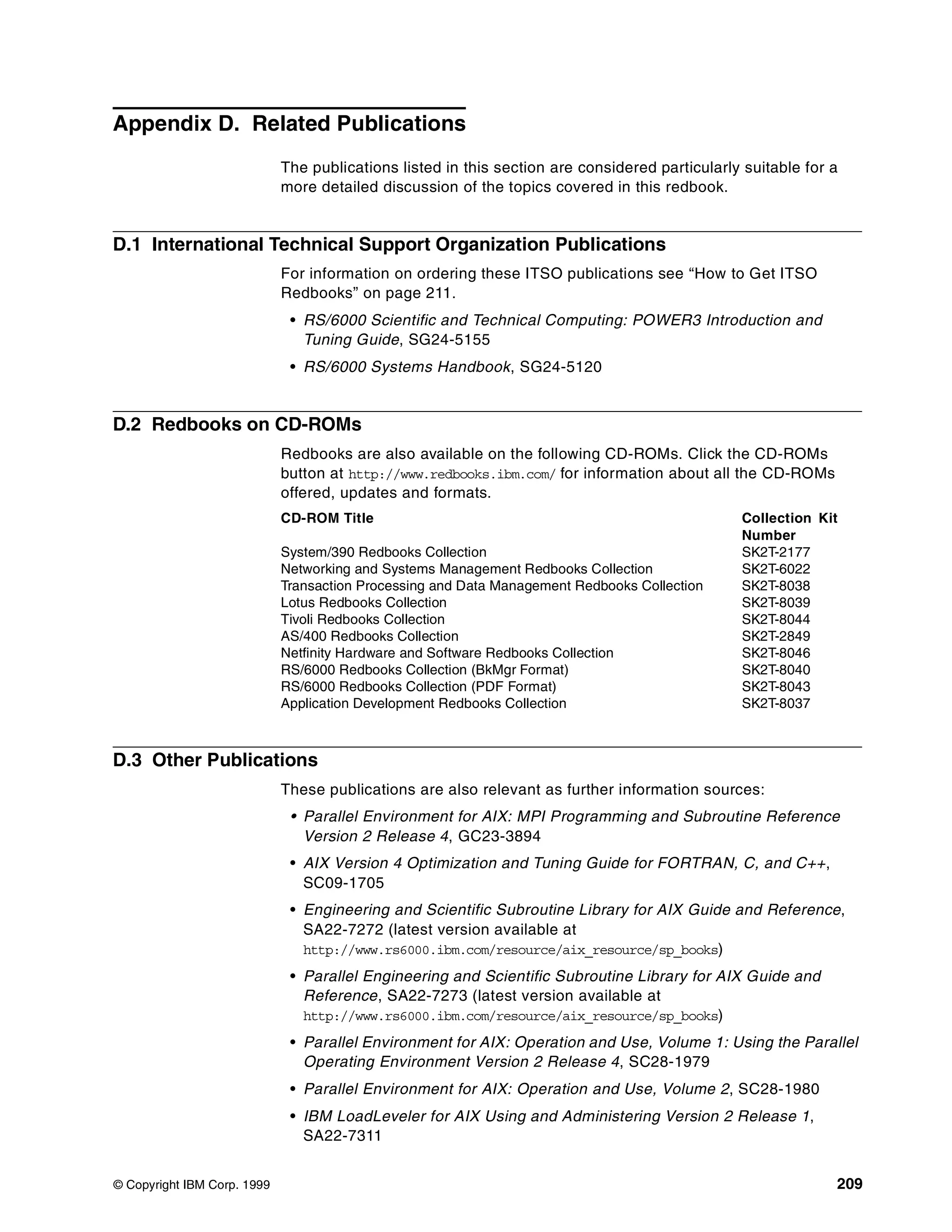 © Copyright IBM Corp. 1999 209
Appendix D. Related Publications
The publications listed in this section are considered particularly suitable for a
more detailed discussion of the topics covered in this redbook.
D.1 International Technical Support Organization Publications
For information on ordering these ITSO publications see “How to Get ITSO
Redbooks” on page 211.
• RS/6000 Scientific and Technical Computing: POWER3 Introduction and
Tuning Guide, SG24-5155
• RS/6000 Systems Handbook, SG24-5120
D.2 Redbooks on CD-ROMs
Redbooks are also available on the following CD-ROMs. Click the CD-ROMs
button at http://www.redbooks.ibm.com/ for information about all the CD-ROMs
offered, updates and formats.
D.3 Other Publications
These publications are also relevant as further information sources:
• Parallel Environment for AIX: MPI Programming and Subroutine Reference
Version 2 Release 4, GC23-3894
• AIX Version 4 Optimization and Tuning Guide for FORTRAN, C, and C++,
SC09-1705
• Engineering and Scientific Subroutine Library for AIX Guide and Reference,
SA22-7272 (latest version available at
http://www.rs6000.ibm.com/resource/aix_resource/sp_books)
• Parallel Engineering and Scientific Subroutine Library for AIX Guide and
Reference, SA22-7273 (latest version available at
http://www.rs6000.ibm.com/resource/aix_resource/sp_books)
• Parallel Environment for AIX: Operation and Use, Volume 1: Using the Parallel
Operating Environment Version 2 Release 4, SC28-1979
• Parallel Environment for AIX: Operation and Use, Volume 2, SC28-1980
• IBM LoadLeveler for AIX Using and Administering Version 2 Release 1,
SA22-7311
CD-ROM Title Collection Kit
Number
System/390 Redbooks Collection SK2T-2177
Networking and Systems Management Redbooks Collection SK2T-6022
Transaction Processing and Data Management Redbooks Collection SK2T-8038
Lotus Redbooks Collection SK2T-8039
Tivoli Redbooks Collection SK2T-8044
AS/400 Redbooks Collection SK2T-2849
Netfinity Hardware and Software Redbooks Collection SK2T-8046
RS/6000 Redbooks Collection (BkMgr Format) SK2T-8040
RS/6000 Redbooks Collection (PDF Format) SK2T-8043
Application Development Redbooks Collection SK2T-8037
 
