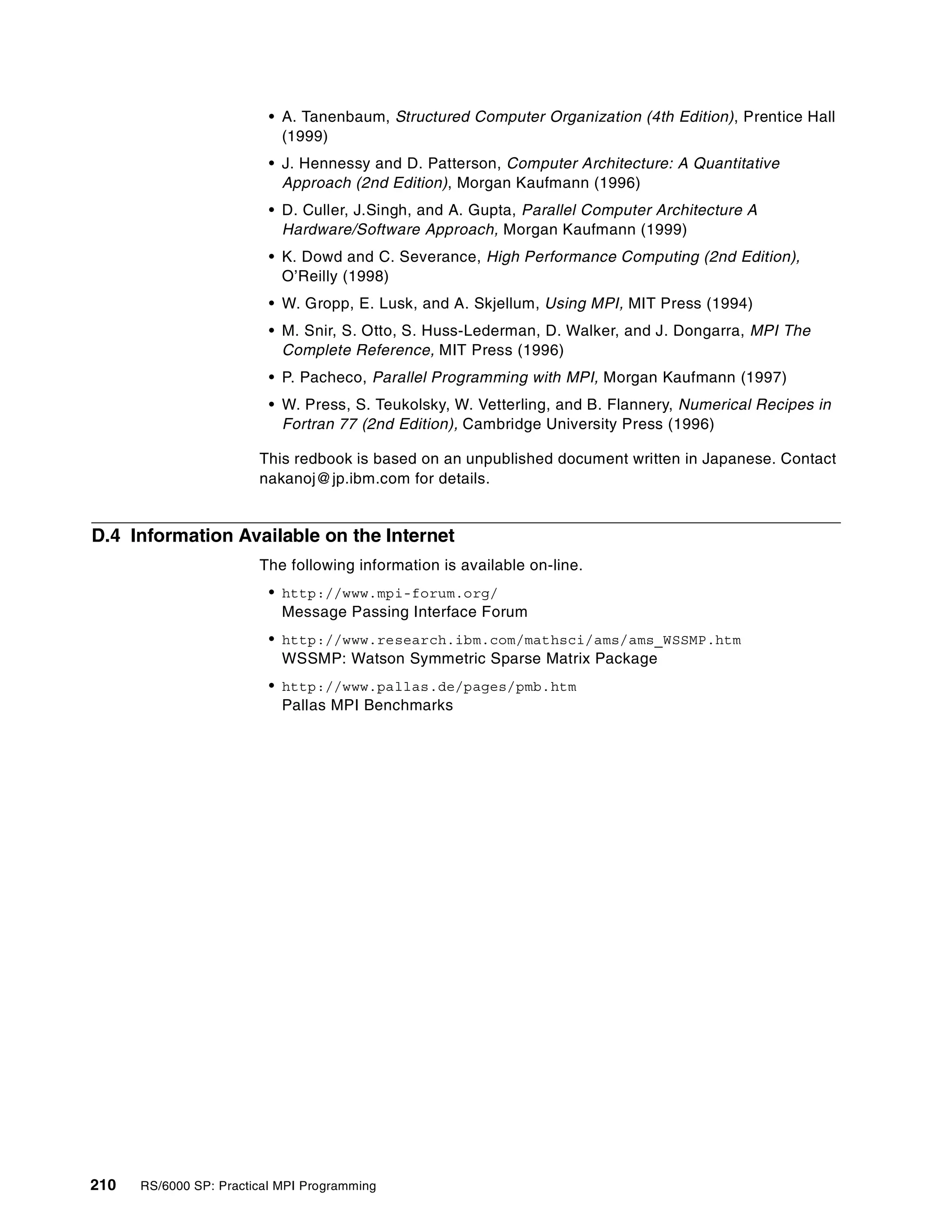 210 RS/6000 SP: Practical MPI Programming
• A. Tanenbaum, Structured Computer Organization (4th Edition), Prentice Hall
(1999)
• J. Hennessy and D. Patterson, Computer Architecture: A Quantitative
Approach (2nd Edition), Morgan Kaufmann (1996)
• D. Culler, J.Singh, and A. Gupta, Parallel Computer Architecture A
Hardware/Software Approach, Morgan Kaufmann (1999)
• K. Dowd and C. Severance, High Performance Computing (2nd Edition),
O’Reilly (1998)
• W. Gropp, E. Lusk, and A. Skjellum, Using MPI, MIT Press (1994)
• M. Snir, S. Otto, S. Huss-Lederman, D. Walker, and J. Dongarra, MPI The
Complete Reference, MIT Press (1996)
• P. Pacheco, Parallel Programming with MPI, Morgan Kaufmann (1997)
• W. Press, S. Teukolsky, W. Vetterling, and B. Flannery, Numerical Recipes in
Fortran 77 (2nd Edition), Cambridge University Press (1996)
This redbook is based on an unpublished document written in Japanese. Contact
nakanoj@jp.ibm.com for details.
D.4 Information Available on the Internet
The following information is available on-line.
• http://www.mpi-forum.org/
Message Passing Interface Forum
• http://www.research.ibm.com/mathsci/ams/ams_WSSMP.htm
WSSMP: Watson Symmetric Sparse Matrix Package
• http://www.pallas.de/pages/pmb.htm
Pallas MPI Benchmarks
 