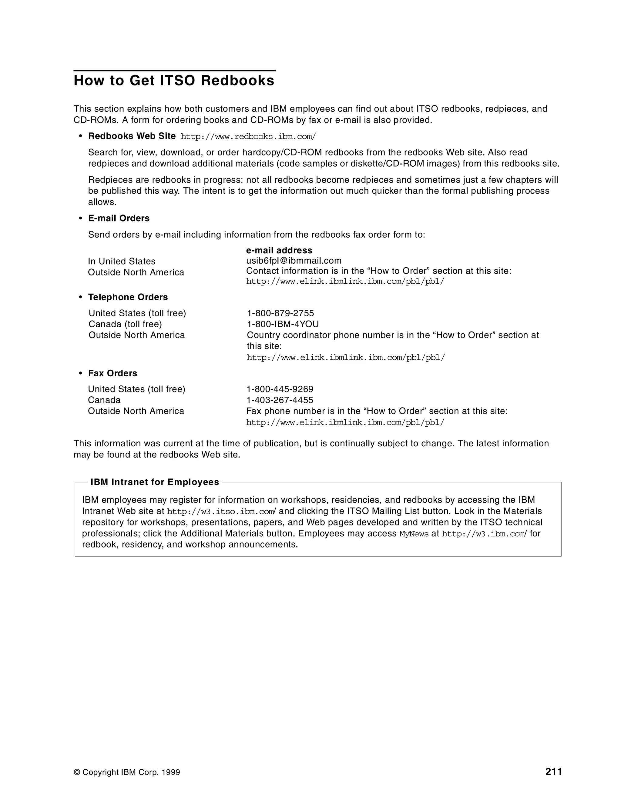 © Copyright IBM Corp. 1999 211
How to Get ITSO Redbooks
This section explains how both customers and IBM employees can find out about ITSO redbooks, redpieces, and
CD-ROMs. A form for ordering books and CD-ROMs by fax or e-mail is also provided.
• Redbooks Web Site http://www.redbooks.ibm.com/
Search for, view, download, or order hardcopy/CD-ROM redbooks from the redbooks Web site. Also read
redpieces and download additional materials (code samples or diskette/CD-ROM images) from this redbooks site.
Redpieces are redbooks in progress; not all redbooks become redpieces and sometimes just a few chapters will
be published this way. The intent is to get the information out much quicker than the formal publishing process
allows.
• E-mail Orders
Send orders by e-mail including information from the redbooks fax order form to:
• Telephone Orders
• Fax Orders
This information was current at the time of publication, but is continually subject to change. The latest information
may be found at the redbooks Web site.
In United States
Outside North America
e-mail address
usib6fpl@ibmmail.com
Contact information is in the “How to Order” section at this site:
http://www.elink.ibmlink.ibm.com/pbl/pbl/
United States (toll free)
Canada (toll free)
Outside North America
1-800-879-2755
1-800-IBM-4YOU
Country coordinator phone number is in the “How to Order” section at
this site:
http://www.elink.ibmlink.ibm.com/pbl/pbl/
United States (toll free)
Canada
Outside North America
1-800-445-9269
1-403-267-4455
Fax phone number is in the “How to Order” section at this site:
http://www.elink.ibmlink.ibm.com/pbl/pbl/
IBM employees may register for information on workshops, residencies, and redbooks by accessing the IBM
Intranet Web site at http://w3.itso.ibm.com/ and clicking the ITSO Mailing List button. Look in the Materials
repository for workshops, presentations, papers, and Web pages developed and written by the ITSO technical
professionals; click the Additional Materials button. Employees may access MyNews at http://w3.ibm.com/ for
redbook, residency, and workshop announcements.
IBM Intranet for Employees
 