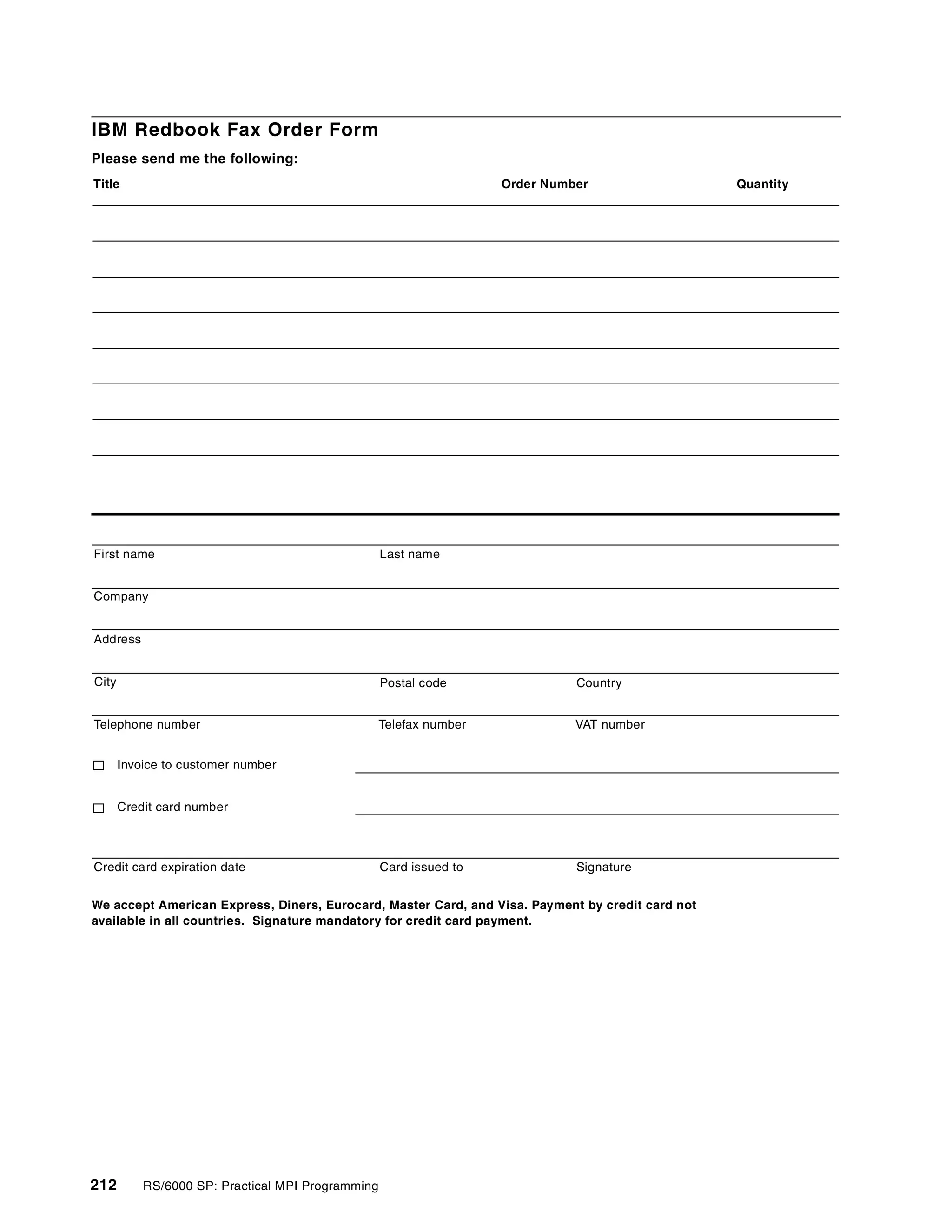 212 RS/6000 SP: Practical MPI Programming
IBM Redbook Fax Order Form
Please send me the following:
We accept American Express, Diners, Eurocard, Master Card, and Visa. Payment by credit card not
available in all countries. Signature mandatory for credit card payment.
Title Order Number Quantity
First name Last name
Company
Address
City Postal code
Telephone number Telefax number VAT number
Invoice to customer number
Country
Credit card number
Credit card expiration date SignatureCard issued to
 