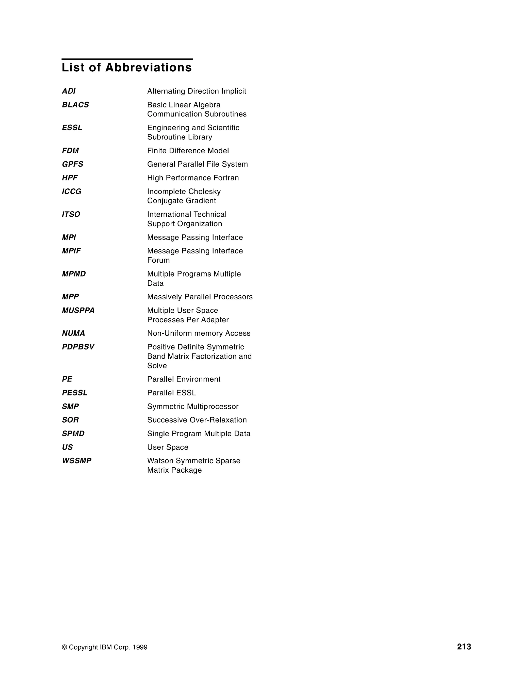 © Copyright IBM Corp. 1999 213
List of Abbreviations
ADI Alternating Direction Implicit
BLACS Basic Linear Algebra
Communication Subroutines
ESSL Engineering and Scientific
Subroutine Library
FDM Finite Difference Model
GPFS General Parallel File System
HPF High Performance Fortran
ICCG Incomplete Cholesky
Conjugate Gradient
ITSO International Technical
Support Organization
MPI Message Passing Interface
MPIF Message Passing Interface
Forum
MPMD Multiple Programs Multiple
Data
MPP Massively Parallel Processors
MUSPPA Multiple User Space
Processes Per Adapter
NUMA Non-Uniform memory Access
PDPBSV Positive Definite Symmetric
Band Matrix Factorization and
Solve
PE Parallel Environment
PESSL Parallel ESSL
SMP Symmetric Multiprocessor
SOR Successive Over-Relaxation
SPMD Single Program Multiple Data
US User Space
WSSMP Watson Symmetric Sparse
Matrix Package
 