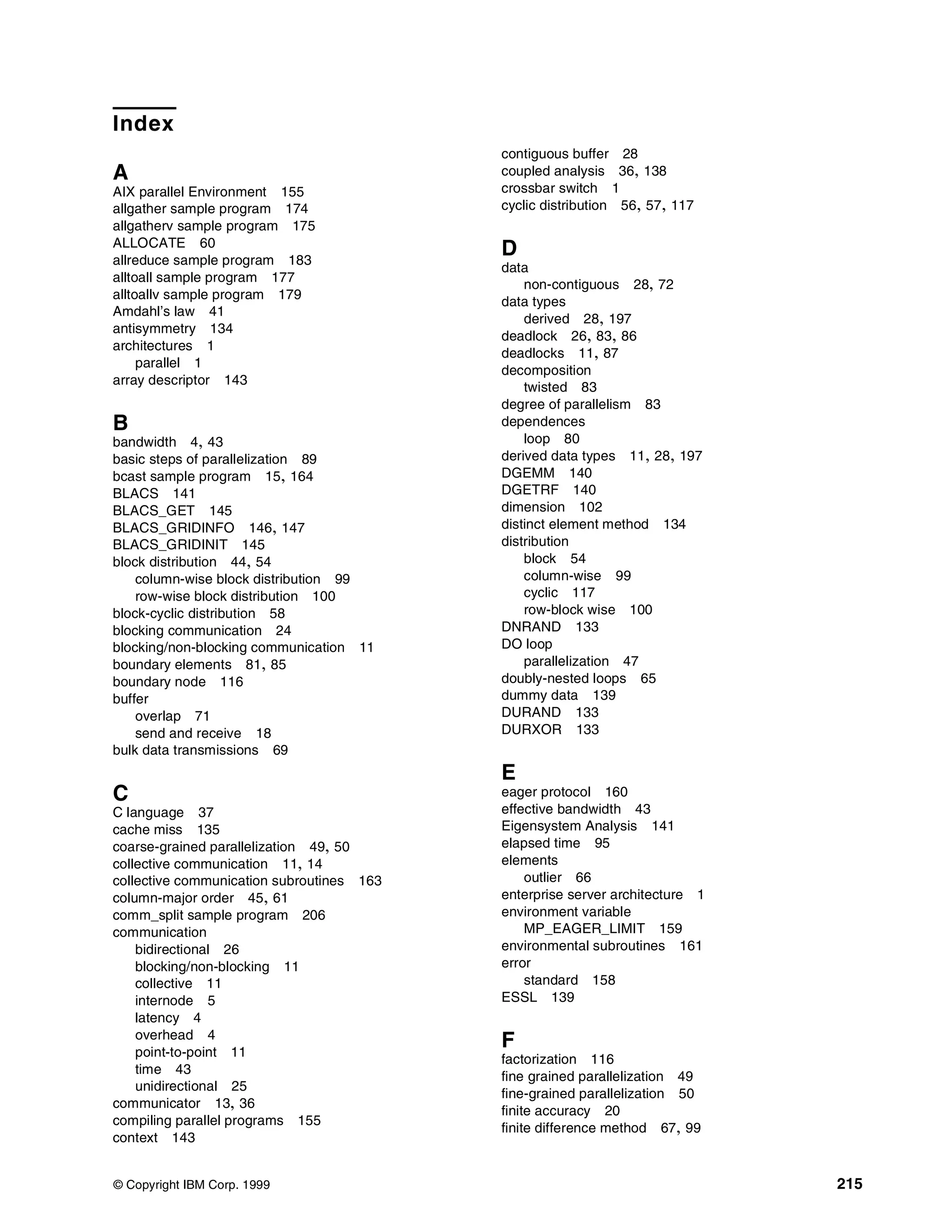 © Copyright IBM Corp. 1999 215
Index
A
AIX parallel Environment 155
allgather sample program 174
allgatherv sample program 175
ALLOCATE 60
allreduce sample program 183
alltoall sample program 177
alltoallv sample program 179
Amdahl’s law 41
antisymmetry 134
architectures 1
parallel 1
array descriptor 143
B
bandwidth 4, 43
basic steps of parallelization 89
bcast sample program 15, 164
BLACS 141
BLACS_GET 145
BLACS_GRIDINFO 146, 147
BLACS_GRIDINIT 145
block distribution 44, 54
column-wise block distribution 99
row-wise block distribution 100
block-cyclic distribution 58
blocking communication 24
blocking/non-blocking communication 11
boundary elements 81, 85
boundary node 116
buffer
overlap 71
send and receive 18
bulk data transmissions 69
C
C language 37
cache miss 135
coarse-grained parallelization 49, 50
collective communication 11, 14
collective communication subroutines 163
column-major order 45, 61
comm_split sample program 206
communication
bidirectional 26
blocking/non-blocking 11
collective 11
internode 5
latency 4
overhead 4
point-to-point 11
time 43
unidirectional 25
communicator 13, 36
compiling parallel programs 155
context 143
contiguous buffer 28
coupled analysis 36, 138
crossbar switch 1
cyclic distribution 56, 57, 117
D
data
non-contiguous 28, 72
data types
derived 28, 197
deadlock 26, 83, 86
deadlocks 11, 87
decomposition
twisted 83
degree of parallelism 83
dependences
loop 80
derived data types 11, 28, 197
DGEMM 140
DGETRF 140
dimension 102
distinct element method 134
distribution
block 54
column-wise 99
cyclic 117
row-block wise 100
DNRAND 133
DO loop
parallelization 47
doubly-nested loops 65
dummy data 139
DURAND 133
DURXOR 133
E
eager protocol 160
effective bandwidth 43
Eigensystem Analysis 141
elapsed time 95
elements
outlier 66
enterprise server architecture 1
environment variable
MP_EAGER_LIMIT 159
environmental subroutines 161
error
standard 158
ESSL 139
F
factorization 116
fine grained parallelization 49
fine-grained parallelization 50
finite accuracy 20
finite difference method 67, 99
 