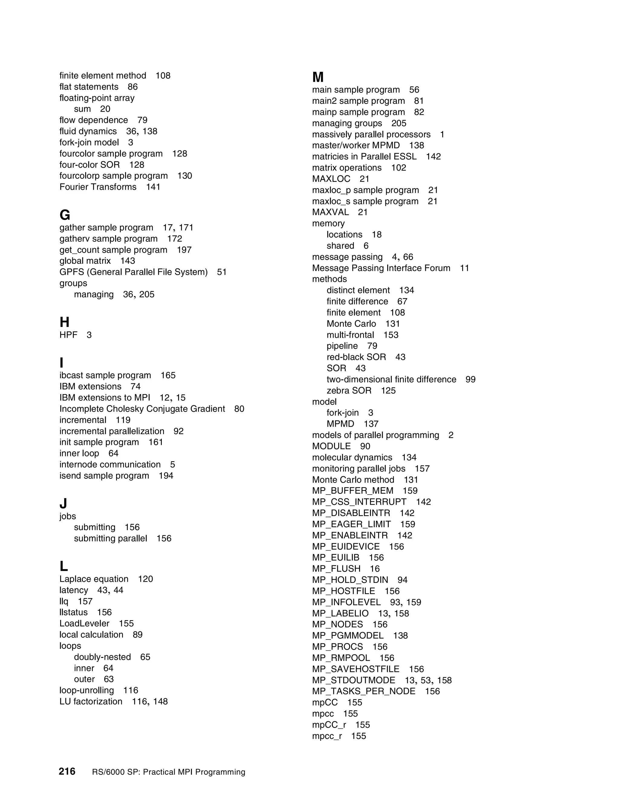 216 RS/6000 SP: Practical MPI Programming
finite element method 108
flat statements 86
floating-point array
sum 20
flow dependence 79
fluid dynamics 36, 138
fork-join model 3
fourcolor sample program 128
four-color SOR 128
fourcolorp sample program 130
Fourier Transforms 141
G
gather sample program 17, 171
gatherv sample program 172
get_count sample program 197
global matrix 143
GPFS (General Parallel File System) 51
groups
managing 36, 205
H
HPF 3
I
ibcast sample program 165
IBM extensions 74
IBM extensions to MPI 12, 15
Incomplete Cholesky Conjugate Gradient 80
incremental 119
incremental parallelization 92
init sample program 161
inner loop 64
internode communication 5
isend sample program 194
J
jobs
submitting 156
submitting parallel 156
L
Laplace equation 120
latency 43, 44
llq 157
llstatus 156
LoadLeveler 155
local calculation 89
loops
doubly-nested 65
inner 64
outer 63
loop-unrolling 116
LU factorization 116, 148
M
main sample program 56
main2 sample program 81
mainp sample program 82
managing groups 205
massively parallel processors 1
master/worker MPMD 138
matricies in Parallel ESSL 142
matrix operations 102
MAXLOC 21
maxloc_p sample program 21
maxloc_s sample program 21
MAXVAL 21
memory
locations 18
shared 6
message passing 4, 66
Message Passing Interface Forum 11
methods
distinct element 134
finite difference 67
finite element 108
Monte Carlo 131
multi-frontal 153
pipeline 79
red-black SOR 43
SOR 43
two-dimensional finite difference 99
zebra SOR 125
model
fork-join 3
MPMD 137
models of parallel programming 2
MODULE 90
molecular dynamics 134
monitoring parallel jobs 157
Monte Carlo method 131
MP_BUFFER_MEM 159
MP_CSS_INTERRUPT 142
MP_DISABLEINTR 142
MP_EAGER_LIMIT 159
MP_ENABLEINTR 142
MP_EUIDEVICE 156
MP_EUILIB 156
MP_FLUSH 16
MP_HOLD_STDIN 94
MP_HOSTFILE 156
MP_INFOLEVEL 93, 159
MP_LABELIO 13, 158
MP_NODES 156
MP_PGMMODEL 138
MP_PROCS 156
MP_RMPOOL 156
MP_SAVEHOSTFILE 156
MP_STDOUTMODE 13, 53, 158
MP_TASKS_PER_NODE 156
mpCC 155
mpcc 155
mpCC_r 155
mpcc_r 155
 