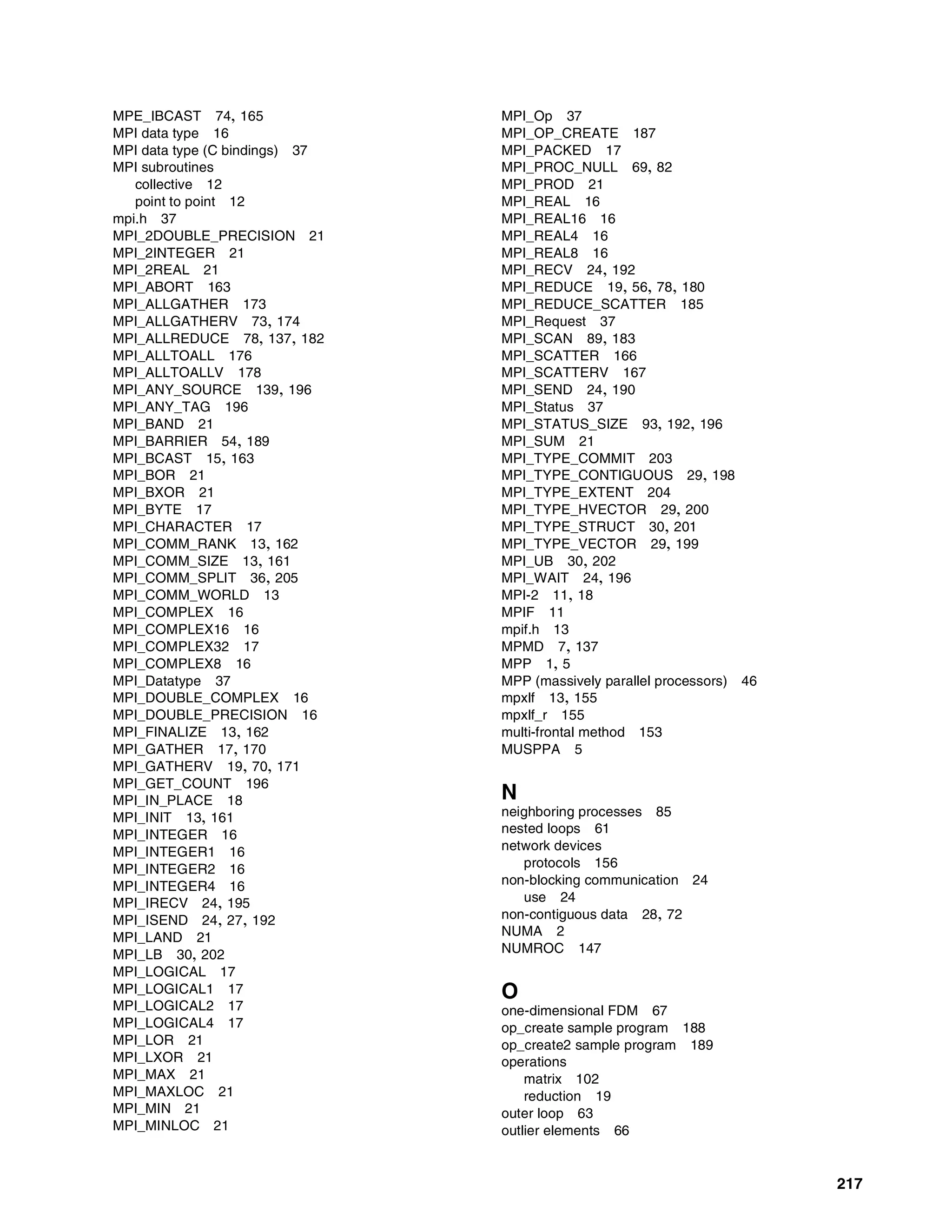 217
MPE_IBCAST 74, 165
MPI data type 16
MPI data type (C bindings) 37
MPI subroutines
collective 12
point to point 12
mpi.h 37
MPI_2DOUBLE_PRECISION 21
MPI_2INTEGER 21
MPI_2REAL 21
MPI_ABORT 163
MPI_ALLGATHER 173
MPI_ALLGATHERV 73, 174
MPI_ALLREDUCE 78, 137, 182
MPI_ALLTOALL 176
MPI_ALLTOALLV 178
MPI_ANY_SOURCE 139, 196
MPI_ANY_TAG 196
MPI_BAND 21
MPI_BARRIER 54, 189
MPI_BCAST 15, 163
MPI_BOR 21
MPI_BXOR 21
MPI_BYTE 17
MPI_CHARACTER 17
MPI_COMM_RANK 13, 162
MPI_COMM_SIZE 13, 161
MPI_COMM_SPLIT 36, 205
MPI_COMM_WORLD 13
MPI_COMPLEX 16
MPI_COMPLEX16 16
MPI_COMPLEX32 17
MPI_COMPLEX8 16
MPI_Datatype 37
MPI_DOUBLE_COMPLEX 16
MPI_DOUBLE_PRECISION 16
MPI_FINALIZE 13, 162
MPI_GATHER 17, 170
MPI_GATHERV 19, 70, 171
MPI_GET_COUNT 196
MPI_IN_PLACE 18
MPI_INIT 13, 161
MPI_INTEGER 16
MPI_INTEGER1 16
MPI_INTEGER2 16
MPI_INTEGER4 16
MPI_IRECV 24, 195
MPI_ISEND 24, 27, 192
MPI_LAND 21
MPI_LB 30, 202
MPI_LOGICAL 17
MPI_LOGICAL1 17
MPI_LOGICAL2 17
MPI_LOGICAL4 17
MPI_LOR 21
MPI_LXOR 21
MPI_MAX 21
MPI_MAXLOC 21
MPI_MIN 21
MPI_MINLOC 21
MPI_Op 37
MPI_OP_CREATE 187
MPI_PACKED 17
MPI_PROC_NULL 69, 82
MPI_PROD 21
MPI_REAL 16
MPI_REAL16 16
MPI_REAL4 16
MPI_REAL8 16
MPI_RECV 24, 192
MPI_REDUCE 19, 56, 78, 180
MPI_REDUCE_SCATTER 185
MPI_Request 37
MPI_SCAN 89, 183
MPI_SCATTER 166
MPI_SCATTERV 167
MPI_SEND 24, 190
MPI_Status 37
MPI_STATUS_SIZE 93, 192, 196
MPI_SUM 21
MPI_TYPE_COMMIT 203
MPI_TYPE_CONTIGUOUS 29, 198
MPI_TYPE_EXTENT 204
MPI_TYPE_HVECTOR 29, 200
MPI_TYPE_STRUCT 30, 201
MPI_TYPE_VECTOR 29, 199
MPI_UB 30, 202
MPI_WAIT 24, 196
MPI-2 11, 18
MPIF 11
mpif.h 13
MPMD 7, 137
MPP 1, 5
MPP (massively parallel processors) 46
mpxlf 13, 155
mpxlf_r 155
multi-frontal method 153
MUSPPA 5
N
neighboring processes 85
nested loops 61
network devices
protocols 156
non-blocking communication 24
use 24
non-contiguous data 28, 72
NUMA 2
NUMROC 147
O
one-dimensional FDM 67
op_create sample program 188
op_create2 sample program 189
operations
matrix 102
reduction 19
outer loop 63
outlier elements 66
 