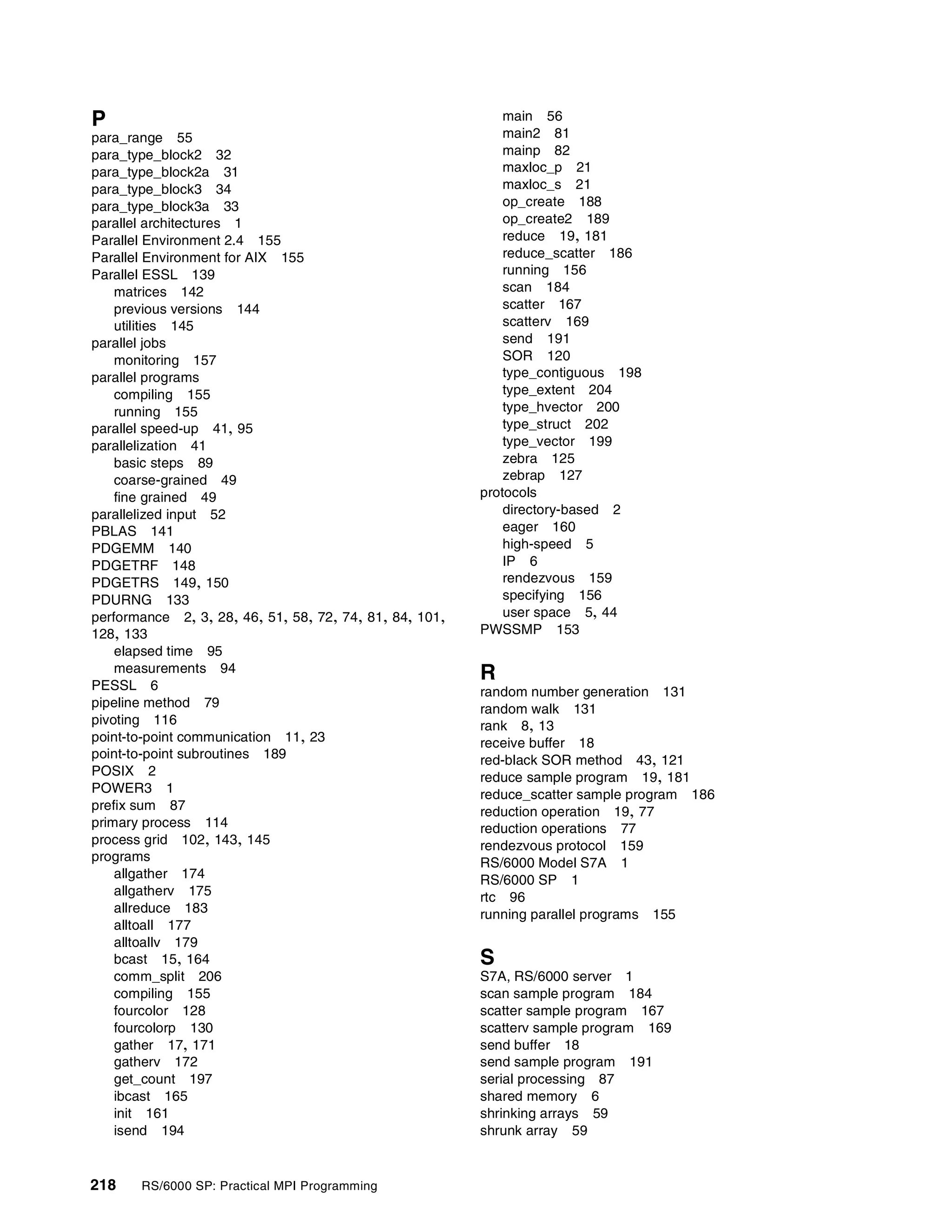 218 RS/6000 SP: Practical MPI Programming
P
para_range 55
para_type_block2 32
para_type_block2a 31
para_type_block3 34
para_type_block3a 33
parallel architectures 1
Parallel Environment 2.4 155
Parallel Environment for AIX 155
Parallel ESSL 139
matrices 142
previous versions 144
utilities 145
parallel jobs
monitoring 157
parallel programs
compiling 155
running 155
parallel speed-up 41, 95
parallelization 41
basic steps 89
coarse-grained 49
fine grained 49
parallelized input 52
PBLAS 141
PDGEMM 140
PDGETRF 148
PDGETRS 149, 150
PDURNG 133
performance 2, 3, 28, 46, 51, 58, 72, 74, 81, 84, 101,
128, 133
elapsed time 95
measurements 94
PESSL 6
pipeline method 79
pivoting 116
point-to-point communication 11, 23
point-to-point subroutines 189
POSIX 2
POWER3 1
prefix sum 87
primary process 114
process grid 102, 143, 145
programs
allgather 174
allgatherv 175
allreduce 183
alltoall 177
alltoallv 179
bcast 15, 164
comm_split 206
compiling 155
fourcolor 128
fourcolorp 130
gather 17, 171
gatherv 172
get_count 197
ibcast 165
init 161
isend 194
main 56
main2 81
mainp 82
maxloc_p 21
maxloc_s 21
op_create 188
op_create2 189
reduce 19, 181
reduce_scatter 186
running 156
scan 184
scatter 167
scatterv 169
send 191
SOR 120
type_contiguous 198
type_extent 204
type_hvector 200
type_struct 202
type_vector 199
zebra 125
zebrap 127
protocols
directory-based 2
eager 160
high-speed 5
IP 6
rendezvous 159
specifying 156
user space 5, 44
PWSSMP 153
R
random number generation 131
random walk 131
rank 8, 13
receive buffer 18
red-black SOR method 43, 121
reduce sample program 19, 181
reduce_scatter sample program 186
reduction operation 19, 77
reduction operations 77
rendezvous protocol 159
RS/6000 Model S7A 1
RS/6000 SP 1
rtc 96
running parallel programs 155
S
S7A, RS/6000 server 1
scan sample program 184
scatter sample program 167
scatterv sample program 169
send buffer 18
send sample program 191
serial processing 87
shared memory 6
shrinking arrays 59
shrunk array 59
 