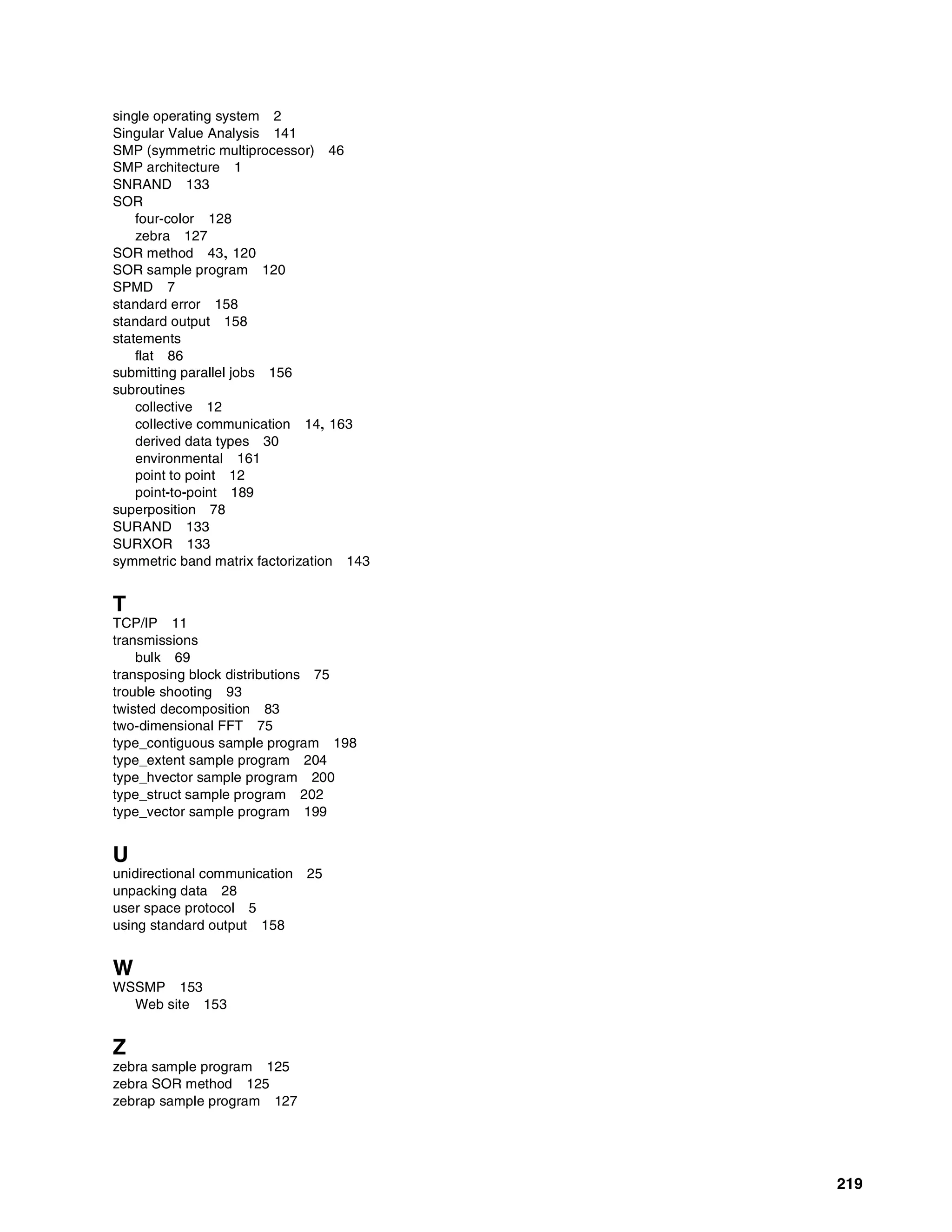 219
single operating system 2
Singular Value Analysis 141
SMP (symmetric multiprocessor) 46
SMP architecture 1
SNRAND 133
SOR
four-color 128
zebra 127
SOR method 43, 120
SOR sample program 120
SPMD 7
standard error 158
standard output 158
statements
flat 86
submitting parallel jobs 156
subroutines
collective 12
collective communication 14, 163
derived data types 30
environmental 161
point to point 12
point-to-point 189
superposition 78
SURAND 133
SURXOR 133
symmetric band matrix factorization 143
T
TCP/IP 11
transmissions
bulk 69
transposing block distributions 75
trouble shooting 93
twisted decomposition 83
two-dimensional FFT 75
type_contiguous sample program 198
type_extent sample program 204
type_hvector sample program 200
type_struct sample program 202
type_vector sample program 199
U
unidirectional communication 25
unpacking data 28
user space protocol 5
using standard output 158
W
WSSMP 153
Web site 153
Z
zebra sample program 125
zebra SOR method 125
zebrap sample program 127
 