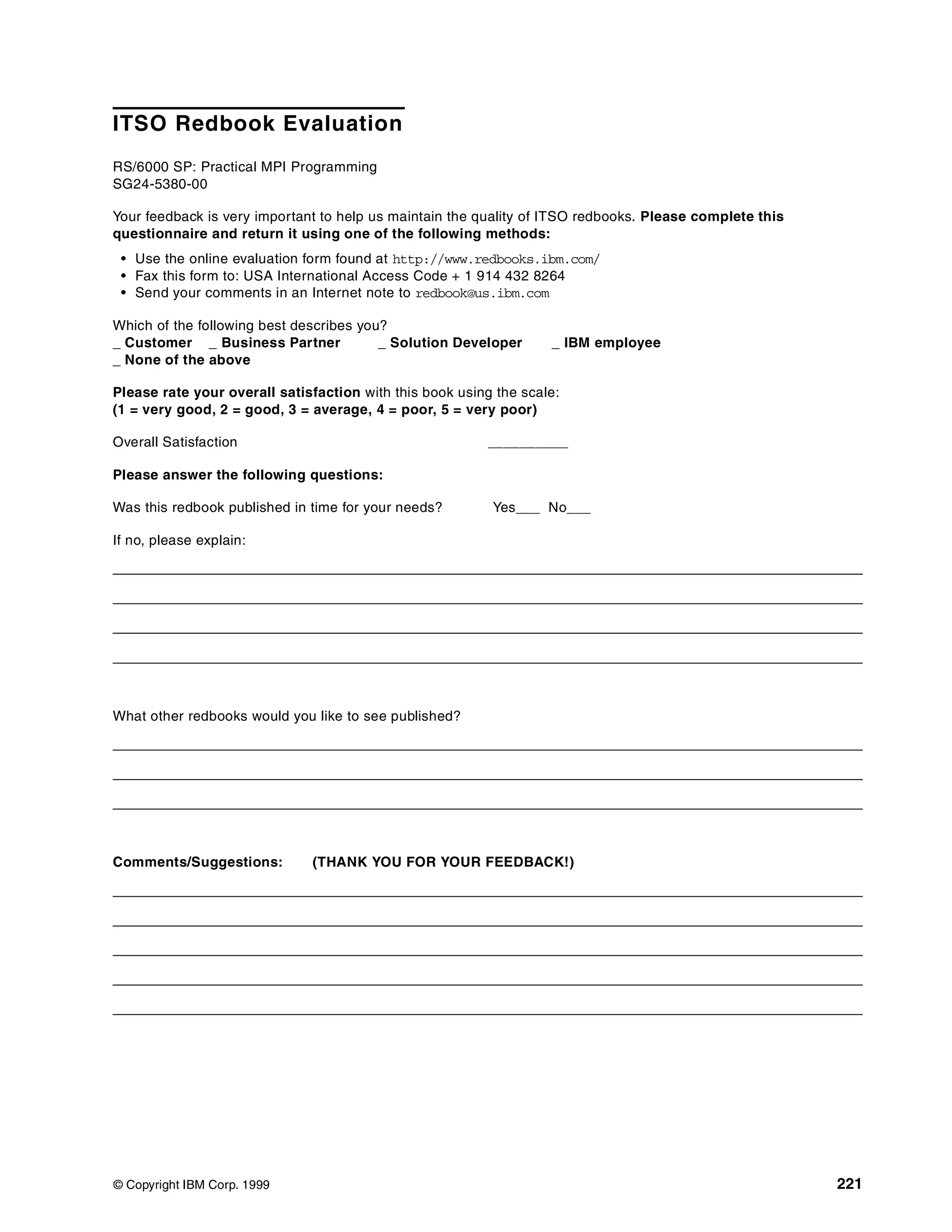 © Copyright IBM Corp. 1999 221
ITSO Redbook Evaluation
RS/6000 SP: Practical MPI Programming
SG24-5380-00
Your feedback is very important to help us maintain the quality of ITSO redbooks. Please complete this
questionnaire and return it using one of the following methods:
• Use the online evaluation form found at http://www.redbooks.ibm.com/
• Fax this form to: USA International Access Code + 1 914 432 8264
• Send your comments in an Internet note to redbook@us.ibm.com
Which of the following best describes you?
_ Customer _ Business Partner _ Solution Developer _ IBM employee
_ None of the above
Please rate your overall satisfaction with this book using the scale:
(1 = very good, 2 = good, 3 = average, 4 = poor, 5 = very poor)
Overall Satisfaction __________
Please answer the following questions:
Was this redbook published in time for your needs? Yes___ No___
If no, please explain:
What other redbooks would you like to see published?
Comments/Suggestions: (THANK YOU FOR YOUR FEEDBACK!)
 
