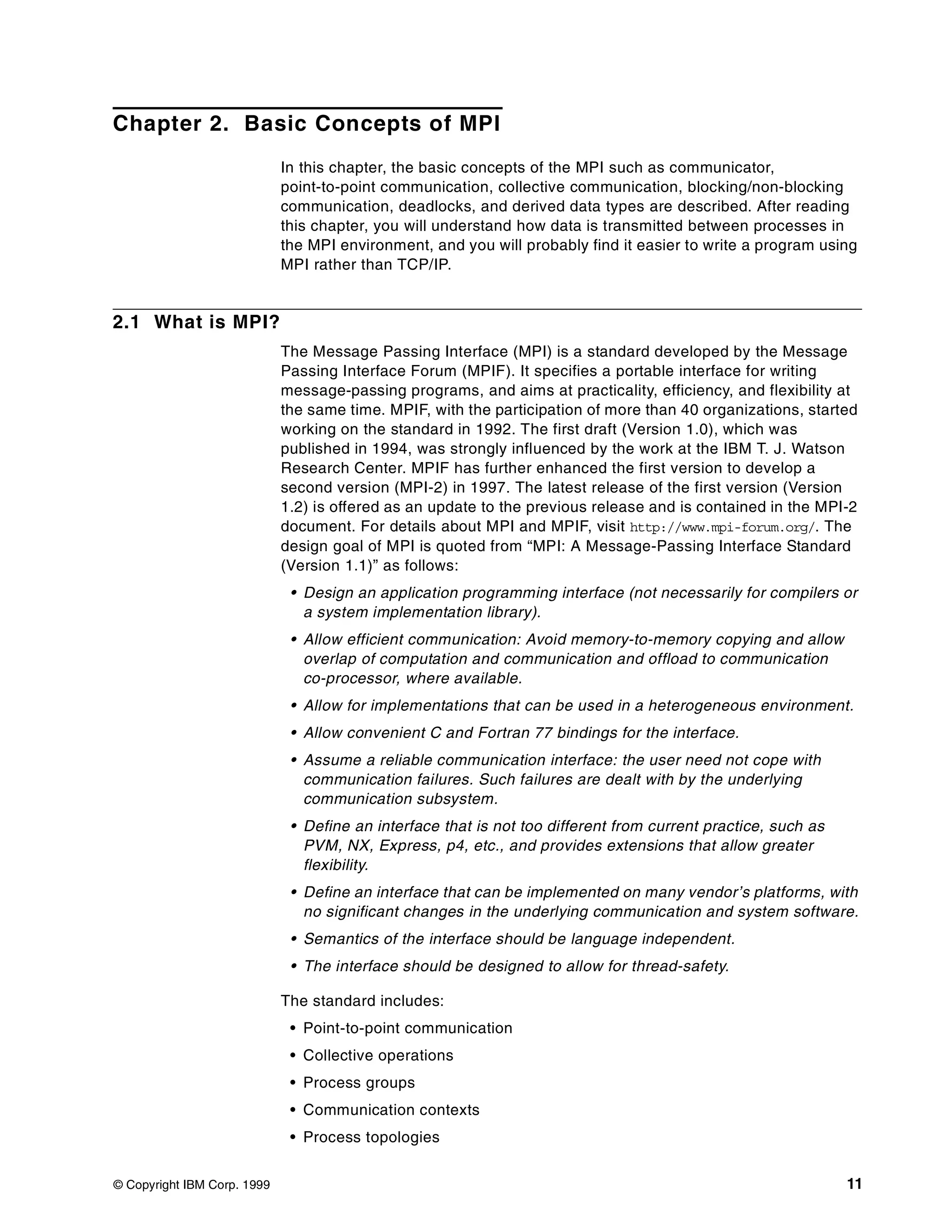 © Copyright IBM Corp. 1999 11
Chapter 2. Basic Concepts of MPI
In this chapter, the basic concepts of the MPI such as communicator,
point-to-point communication, collective communication, blocking/non-blocking
communication, deadlocks, and derived data types are described. After reading
this chapter, you will understand how data is transmitted between processes in
the MPI environment, and you will probably find it easier to write a program using
MPI rather than TCP/IP.
2.1 What is MPI?
The Message Passing Interface (MPI) is a standard developed by the Message
Passing Interface Forum (MPIF). It specifies a portable interface for writing
message-passing programs, and aims at practicality, efficiency, and flexibility at
the same time. MPIF, with the participation of more than 40 organizations, started
working on the standard in 1992. The first draft (Version 1.0), which was
published in 1994, was strongly influenced by the work at the IBM T. J. Watson
Research Center. MPIF has further enhanced the first version to develop a
second version (MPI-2) in 1997. The latest release of the first version (Version
1.2) is offered as an update to the previous release and is contained in the MPI-2
document. For details about MPI and MPIF, visit http://www.mpi-forum.org/. The
design goal of MPI is quoted from “MPI: A Message-Passing Interface Standard
(Version 1.1)” as follows:
• Design an application programming interface (not necessarily for compilers or
a system implementation library).
• Allow efficient communication: Avoid memory-to-memory copying and allow
overlap of computation and communication and offload to communication
co-processor, where available.
• Allow for implementations that can be used in a heterogeneous environment.
• Allow convenient C and Fortran 77 bindings for the interface.
• Assume a reliable communication interface: the user need not cope with
communication failures. Such failures are dealt with by the underlying
communication subsystem.
• Define an interface that is not too different from current practice, such as
PVM, NX, Express, p4, etc., and provides extensions that allow greater
flexibility.
• Define an interface that can be implemented on many vendor’s platforms, with
no significant changes in the underlying communication and system software.
• Semantics of the interface should be language independent.
• The interface should be designed to allow for thread-safety.
The standard includes:
• Point-to-point communication
• Collective operations
• Process groups
• Communication contexts
• Process topologies
 
