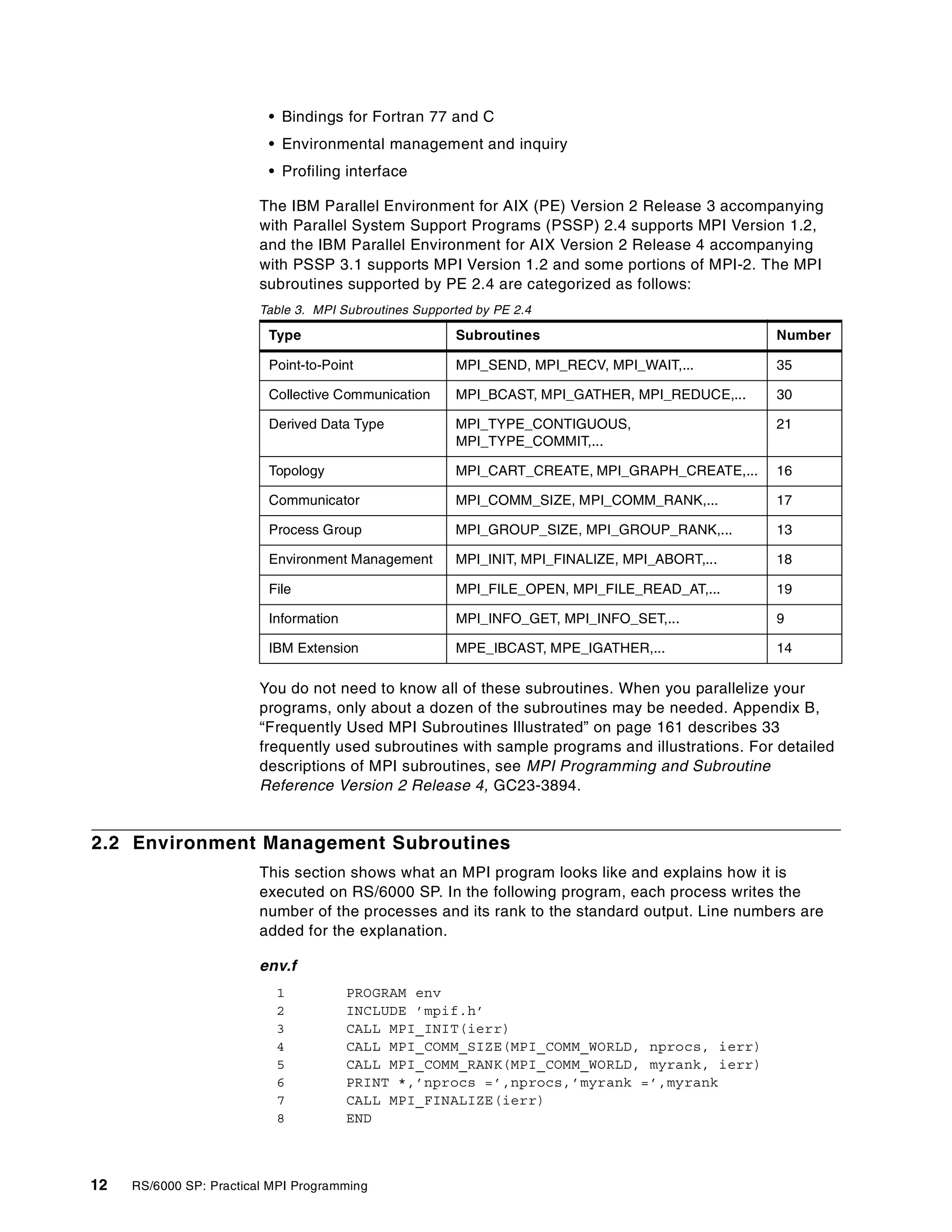 12 RS/6000 SP: Practical MPI Programming
• Bindings for Fortran 77 and C
• Environmental management and inquiry
• Profiling interface
The IBM Parallel Environment for AIX (PE) Version 2 Release 3 accompanying
with Parallel System Support Programs (PSSP) 2.4 supports MPI Version 1.2,
and the IBM Parallel Environment for AIX Version 2 Release 4 accompanying
with PSSP 3.1 supports MPI Version 1.2 and some portions of MPI-2. The MPI
subroutines supported by PE 2.4 are categorized as follows:
Table 3. MPI Subroutines Supported by PE 2.4
You do not need to know all of these subroutines. When you parallelize your
programs, only about a dozen of the subroutines may be needed. Appendix B,
“Frequently Used MPI Subroutines Illustrated” on page 161 describes 33
frequently used subroutines with sample programs and illustrations. For detailed
descriptions of MPI subroutines, see MPI Programming and Subroutine
Reference Version 2 Release 4, GC23-3894.
2.2 Environment Management Subroutines
This section shows what an MPI program looks like and explains how it is
executed on RS/6000 SP. In the following program, each process writes the
number of the processes and its rank to the standard output. Line numbers are
added for the explanation.
env.f
1 PROGRAM env
2 INCLUDE ’mpif.h’
3 CALL MPI_INIT(ierr)
4 CALL MPI_COMM_SIZE(MPI_COMM_WORLD, nprocs, ierr)
5 CALL MPI_COMM_RANK(MPI_COMM_WORLD, myrank, ierr)
6 PRINT *,’nprocs =’,nprocs,’myrank =’,myrank
7 CALL MPI_FINALIZE(ierr)
8 END
Type Subroutines Number
Point-to-Point MPI_SEND, MPI_RECV, MPI_WAIT,... 35
Collective Communication MPI_BCAST, MPI_GATHER, MPI_REDUCE,... 30
Derived Data Type MPI_TYPE_CONTIGUOUS,
MPI_TYPE_COMMIT,...
21
Topology MPI_CART_CREATE, MPI_GRAPH_CREATE,... 16
Communicator MPI_COMM_SIZE, MPI_COMM_RANK,... 17
Process Group MPI_GROUP_SIZE, MPI_GROUP_RANK,... 13
Environment Management MPI_INIT, MPI_FINALIZE, MPI_ABORT,... 18
File MPI_FILE_OPEN, MPI_FILE_READ_AT,... 19
Information MPI_INFO_GET, MPI_INFO_SET,... 9
IBM Extension MPE_IBCAST, MPE_IGATHER,... 14
 