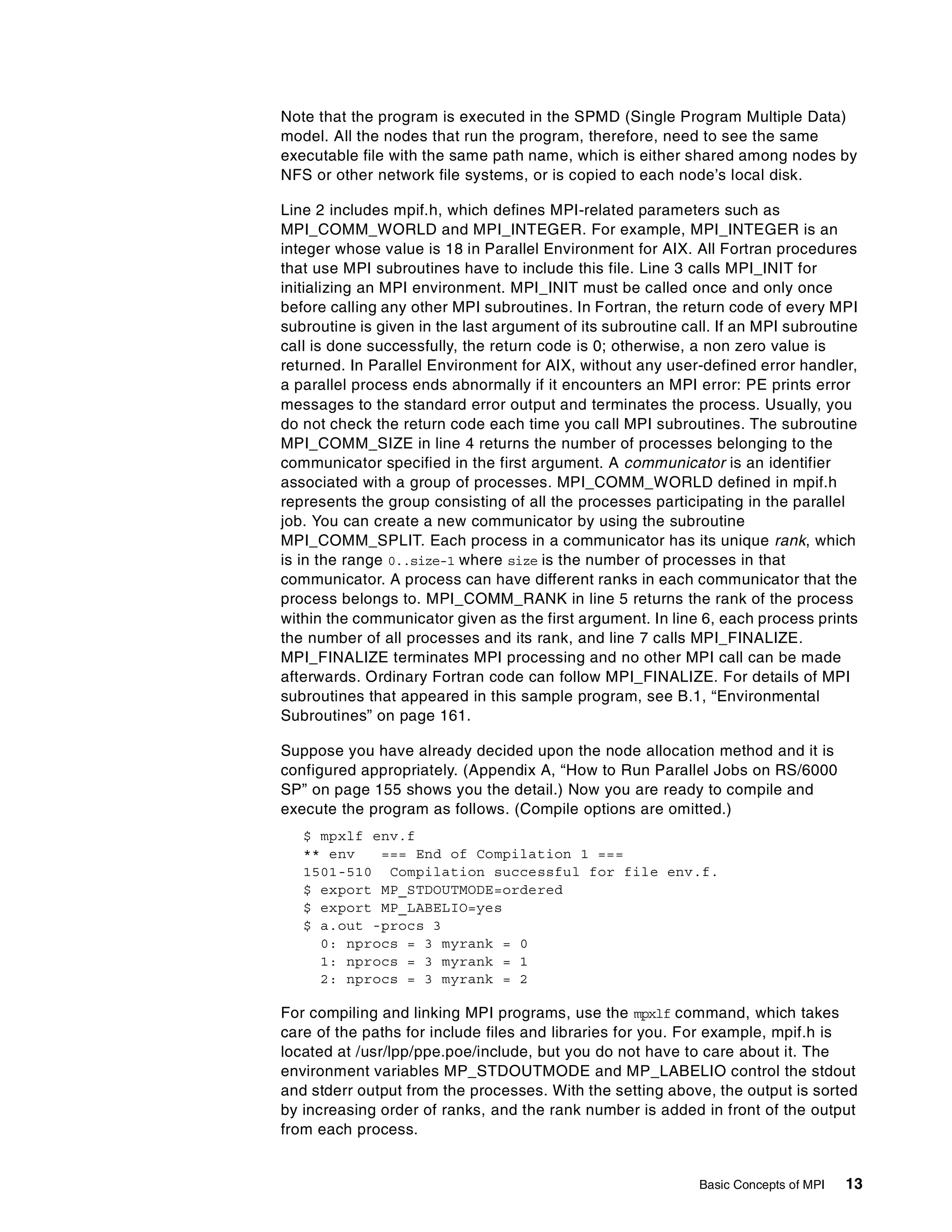 Basic Concepts of MPI 13
Note that the program is executed in the SPMD (Single Program Multiple Data)
model. All the nodes that run the program, therefore, need to see the same
executable file with the same path name, which is either shared among nodes by
NFS or other network file systems, or is copied to each node’s local disk.
Line 2 includes mpif.h, which defines MPI-related parameters such as
MPI_COMM_WORLD and MPI_INTEGER. For example, MPI_INTEGER is an
integer whose value is 18 in Parallel Environment for AIX. All Fortran procedures
that use MPI subroutines have to include this file. Line 3 calls MPI_INIT for
initializing an MPI environment. MPI_INIT must be called once and only once
before calling any other MPI subroutines. In Fortran, the return code of every MPI
subroutine is given in the last argument of its subroutine call. If an MPI subroutine
call is done successfully, the return code is 0; otherwise, a non zero value is
returned. In Parallel Environment for AIX, without any user-defined error handler,
a parallel process ends abnormally if it encounters an MPI error: PE prints error
messages to the standard error output and terminates the process. Usually, you
do not check the return code each time you call MPI subroutines. The subroutine
MPI_COMM_SIZE in line 4 returns the number of processes belonging to the
communicator specified in the first argument. A communicator is an identifier
associated with a group of processes. MPI_COMM_WORLD defined in mpif.h
represents the group consisting of all the processes participating in the parallel
job. You can create a new communicator by using the subroutine
MPI_COMM_SPLIT. Each process in a communicator has its unique rank, which
is in the range 0..size-1 where size is the number of processes in that
communicator. A process can have different ranks in each communicator that the
process belongs to. MPI_COMM_RANK in line 5 returns the rank of the process
within the communicator given as the first argument. In line 6, each process prints
the number of all processes and its rank, and line 7 calls MPI_FINALIZE.
MPI_FINALIZE terminates MPI processing and no other MPI call can be made
afterwards. Ordinary Fortran code can follow MPI_FINALIZE. For details of MPI
subroutines that appeared in this sample program, see B.1, “Environmental
Subroutines” on page 161.
Suppose you have already decided upon the node allocation method and it is
configured appropriately. (Appendix A, “How to Run Parallel Jobs on RS/6000
SP” on page 155 shows you the detail.) Now you are ready to compile and
execute the program as follows. (Compile options are omitted.)
$ mpxlf env.f
** env === End of Compilation 1 ===
1501-510 Compilation successful for file env.f.
$ export MP_STDOUTMODE=ordered
$ export MP_LABELIO=yes
$ a.out -procs 3
0: nprocs = 3 myrank = 0
1: nprocs = 3 myrank = 1
2: nprocs = 3 myrank = 2
For compiling and linking MPI programs, use the mpxlf command, which takes
care of the paths for include files and libraries for you. For example, mpif.h is
located at /usr/lpp/ppe.poe/include, but you do not have to care about it. The
environment variables MP_STDOUTMODE and MP_LABELIO control the stdout
and stderr output from the processes. With the setting above, the output is sorted
by increasing order of ranks, and the rank number is added in front of the output
from each process.
 