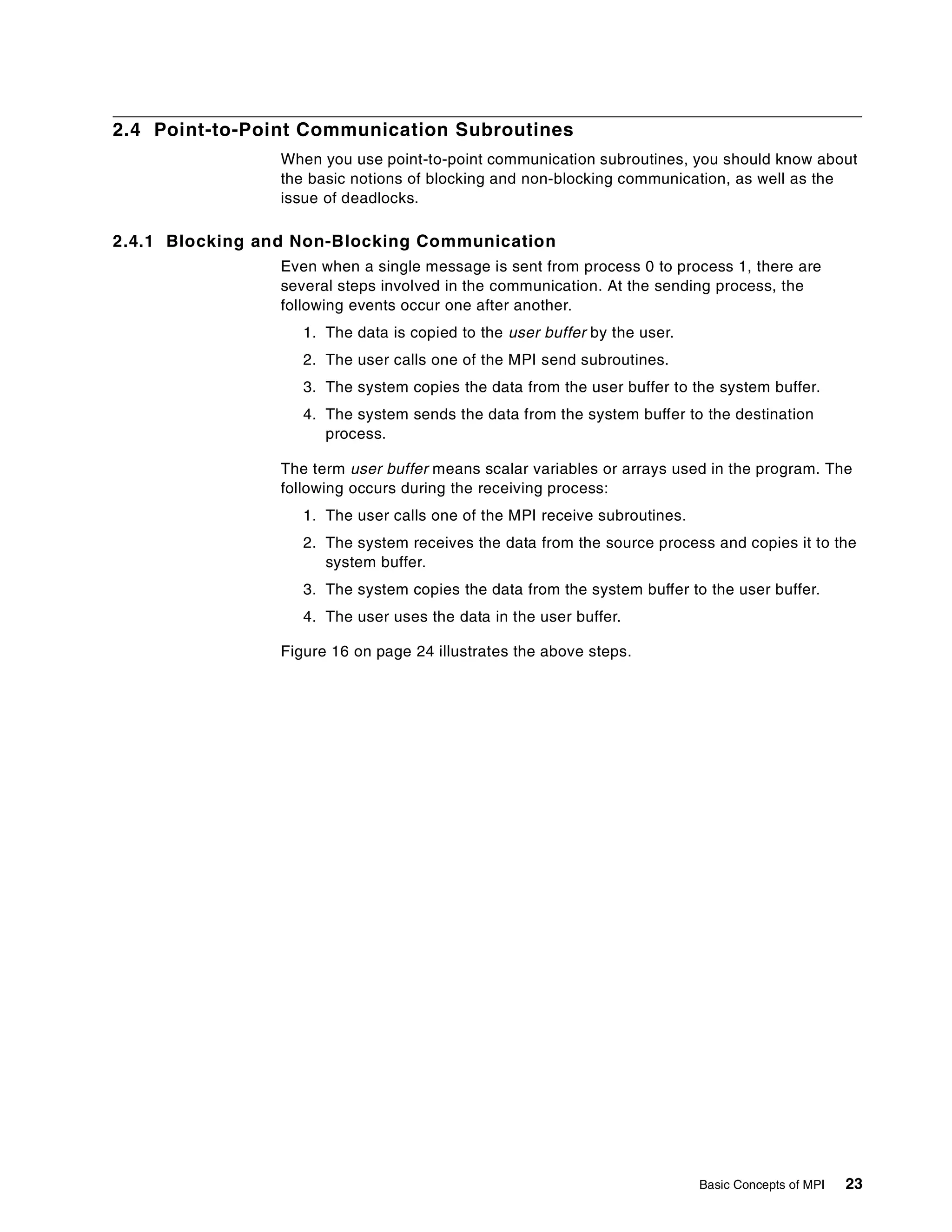Basic Concepts of MPI 23
2.4 Point-to-Point Communication Subroutines
When you use point-to-point communication subroutines, you should know about
the basic notions of blocking and non-blocking communication, as well as the
issue of deadlocks.
2.4.1 Blocking and Non-Blocking Communication
Even when a single message is sent from process 0 to process 1, there are
several steps involved in the communication. At the sending process, the
following events occur one after another.
1. The data is copied to the user buffer by the user.
2. The user calls one of the MPI send subroutines.
3. The system copies the data from the user buffer to the system buffer.
4. The system sends the data from the system buffer to the destination
process.
The term user buffer means scalar variables or arrays used in the program. The
following occurs during the receiving process:
1. The user calls one of the MPI receive subroutines.
2. The system receives the data from the source process and copies it to the
system buffer.
3. The system copies the data from the system buffer to the user buffer.
4. The user uses the data in the user buffer.
Figure 16 on page 24 illustrates the above steps.
 