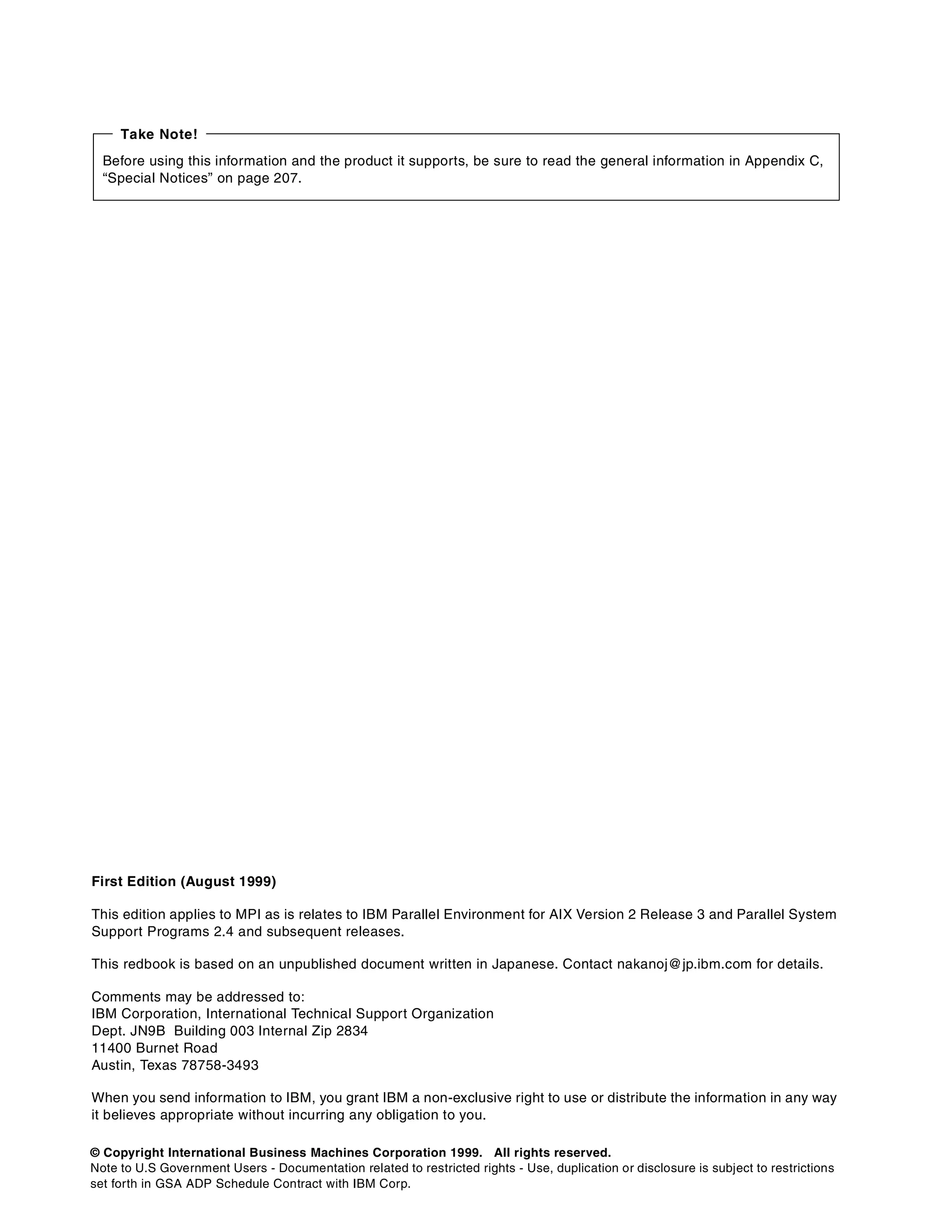 © Copyright International Business Machines Corporation 1999. All rights reserved.
Note to U.S Government Users - Documentation related to restricted rights - Use, duplication or disclosure is subject to restrictions
set forth in GSA ADP Schedule Contract with IBM Corp.
First Edition (August 1999)
This edition applies to MPI as is relates to IBM Parallel Environment for AIX Version 2 Release 3 and Parallel System
Support Programs 2.4 and subsequent releases.
This redbook is based on an unpublished document written in Japanese. Contact nakanoj@jp.ibm.com for details.
Comments may be addressed to:
IBM Corporation, International Technical Support Organization
Dept. JN9B Building 003 Internal Zip 2834
11400 Burnet Road
Austin, Texas 78758-3493
When you send information to IBM, you grant IBM a non-exclusive right to use or distribute the information in any way
it believes appropriate without incurring any obligation to you.
Before using this information and the product it supports, be sure to read the general information in Appendix C,
“Special Notices” on page 207.
Take Note!
 