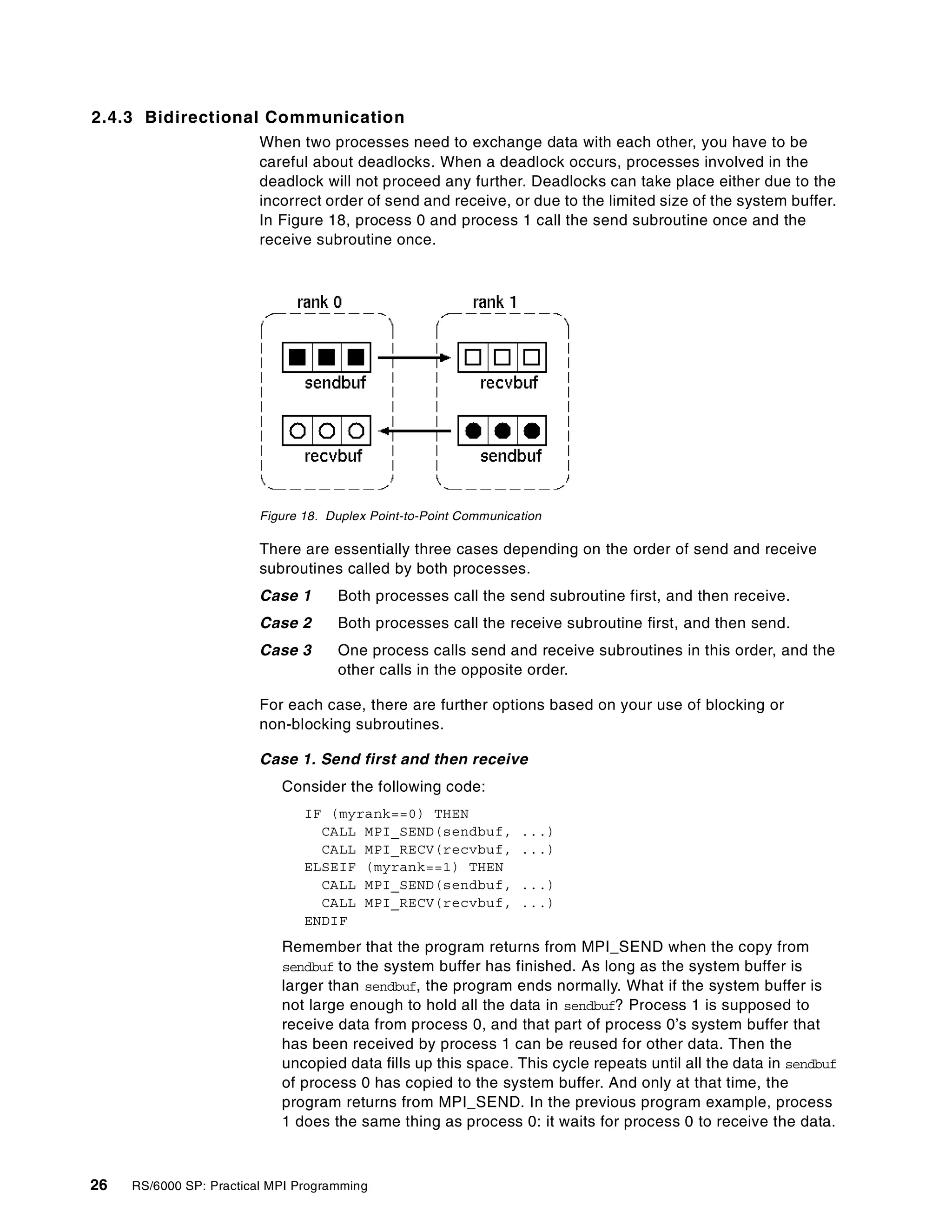26 RS/6000 SP: Practical MPI Programming
2.4.3 Bidirectional Communication
When two processes need to exchange data with each other, you have to be
careful about deadlocks. When a deadlock occurs, processes involved in the
deadlock will not proceed any further. Deadlocks can take place either due to the
incorrect order of send and receive, or due to the limited size of the system buffer.
In Figure 18, process 0 and process 1 call the send subroutine once and the
receive subroutine once.
Figure 18. Duplex Point-to-Point Communication
There are essentially three cases depending on the order of send and receive
subroutines called by both processes.
Case 1 Both processes call the send subroutine first, and then receive.
Case 2 Both processes call the receive subroutine first, and then send.
Case 3 One process calls send and receive subroutines in this order, and the
other calls in the opposite order.
For each case, there are further options based on your use of blocking or
non-blocking subroutines.
Case 1. Send first and then receive
Consider the following code:
IF (myrank==0) THEN
CALL MPI_SEND(sendbuf, ...)
CALL MPI_RECV(recvbuf, ...)
ELSEIF (myrank==1) THEN
CALL MPI_SEND(sendbuf, ...)
CALL MPI_RECV(recvbuf, ...)
ENDIF
Remember that the program returns from MPI_SEND when the copy from
sendbuf to the system buffer has finished. As long as the system buffer is
larger than sendbuf, the program ends normally. What if the system buffer is
not large enough to hold all the data in sendbuf? Process 1 is supposed to
receive data from process 0, and that part of process 0’s system buffer that
has been received by process 1 can be reused for other data. Then the
uncopied data fills up this space. This cycle repeats until all the data in sendbuf
of process 0 has copied to the system buffer. And only at that time, the
program returns from MPI_SEND. In the previous program example, process
1 does the same thing as process 0: it waits for process 0 to receive the data.
 