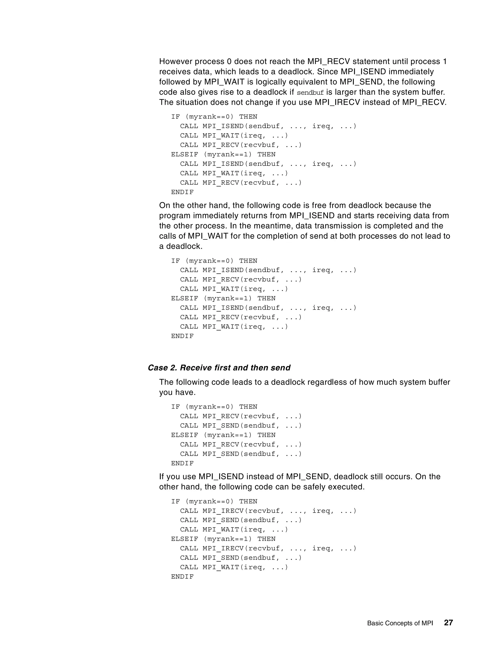 Basic Concepts of MPI 27
However process 0 does not reach the MPI_RECV statement until process 1
receives data, which leads to a deadlock. Since MPI_ISEND immediately
followed by MPI_WAIT is logically equivalent to MPI_SEND, the following
code also gives rise to a deadlock if sendbuf is larger than the system buffer.
The situation does not change if you use MPI_IRECV instead of MPI_RECV.
IF (myrank==0) THEN
CALL MPI_ISEND(sendbuf, ..., ireq, ...)
CALL MPI_WAIT(ireq, ...)
CALL MPI_RECV(recvbuf, ...)
ELSEIF (myrank==1) THEN
CALL MPI_ISEND(sendbuf, ..., ireq, ...)
CALL MPI_WAIT(ireq, ...)
CALL MPI_RECV(recvbuf, ...)
ENDIF
On the other hand, the following code is free from deadlock because the
program immediately returns from MPI_ISEND and starts receiving data from
the other process. In the meantime, data transmission is completed and the
calls of MPI_WAIT for the completion of send at both processes do not lead to
a deadlock.
IF (myrank==0) THEN
CALL MPI_ISEND(sendbuf, ..., ireq, ...)
CALL MPI_RECV(recvbuf, ...)
CALL MPI_WAIT(ireq, ...)
ELSEIF (myrank==1) THEN
CALL MPI_ISEND(sendbuf, ..., ireq, ...)
CALL MPI_RECV(recvbuf, ...)
CALL MPI_WAIT(ireq, ...)
ENDIF
Case 2. Receive first and then send
The following code leads to a deadlock regardless of how much system buffer
you have.
IF (myrank==0) THEN
CALL MPI_RECV(recvbuf, ...)
CALL MPI_SEND(sendbuf, ...)
ELSEIF (myrank==1) THEN
CALL MPI_RECV(recvbuf, ...)
CALL MPI_SEND(sendbuf, ...)
ENDIF
If you use MPI_ISEND instead of MPI_SEND, deadlock still occurs. On the
other hand, the following code can be safely executed.
IF (myrank==0) THEN
CALL MPI_IRECV(recvbuf, ..., ireq, ...)
CALL MPI_SEND(sendbuf, ...)
CALL MPI_WAIT(ireq, ...)
ELSEIF (myrank==1) THEN
CALL MPI_IRECV(recvbuf, ..., ireq, ...)
CALL MPI_SEND(sendbuf, ...)
CALL MPI_WAIT(ireq, ...)
ENDIF
 