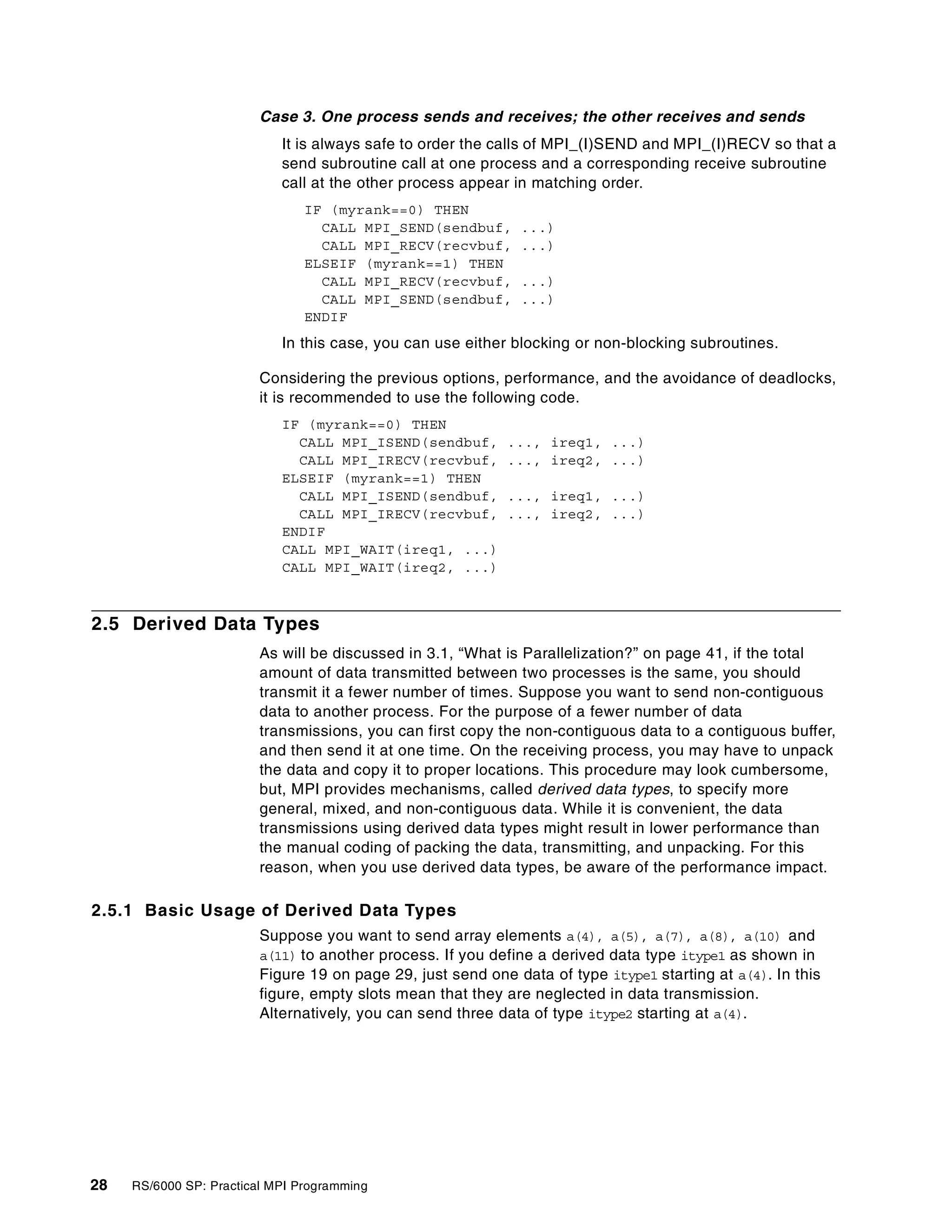 28 RS/6000 SP: Practical MPI Programming
Case 3. One process sends and receives; the other receives and sends
It is always safe to order the calls of MPI_(I)SEND and MPI_(I)RECV so that a
send subroutine call at one process and a corresponding receive subroutine
call at the other process appear in matching order.
IF (myrank==0) THEN
CALL MPI_SEND(sendbuf, ...)
CALL MPI_RECV(recvbuf, ...)
ELSEIF (myrank==1) THEN
CALL MPI_RECV(recvbuf, ...)
CALL MPI_SEND(sendbuf, ...)
ENDIF
In this case, you can use either blocking or non-blocking subroutines.
Considering the previous options, performance, and the avoidance of deadlocks,
it is recommended to use the following code.
IF (myrank==0) THEN
CALL MPI_ISEND(sendbuf, ..., ireq1, ...)
CALL MPI_IRECV(recvbuf, ..., ireq2, ...)
ELSEIF (myrank==1) THEN
CALL MPI_ISEND(sendbuf, ..., ireq1, ...)
CALL MPI_IRECV(recvbuf, ..., ireq2, ...)
ENDIF
CALL MPI_WAIT(ireq1, ...)
CALL MPI_WAIT(ireq2, ...)
2.5 Derived Data Types
As will be discussed in 3.1, “What is Parallelization?” on page 41, if the total
amount of data transmitted between two processes is the same, you should
transmit it a fewer number of times. Suppose you want to send non-contiguous
data to another process. For the purpose of a fewer number of data
transmissions, you can first copy the non-contiguous data to a contiguous buffer,
and then send it at one time. On the receiving process, you may have to unpack
the data and copy it to proper locations. This procedure may look cumbersome,
but, MPI provides mechanisms, called derived data types, to specify more
general, mixed, and non-contiguous data. While it is convenient, the data
transmissions using derived data types might result in lower performance than
the manual coding of packing the data, transmitting, and unpacking. For this
reason, when you use derived data types, be aware of the performance impact.
2.5.1 Basic Usage of Derived Data Types
Suppose you want to send array elements a(4), a(5), a(7), a(8), a(10) and
a(11) to another process. If you define a derived data type itype1 as shown in
Figure 19 on page 29, just send one data of type itype1 starting at a(4). In this
figure, empty slots mean that they are neglected in data transmission.
Alternatively, you can send three data of type itype2 starting at a(4).
 