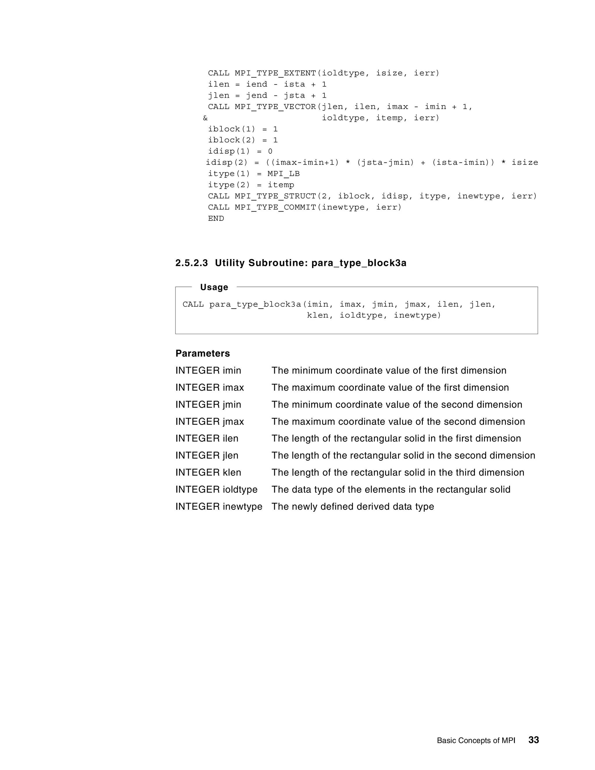Basic Concepts of MPI 33
CALL MPI_TYPE_EXTENT(ioldtype, isize, ierr)
ilen = iend - ista + 1
jlen = jend - jsta + 1
CALL MPI_TYPE_VECTOR(jlen, ilen, imax - imin + 1,
& ioldtype, itemp, ierr)
iblock(1) = 1
iblock(2) = 1
idisp(1) = 0
idisp(2) = ((imax-imin+1) * (jsta-jmin) + (ista-imin)) * isize
itype(1) = MPI_LB
itype(2) = itemp
CALL MPI_TYPE_STRUCT(2, iblock, idisp, itype, inewtype, ierr)
CALL MPI_TYPE_COMMIT(inewtype, ierr)
END
2.5.2.3 Utility Subroutine: para_type_block3a
Parameters
INTEGER imin The minimum coordinate value of the first dimension
INTEGER imax The maximum coordinate value of the first dimension
INTEGER jmin The minimum coordinate value of the second dimension
INTEGER jmax The maximum coordinate value of the second dimension
INTEGER ilen The length of the rectangular solid in the first dimension
INTEGER jlen The length of the rectangular solid in the second dimension
INTEGER klen The length of the rectangular solid in the third dimension
INTEGER ioldtype The data type of the elements in the rectangular solid
INTEGER inewtype The newly defined derived data type
CALL para_type_block3a(imin, imax, jmin, jmax, ilen, jlen,
klen, ioldtype, inewtype)
Usage
 