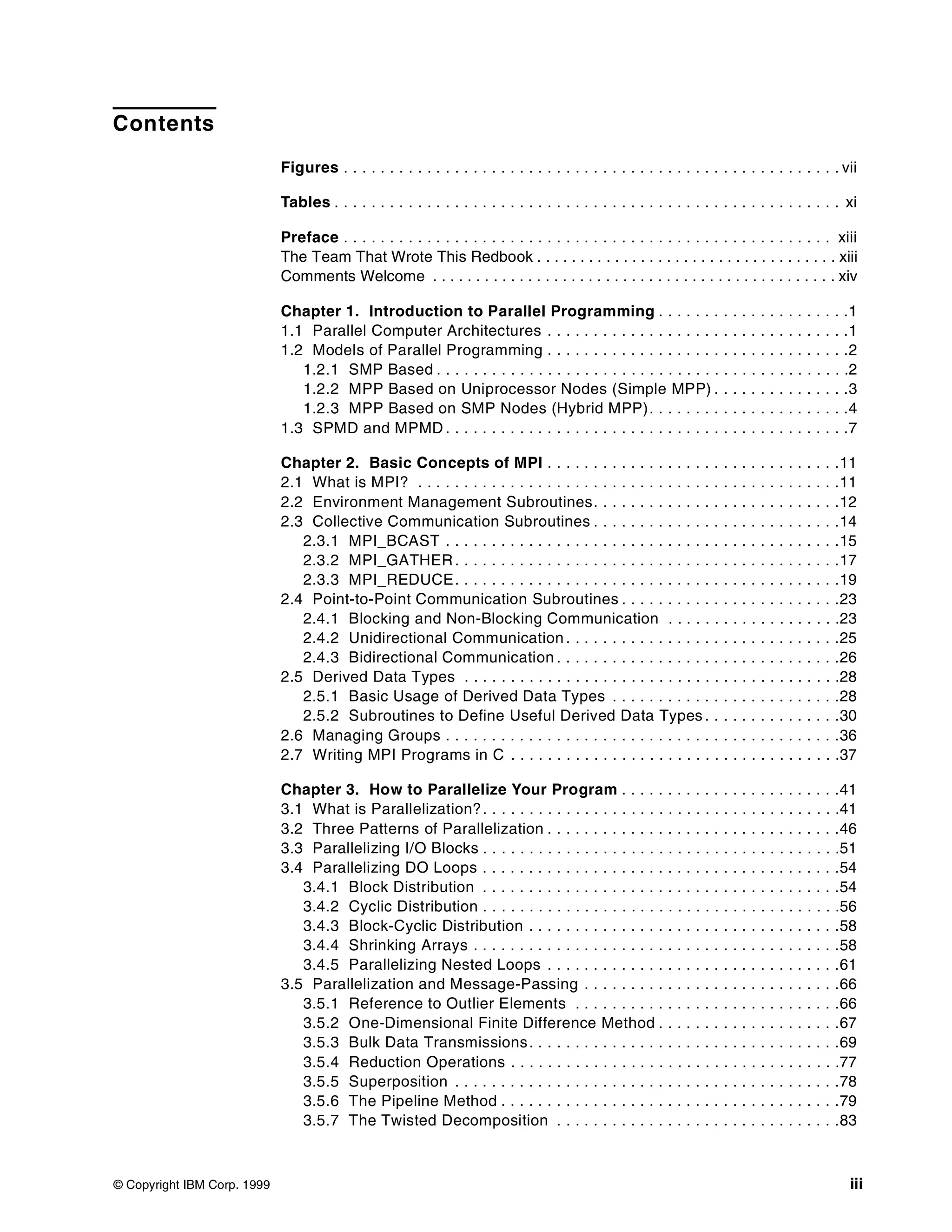 © Copyright IBM Corp. 1999 iii
Contents
Figures . . . . . . . . . . . . . . . . . . . . . . . . . . . . . . . . . . . . . . . . . . . . . . . . . . . . . . vii
Tables . . . . . . . . . . . . . . . . . . . . . . . . . . . . . . . . . . . . . . . . . . . . . . . . . . . . . . . xi
Preface . . . . . . . . . . . . . . . . . . . . . . . . . . . . . . . . . . . . . . . . . . . . . . . . . . . . . xiii
The Team That Wrote This Redbook . . . . . . . . . . . . . . . . . . . . . . . . . . . . . . . . . . . xiii
Comments Welcome . . . . . . . . . . . . . . . . . . . . . . . . . . . . . . . . . . . . . . . . . . . . . . . xiv
Chapter 1. Introduction to Parallel Programming . . . . . . . . . . . . . . . . . . . . .1
1.1 Parallel Computer Architectures . . . . . . . . . . . . . . . . . . . . . . . . . . . . . . . . .1
1.2 Models of Parallel Programming . . . . . . . . . . . . . . . . . . . . . . . . . . . . . . . . .2
1.2.1 SMP Based . . . . . . . . . . . . . . . . . . . . . . . . . . . . . . . . . . . . . . . . . . . . .2
1.2.2 MPP Based on Uniprocessor Nodes (Simple MPP) . . . . . . . . . . . . . . .3
1.2.3 MPP Based on SMP Nodes (Hybrid MPP). . . . . . . . . . . . . . . . . . . . . .4
1.3 SPMD and MPMD . . . . . . . . . . . . . . . . . . . . . . . . . . . . . . . . . . . . . . . . . . . .7
Chapter 2. Basic Concepts of MPI . . . . . . . . . . . . . . . . . . . . . . . . . . . . . . . .11
2.1 What is MPI? . . . . . . . . . . . . . . . . . . . . . . . . . . . . . . . . . . . . . . . . . . . . . .11
2.2 Environment Management Subroutines. . . . . . . . . . . . . . . . . . . . . . . . . . .12
2.3 Collective Communication Subroutines . . . . . . . . . . . . . . . . . . . . . . . . . . .14
2.3.1 MPI_BCAST . . . . . . . . . . . . . . . . . . . . . . . . . . . . . . . . . . . . . . . . . . .15
2.3.2 MPI_GATHER. . . . . . . . . . . . . . . . . . . . . . . . . . . . . . . . . . . . . . . . . .17
2.3.3 MPI_REDUCE. . . . . . . . . . . . . . . . . . . . . . . . . . . . . . . . . . . . . . . . . .19
2.4 Point-to-Point Communication Subroutines . . . . . . . . . . . . . . . . . . . . . . . .23
2.4.1 Blocking and Non-Blocking Communication . . . . . . . . . . . . . . . . . . .23
2.4.2 Unidirectional Communication . . . . . . . . . . . . . . . . . . . . . . . . . . . . . .25
2.4.3 Bidirectional Communication . . . . . . . . . . . . . . . . . . . . . . . . . . . . . . .26
2.5 Derived Data Types . . . . . . . . . . . . . . . . . . . . . . . . . . . . . . . . . . . . . . . . .28
2.5.1 Basic Usage of Derived Data Types . . . . . . . . . . . . . . . . . . . . . . . . .28
2.5.2 Subroutines to Define Useful Derived Data Types . . . . . . . . . . . . . . .30
2.6 Managing Groups . . . . . . . . . . . . . . . . . . . . . . . . . . . . . . . . . . . . . . . . . . .36
2.7 Writing MPI Programs in C . . . . . . . . . . . . . . . . . . . . . . . . . . . . . . . . . . . .37
Chapter 3. How to Parallelize Your Program . . . . . . . . . . . . . . . . . . . . . . . .41
3.1 What is Parallelization?. . . . . . . . . . . . . . . . . . . . . . . . . . . . . . . . . . . . . . .41
3.2 Three Patterns of Parallelization . . . . . . . . . . . . . . . . . . . . . . . . . . . . . . . .46
3.3 Parallelizing I/O Blocks . . . . . . . . . . . . . . . . . . . . . . . . . . . . . . . . . . . . . . .51
3.4 Parallelizing DO Loops . . . . . . . . . . . . . . . . . . . . . . . . . . . . . . . . . . . . . . .54
3.4.1 Block Distribution . . . . . . . . . . . . . . . . . . . . . . . . . . . . . . . . . . . . . . .54
3.4.2 Cyclic Distribution . . . . . . . . . . . . . . . . . . . . . . . . . . . . . . . . . . . . . . .56
3.4.3 Block-Cyclic Distribution . . . . . . . . . . . . . . . . . . . . . . . . . . . . . . . . . .58
3.4.4 Shrinking Arrays . . . . . . . . . . . . . . . . . . . . . . . . . . . . . . . . . . . . . . . .58
3.4.5 Parallelizing Nested Loops . . . . . . . . . . . . . . . . . . . . . . . . . . . . . . . .61
3.5 Parallelization and Message-Passing . . . . . . . . . . . . . . . . . . . . . . . . . . . .66
3.5.1 Reference to Outlier Elements . . . . . . . . . . . . . . . . . . . . . . . . . . . . .66
3.5.2 One-Dimensional Finite Difference Method . . . . . . . . . . . . . . . . . . . .67
3.5.3 Bulk Data Transmissions. . . . . . . . . . . . . . . . . . . . . . . . . . . . . . . . . .69
3.5.4 Reduction Operations . . . . . . . . . . . . . . . . . . . . . . . . . . . . . . . . . . . .77
3.5.5 Superposition . . . . . . . . . . . . . . . . . . . . . . . . . . . . . . . . . . . . . . . . . .78
3.5.6 The Pipeline Method . . . . . . . . . . . . . . . . . . . . . . . . . . . . . . . . . . . . .79
3.5.7 The Twisted Decomposition . . . . . . . . . . . . . . . . . . . . . . . . . . . . . . .83
 