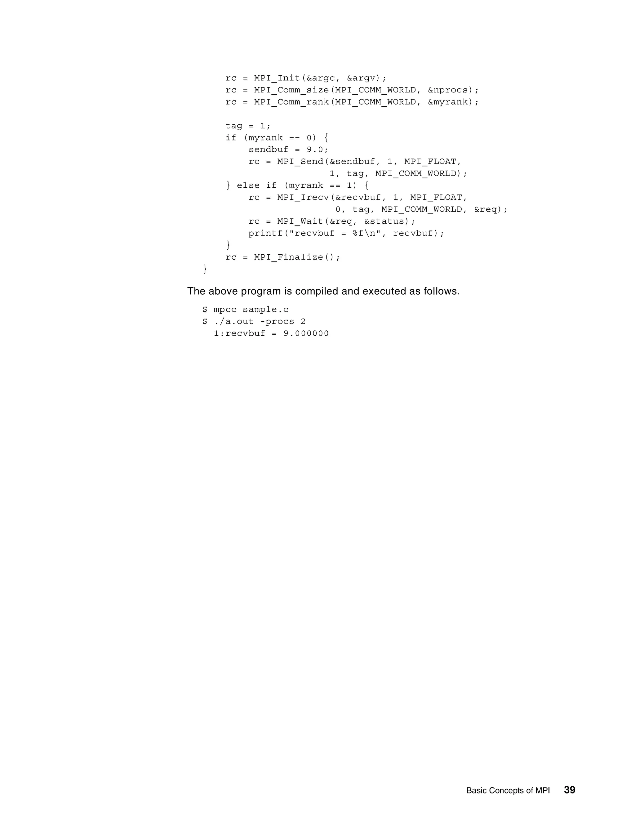 Basic Concepts of MPI 39
rc = MPI_Init(&argc, &argv);
rc = MPI_Comm_size(MPI_COMM_WORLD, &nprocs);
rc = MPI_Comm_rank(MPI_COMM_WORLD, &myrank);
tag = 1;
if (myrank == 0) {
sendbuf = 9.0;
rc = MPI_Send(&sendbuf, 1, MPI_FLOAT,
1, tag, MPI_COMM_WORLD);
} else if (myrank == 1) {
rc = MPI_Irecv(&recvbuf, 1, MPI_FLOAT,
0, tag, MPI_COMM_WORLD, &req);
rc = MPI_Wait(&req, &status);
printf("recvbuf = %fn", recvbuf);
}
rc = MPI_Finalize();
}
The above program is compiled and executed as follows.
$ mpcc sample.c
$ ./a.out -procs 2
1:recvbuf = 9.000000
 