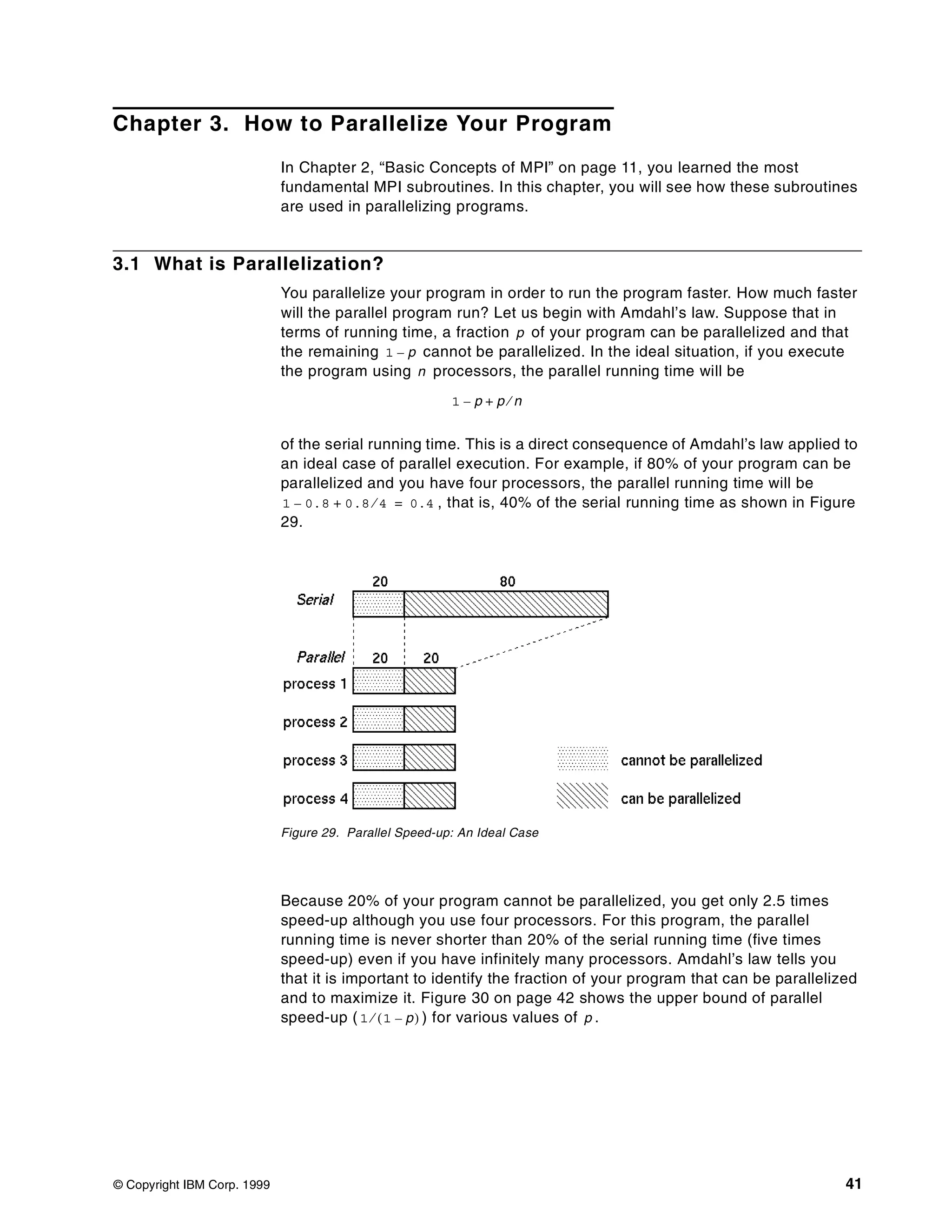 © Copyright IBM Corp. 1999 41
Chapter 3. How to Parallelize Your Program
In Chapter 2, “Basic Concepts of MPI” on page 11, you learned the most
fundamental MPI subroutines. In this chapter, you will see how these subroutines
are used in parallelizing programs.
3.1 What is Parallelization?
You parallelize your program in order to run the program faster. How much faster
will the parallel program run? Let us begin with Amdahl’s law. Suppose that in
terms of running time, a fraction of your program can be parallelized and that
the remaining cannot be parallelized. In the ideal situation, if you execute
the program using processors, the parallel running time will be
of the serial running time. This is a direct consequence of Amdahl’s law applied to
an ideal case of parallel execution. For example, if 80% of your program can be
parallelized and you have four processors, the parallel running time will be
, that is, 40% of the serial running time as shown in Figure
29.
Figure 29. Parallel Speed-up: An Ideal Case
Because 20% of your program cannot be parallelized, you get only 2.5 times
speed-up although you use four processors. For this program, the parallel
running time is never shorter than 20% of the serial running time (five times
speed-up) even if you have infinitely many processors. Amdahl’s law tells you
that it is important to identify the fraction of your program that can be parallelized
and to maximize it. Figure 30 on page 42 shows the upper bound of parallel
speed-up ( ) for various values of .
p
1 p–
n
1 p– p n⁄+
1 0.8– 0.8 4⁄+ 0.4=
1 1 p–( )⁄ p
 