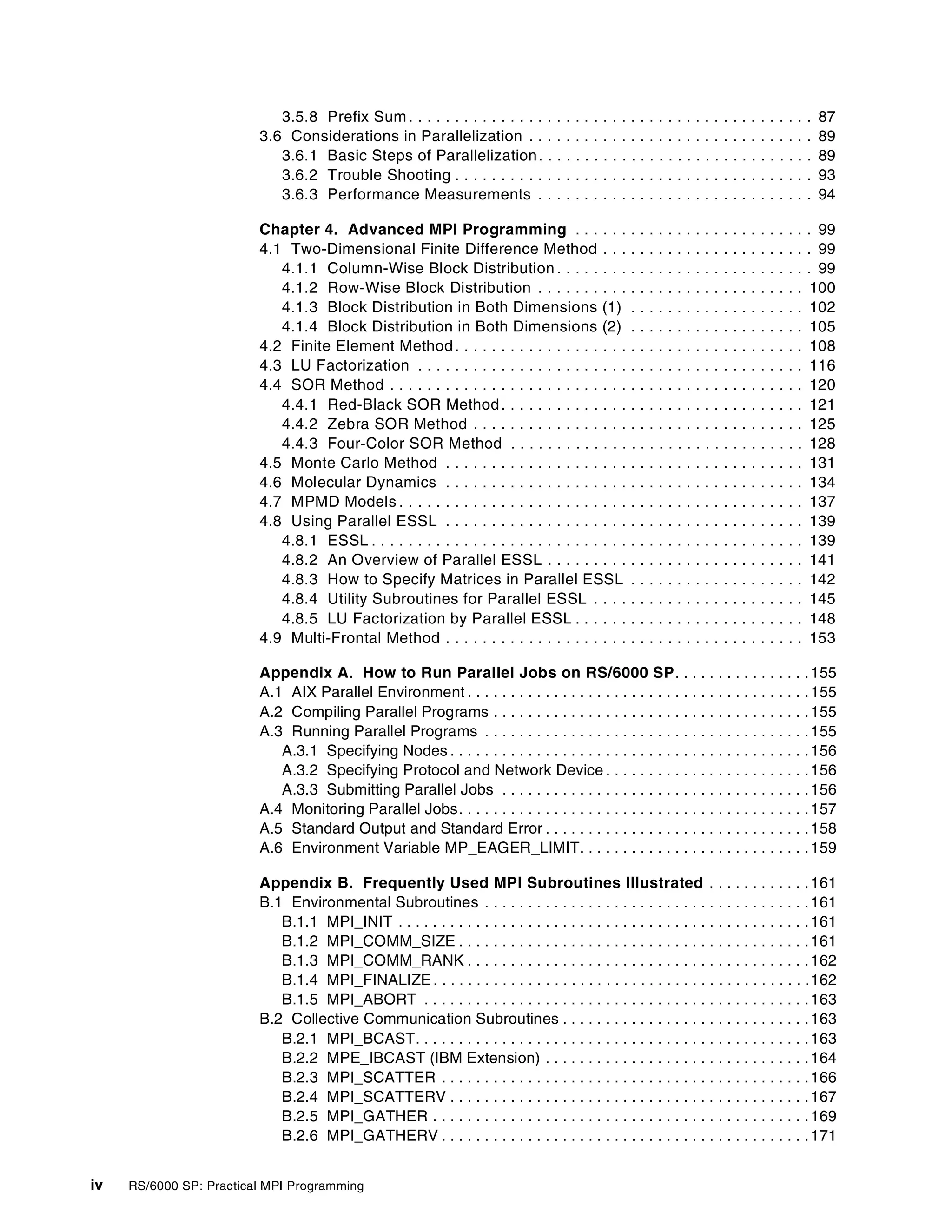 iv RS/6000 SP: Practical MPI Programming
3.5.8 Prefix Sum. . . . . . . . . . . . . . . . . . . . . . . . . . . . . . . . . . . . . . . . . . . . 87
3.6 Considerations in Parallelization . . . . . . . . . . . . . . . . . . . . . . . . . . . . . . . 89
3.6.1 Basic Steps of Parallelization. . . . . . . . . . . . . . . . . . . . . . . . . . . . . . 89
3.6.2 Trouble Shooting . . . . . . . . . . . . . . . . . . . . . . . . . . . . . . . . . . . . . . . 93
3.6.3 Performance Measurements . . . . . . . . . . . . . . . . . . . . . . . . . . . . . . 94
Chapter 4. Advanced MPI Programming . . . . . . . . . . . . . . . . . . . . . . . . . . 99
4.1 Two-Dimensional Finite Difference Method . . . . . . . . . . . . . . . . . . . . . . . 99
4.1.1 Column-Wise Block Distribution . . . . . . . . . . . . . . . . . . . . . . . . . . . . 99
4.1.2 Row-Wise Block Distribution . . . . . . . . . . . . . . . . . . . . . . . . . . . . . 100
4.1.3 Block Distribution in Both Dimensions (1) . . . . . . . . . . . . . . . . . . . 102
4.1.4 Block Distribution in Both Dimensions (2) . . . . . . . . . . . . . . . . . . . 105
4.2 Finite Element Method. . . . . . . . . . . . . . . . . . . . . . . . . . . . . . . . . . . . . . 108
4.3 LU Factorization . . . . . . . . . . . . . . . . . . . . . . . . . . . . . . . . . . . . . . . . . . 116
4.4 SOR Method . . . . . . . . . . . . . . . . . . . . . . . . . . . . . . . . . . . . . . . . . . . . . 120
4.4.1 Red-Black SOR Method. . . . . . . . . . . . . . . . . . . . . . . . . . . . . . . . . 121
4.4.2 Zebra SOR Method . . . . . . . . . . . . . . . . . . . . . . . . . . . . . . . . . . . . 125
4.4.3 Four-Color SOR Method . . . . . . . . . . . . . . . . . . . . . . . . . . . . . . . . 128
4.5 Monte Carlo Method . . . . . . . . . . . . . . . . . . . . . . . . . . . . . . . . . . . . . . . 131
4.6 Molecular Dynamics . . . . . . . . . . . . . . . . . . . . . . . . . . . . . . . . . . . . . . . 134
4.7 MPMD Models . . . . . . . . . . . . . . . . . . . . . . . . . . . . . . . . . . . . . . . . . . . . 137
4.8 Using Parallel ESSL . . . . . . . . . . . . . . . . . . . . . . . . . . . . . . . . . . . . . . . 139
4.8.1 ESSL . . . . . . . . . . . . . . . . . . . . . . . . . . . . . . . . . . . . . . . . . . . . . . . 139
4.8.2 An Overview of Parallel ESSL . . . . . . . . . . . . . . . . . . . . . . . . . . . . 141
4.8.3 How to Specify Matrices in Parallel ESSL . . . . . . . . . . . . . . . . . . . 142
4.8.4 Utility Subroutines for Parallel ESSL . . . . . . . . . . . . . . . . . . . . . . . 145
4.8.5 LU Factorization by Parallel ESSL . . . . . . . . . . . . . . . . . . . . . . . . . 148
4.9 Multi-Frontal Method . . . . . . . . . . . . . . . . . . . . . . . . . . . . . . . . . . . . . . . 153
Appendix A. How to Run Parallel Jobs on RS/6000 SP. . . . . . . . . . . . . . . .155
A.1 AIX Parallel Environment . . . . . . . . . . . . . . . . . . . . . . . . . . . . . . . . . . . . . . . .155
A.2 Compiling Parallel Programs . . . . . . . . . . . . . . . . . . . . . . . . . . . . . . . . . . . . .155
A.3 Running Parallel Programs . . . . . . . . . . . . . . . . . . . . . . . . . . . . . . . . . . . . . .155
A.3.1 Specifying Nodes . . . . . . . . . . . . . . . . . . . . . . . . . . . . . . . . . . . . . . . . . .156
A.3.2 Specifying Protocol and Network Device . . . . . . . . . . . . . . . . . . . . . . . .156
A.3.3 Submitting Parallel Jobs . . . . . . . . . . . . . . . . . . . . . . . . . . . . . . . . . . . .156
A.4 Monitoring Parallel Jobs. . . . . . . . . . . . . . . . . . . . . . . . . . . . . . . . . . . . . . . . .157
A.5 Standard Output and Standard Error . . . . . . . . . . . . . . . . . . . . . . . . . . . . . . .158
A.6 Environment Variable MP_EAGER_LIMIT. . . . . . . . . . . . . . . . . . . . . . . . . . .159
Appendix B. Frequently Used MPI Subroutines Illustrated . . . . . . . . . . . .161
B.1 Environmental Subroutines . . . . . . . . . . . . . . . . . . . . . . . . . . . . . . . . . . . . . .161
B.1.1 MPI_INIT . . . . . . . . . . . . . . . . . . . . . . . . . . . . . . . . . . . . . . . . . . . . . . . .161
B.1.2 MPI_COMM_SIZE . . . . . . . . . . . . . . . . . . . . . . . . . . . . . . . . . . . . . . . . .161
B.1.3 MPI_COMM_RANK . . . . . . . . . . . . . . . . . . . . . . . . . . . . . . . . . . . . . . . .162
B.1.4 MPI_FINALIZE. . . . . . . . . . . . . . . . . . . . . . . . . . . . . . . . . . . . . . . . . . . .162
B.1.5 MPI_ABORT . . . . . . . . . . . . . . . . . . . . . . . . . . . . . . . . . . . . . . . . . . . . .163
B.2 Collective Communication Subroutines . . . . . . . . . . . . . . . . . . . . . . . . . . . . .163
B.2.1 MPI_BCAST. . . . . . . . . . . . . . . . . . . . . . . . . . . . . . . . . . . . . . . . . . . . . .163
B.2.2 MPE_IBCAST (IBM Extension) . . . . . . . . . . . . . . . . . . . . . . . . . . . . . . .164
B.2.3 MPI_SCATTER . . . . . . . . . . . . . . . . . . . . . . . . . . . . . . . . . . . . . . . . . . .166
B.2.4 MPI_SCATTERV . . . . . . . . . . . . . . . . . . . . . . . . . . . . . . . . . . . . . . . . . .167
B.2.5 MPI_GATHER . . . . . . . . . . . . . . . . . . . . . . . . . . . . . . . . . . . . . . . . . . . .169
B.2.6 MPI_GATHERV . . . . . . . . . . . . . . . . . . . . . . . . . . . . . . . . . . . . . . . . . . .171
 