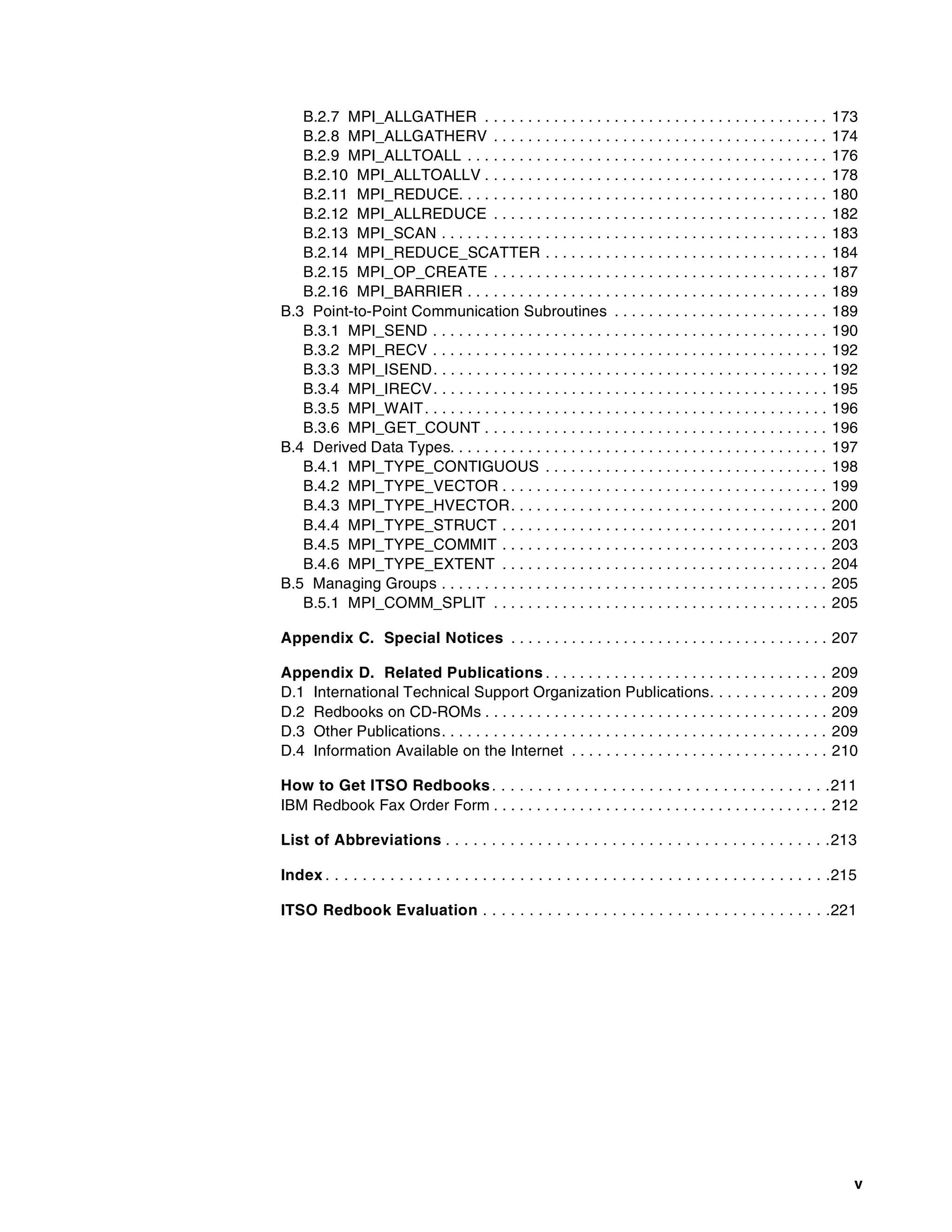 v
B.2.7 MPI_ALLGATHER . . . . . . . . . . . . . . . . . . . . . . . . . . . . . . . . . . . . . . . . 173
B.2.8 MPI_ALLGATHERV . . . . . . . . . . . . . . . . . . . . . . . . . . . . . . . . . . . . . . . 174
B.2.9 MPI_ALLTOALL . . . . . . . . . . . . . . . . . . . . . . . . . . . . . . . . . . . . . . . . . . 176
B.2.10 MPI_ALLTOALLV . . . . . . . . . . . . . . . . . . . . . . . . . . . . . . . . . . . . . . . . 178
B.2.11 MPI_REDUCE. . . . . . . . . . . . . . . . . . . . . . . . . . . . . . . . . . . . . . . . . . . 180
B.2.12 MPI_ALLREDUCE . . . . . . . . . . . . . . . . . . . . . . . . . . . . . . . . . . . . . . . 182
B.2.13 MPI_SCAN . . . . . . . . . . . . . . . . . . . . . . . . . . . . . . . . . . . . . . . . . . . . . 183
B.2.14 MPI_REDUCE_SCATTER . . . . . . . . . . . . . . . . . . . . . . . . . . . . . . . . . 184
B.2.15 MPI_OP_CREATE . . . . . . . . . . . . . . . . . . . . . . . . . . . . . . . . . . . . . . . 187
B.2.16 MPI_BARRIER . . . . . . . . . . . . . . . . . . . . . . . . . . . . . . . . . . . . . . . . . . 189
B.3 Point-to-Point Communication Subroutines . . . . . . . . . . . . . . . . . . . . . . . . . 189
B.3.1 MPI_SEND . . . . . . . . . . . . . . . . . . . . . . . . . . . . . . . . . . . . . . . . . . . . . . 190
B.3.2 MPI_RECV . . . . . . . . . . . . . . . . . . . . . . . . . . . . . . . . . . . . . . . . . . . . . . 192
B.3.3 MPI_ISEND. . . . . . . . . . . . . . . . . . . . . . . . . . . . . . . . . . . . . . . . . . . . . . 192
B.3.4 MPI_IRECV. . . . . . . . . . . . . . . . . . . . . . . . . . . . . . . . . . . . . . . . . . . . . . 195
B.3.5 MPI_WAIT. . . . . . . . . . . . . . . . . . . . . . . . . . . . . . . . . . . . . . . . . . . . . . . 196
B.3.6 MPI_GET_COUNT . . . . . . . . . . . . . . . . . . . . . . . . . . . . . . . . . . . . . . . . 196
B.4 Derived Data Types. . . . . . . . . . . . . . . . . . . . . . . . . . . . . . . . . . . . . . . . . . . . 197
B.4.1 MPI_TYPE_CONTIGUOUS . . . . . . . . . . . . . . . . . . . . . . . . . . . . . . . . . 198
B.4.2 MPI_TYPE_VECTOR . . . . . . . . . . . . . . . . . . . . . . . . . . . . . . . . . . . . . . 199
B.4.3 MPI_TYPE_HVECTOR. . . . . . . . . . . . . . . . . . . . . . . . . . . . . . . . . . . . . 200
B.4.4 MPI_TYPE_STRUCT . . . . . . . . . . . . . . . . . . . . . . . . . . . . . . . . . . . . . . 201
B.4.5 MPI_TYPE_COMMIT . . . . . . . . . . . . . . . . . . . . . . . . . . . . . . . . . . . . . . 203
B.4.6 MPI_TYPE_EXTENT . . . . . . . . . . . . . . . . . . . . . . . . . . . . . . . . . . . . . . 204
B.5 Managing Groups . . . . . . . . . . . . . . . . . . . . . . . . . . . . . . . . . . . . . . . . . . . . . 205
B.5.1 MPI_COMM_SPLIT . . . . . . . . . . . . . . . . . . . . . . . . . . . . . . . . . . . . . . . 205
Appendix C. Special Notices . . . . . . . . . . . . . . . . . . . . . . . . . . . . . . . . . . . . . 207
Appendix D. Related Publications . . . . . . . . . . . . . . . . . . . . . . . . . . . . . . . . . 209
D.1 International Technical Support Organization Publications. . . . . . . . . . . . . . 209
D.2 Redbooks on CD-ROMs . . . . . . . . . . . . . . . . . . . . . . . . . . . . . . . . . . . . . . . . 209
D.3 Other Publications. . . . . . . . . . . . . . . . . . . . . . . . . . . . . . . . . . . . . . . . . . . . . 209
D.4 Information Available on the Internet . . . . . . . . . . . . . . . . . . . . . . . . . . . . . . 210
How to Get ITSO Redbooks. . . . . . . . . . . . . . . . . . . . . . . . . . . . . . . . . . . . .211
IBM Redbook Fax Order Form . . . . . . . . . . . . . . . . . . . . . . . . . . . . . . . . . . . . . . . 212
List of Abbreviations . . . . . . . . . . . . . . . . . . . . . . . . . . . . . . . . . . . . . . . . . .213
Index . . . . . . . . . . . . . . . . . . . . . . . . . . . . . . . . . . . . . . . . . . . . . . . . . . . . . . .215
ITSO Redbook Evaluation . . . . . . . . . . . . . . . . . . . . . . . . . . . . . . . . . . . . . .221
 