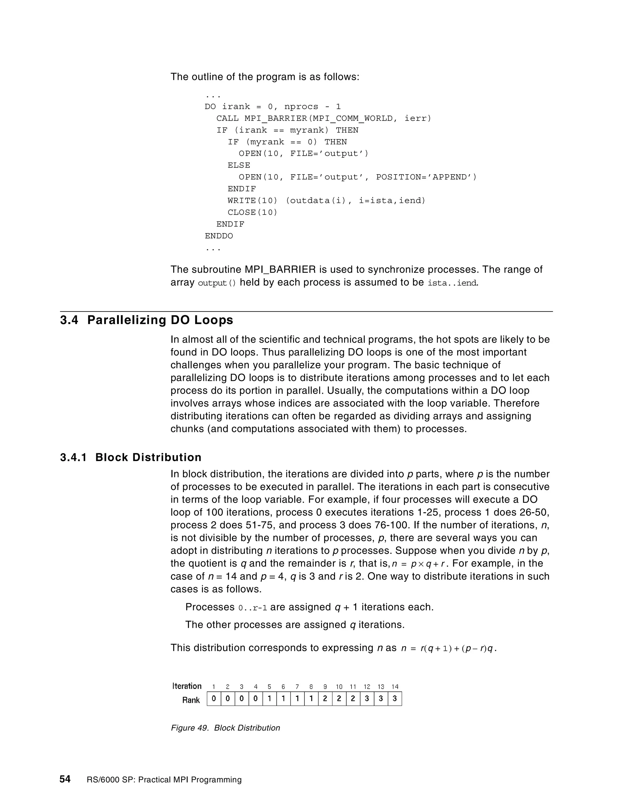 54 RS/6000 SP: Practical MPI Programming
The outline of the program is as follows:
...
DO irank = 0, nprocs - 1
CALL MPI_BARRIER(MPI_COMM_WORLD, ierr)
IF (irank == myrank) THEN
IF (myrank == 0) THEN
OPEN(10, FILE=’output’)
ELSE
OPEN(10, FILE=’output’, POSITION=’APPEND’)
ENDIF
WRITE(10) (outdata(i), i=ista,iend)
CLOSE(10)
ENDIF
ENDDO
...
The subroutine MPI_BARRIER is used to synchronize processes. The range of
array output() held by each process is assumed to be ista..iend.
3.4 Parallelizing DO Loops
In almost all of the scientific and technical programs, the hot spots are likely to be
found in DO loops. Thus parallelizing DO loops is one of the most important
challenges when you parallelize your program. The basic technique of
parallelizing DO loops is to distribute iterations among processes and to let each
process do its portion in parallel. Usually, the computations within a DO loop
involves arrays whose indices are associated with the loop variable. Therefore
distributing iterations can often be regarded as dividing arrays and assigning
chunks (and computations associated with them) to processes.
3.4.1 Block Distribution
In block distribution, the iterations are divided into p parts, where p is the number
of processes to be executed in parallel. The iterations in each part is consecutive
in terms of the loop variable. For example, if four processes will execute a DO
loop of 100 iterations, process 0 executes iterations 1-25, process 1 does 26-50,
process 2 does 51-75, and process 3 does 76-100. If the number of iterations, n,
is not divisible by the number of processes, p, there are several ways you can
adopt in distributing n iterations to p processes. Suppose when you divide n by p,
the quotient is q and the remainder is r, that is, . For example, in the
case of n = 14 and p = 4, q is 3 and r is 2. One way to distribute iterations in such
cases is as follows.
Processes 0..r-1 are assigned q + 1 iterations each.
The other processes are assigned q iterations.
This distribution corresponds to expressing n as .
Figure 49. Block Distribution
n p q r+×=
n r q 1+( ) p r–( )q+=
 