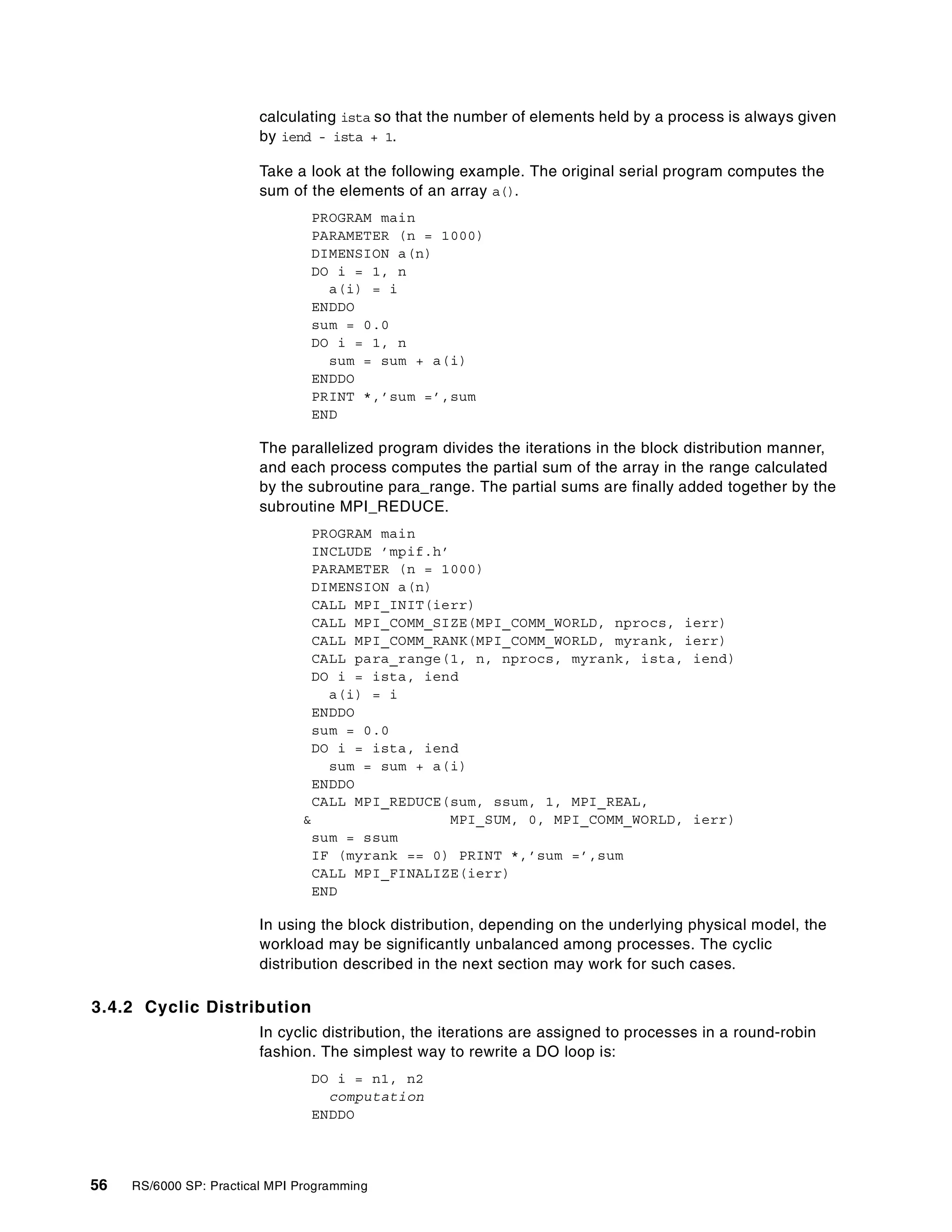 56 RS/6000 SP: Practical MPI Programming
calculating ista so that the number of elements held by a process is always given
by iend - ista + 1.
Take a look at the following example. The original serial program computes the
sum of the elements of an array a().
PROGRAM main
PARAMETER (n = 1000)
DIMENSION a(n)
DO i = 1, n
a(i) = i
ENDDO
sum = 0.0
DO i = 1, n
sum = sum + a(i)
ENDDO
PRINT *,’sum =’,sum
END
The parallelized program divides the iterations in the block distribution manner,
and each process computes the partial sum of the array in the range calculated
by the subroutine para_range. The partial sums are finally added together by the
subroutine MPI_REDUCE.
PROGRAM main
INCLUDE ’mpif.h’
PARAMETER (n = 1000)
DIMENSION a(n)
CALL MPI_INIT(ierr)
CALL MPI_COMM_SIZE(MPI_COMM_WORLD, nprocs, ierr)
CALL MPI_COMM_RANK(MPI_COMM_WORLD, myrank, ierr)
CALL para_range(1, n, nprocs, myrank, ista, iend)
DO i = ista, iend
a(i) = i
ENDDO
sum = 0.0
DO i = ista, iend
sum = sum + a(i)
ENDDO
CALL MPI_REDUCE(sum, ssum, 1, MPI_REAL,
& MPI_SUM, 0, MPI_COMM_WORLD, ierr)
sum = ssum
IF (myrank == 0) PRINT *,’sum =’,sum
CALL MPI_FINALIZE(ierr)
END
In using the block distribution, depending on the underlying physical model, the
workload may be significantly unbalanced among processes. The cyclic
distribution described in the next section may work for such cases.
3.4.2 Cyclic Distribution
In cyclic distribution, the iterations are assigned to processes in a round-robin
fashion. The simplest way to rewrite a DO loop is:
DO i = n1, n2
computation
ENDDO
 