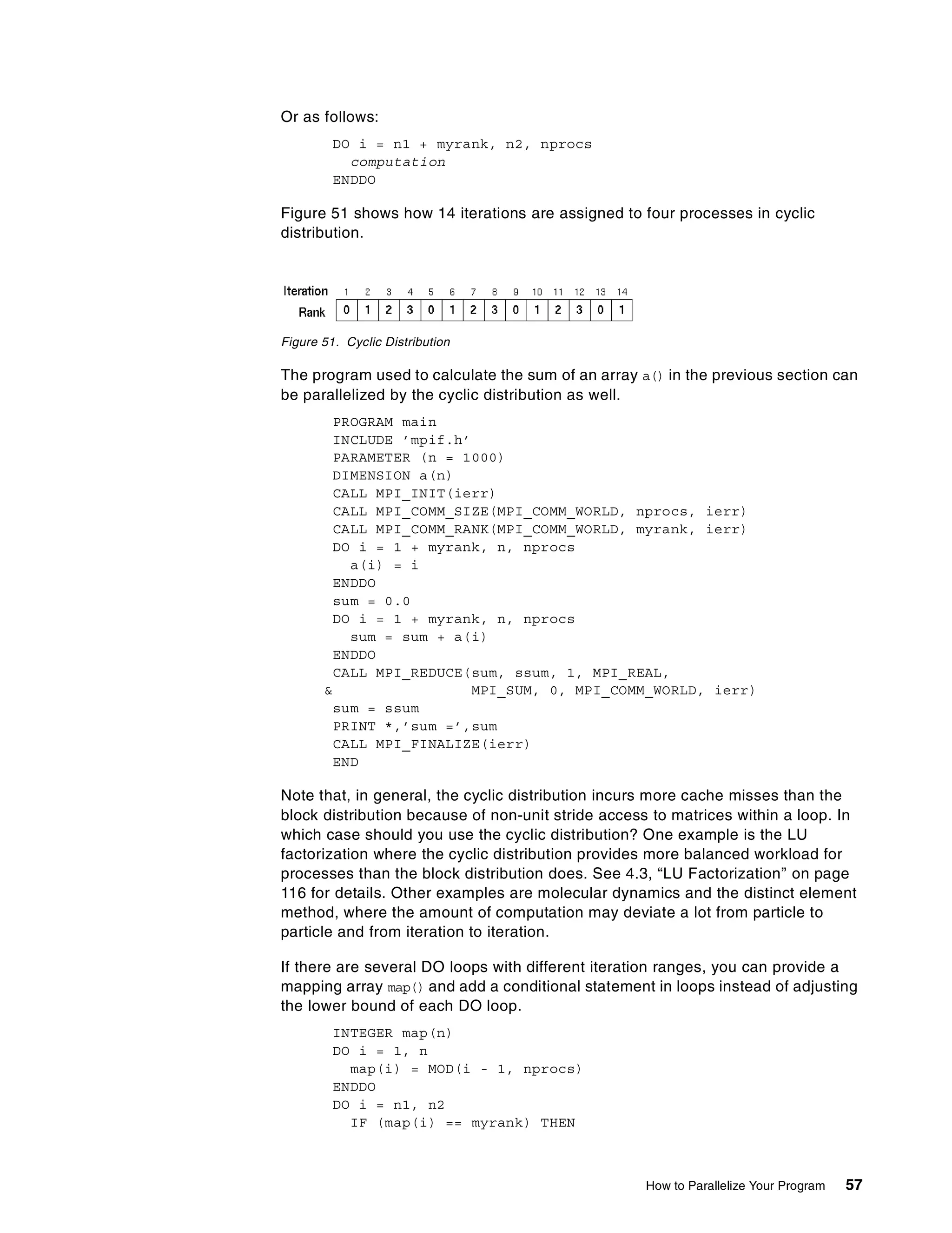 How to Parallelize Your Program 57
Or as follows:
DO i = n1 + myrank, n2, nprocs
computation
ENDDO
Figure 51 shows how 14 iterations are assigned to four processes in cyclic
distribution.
Figure 51. Cyclic Distribution
The program used to calculate the sum of an array a() in the previous section can
be parallelized by the cyclic distribution as well.
PROGRAM main
INCLUDE ’mpif.h’
PARAMETER (n = 1000)
DIMENSION a(n)
CALL MPI_INIT(ierr)
CALL MPI_COMM_SIZE(MPI_COMM_WORLD, nprocs, ierr)
CALL MPI_COMM_RANK(MPI_COMM_WORLD, myrank, ierr)
DO i = 1 + myrank, n, nprocs
a(i) = i
ENDDO
sum = 0.0
DO i = 1 + myrank, n, nprocs
sum = sum + a(i)
ENDDO
CALL MPI_REDUCE(sum, ssum, 1, MPI_REAL,
& MPI_SUM, 0, MPI_COMM_WORLD, ierr)
sum = ssum
PRINT *,’sum =’,sum
CALL MPI_FINALIZE(ierr)
END
Note that, in general, the cyclic distribution incurs more cache misses than the
block distribution because of non-unit stride access to matrices within a loop. In
which case should you use the cyclic distribution? One example is the LU
factorization where the cyclic distribution provides more balanced workload for
processes than the block distribution does. See 4.3, “LU Factorization” on page
116 for details. Other examples are molecular dynamics and the distinct element
method, where the amount of computation may deviate a lot from particle to
particle and from iteration to iteration.
If there are several DO loops with different iteration ranges, you can provide a
mapping array map() and add a conditional statement in loops instead of adjusting
the lower bound of each DO loop.
INTEGER map(n)
DO i = 1, n
map(i) = MOD(i - 1, nprocs)
ENDDO
DO i = n1, n2
IF (map(i) == myrank) THEN
 