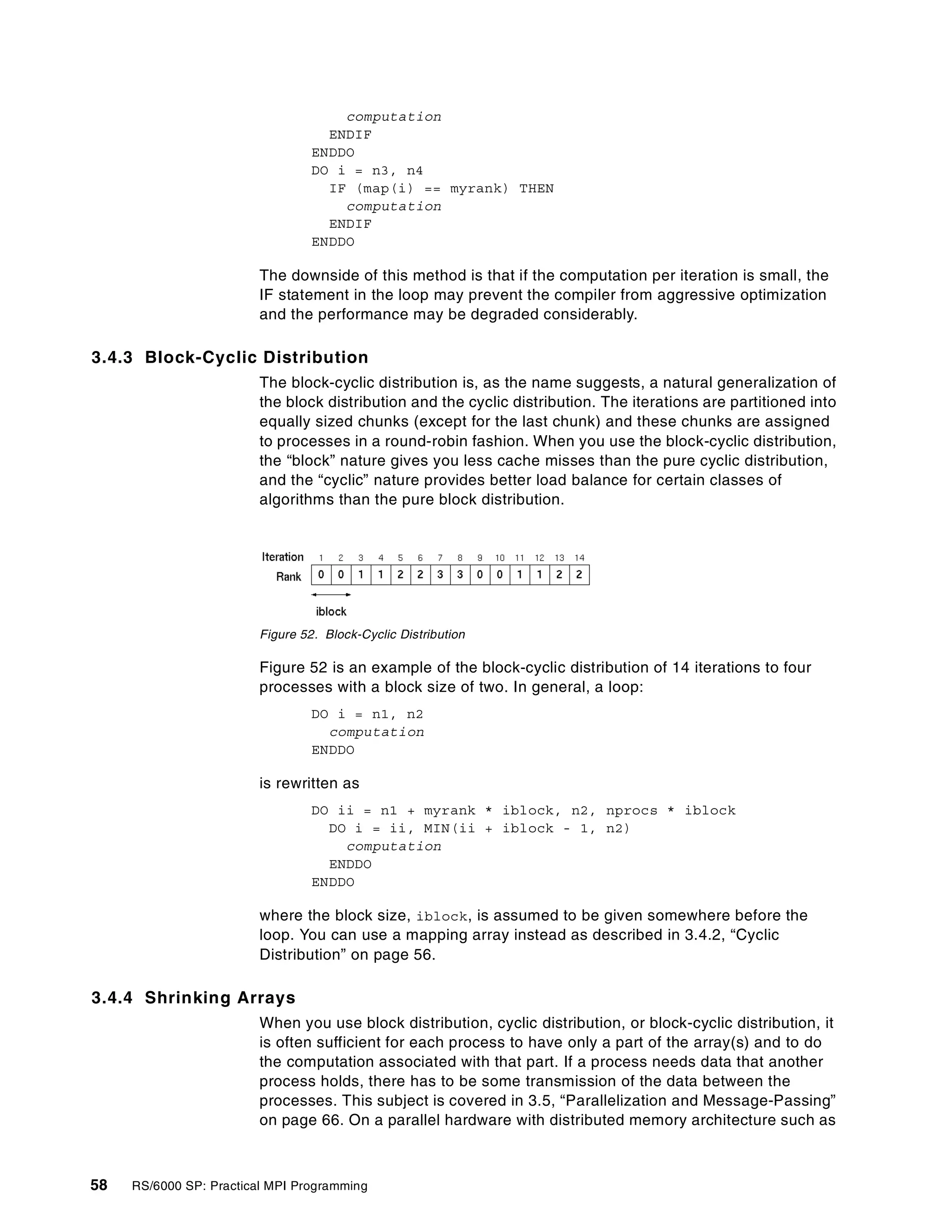 58 RS/6000 SP: Practical MPI Programming
computation
ENDIF
ENDDO
DO i = n3, n4
IF (map(i) == myrank) THEN
computation
ENDIF
ENDDO
The downside of this method is that if the computation per iteration is small, the
IF statement in the loop may prevent the compiler from aggressive optimization
and the performance may be degraded considerably.
3.4.3 Block-Cyclic Distribution
The block-cyclic distribution is, as the name suggests, a natural generalization of
the block distribution and the cyclic distribution. The iterations are partitioned into
equally sized chunks (except for the last chunk) and these chunks are assigned
to processes in a round-robin fashion. When you use the block-cyclic distribution,
the “block” nature gives you less cache misses than the pure cyclic distribution,
and the “cyclic” nature provides better load balance for certain classes of
algorithms than the pure block distribution.
Figure 52. Block-Cyclic Distribution
Figure 52 is an example of the block-cyclic distribution of 14 iterations to four
processes with a block size of two. In general, a loop:
DO i = n1, n2
computation
ENDDO
is rewritten as
DO ii = n1 + myrank * iblock, n2, nprocs * iblock
DO i = ii, MIN(ii + iblock - 1, n2)
computation
ENDDO
ENDDO
where the block size, iblock, is assumed to be given somewhere before the
loop. You can use a mapping array instead as described in 3.4.2, “Cyclic
Distribution” on page 56.
3.4.4 Shrinking Arrays
When you use block distribution, cyclic distribution, or block-cyclic distribution, it
is often sufficient for each process to have only a part of the array(s) and to do
the computation associated with that part. If a process needs data that another
process holds, there has to be some transmission of the data between the
processes. This subject is covered in 3.5, “Parallelization and Message-Passing”
on page 66. On a parallel hardware with distributed memory architecture such as
 