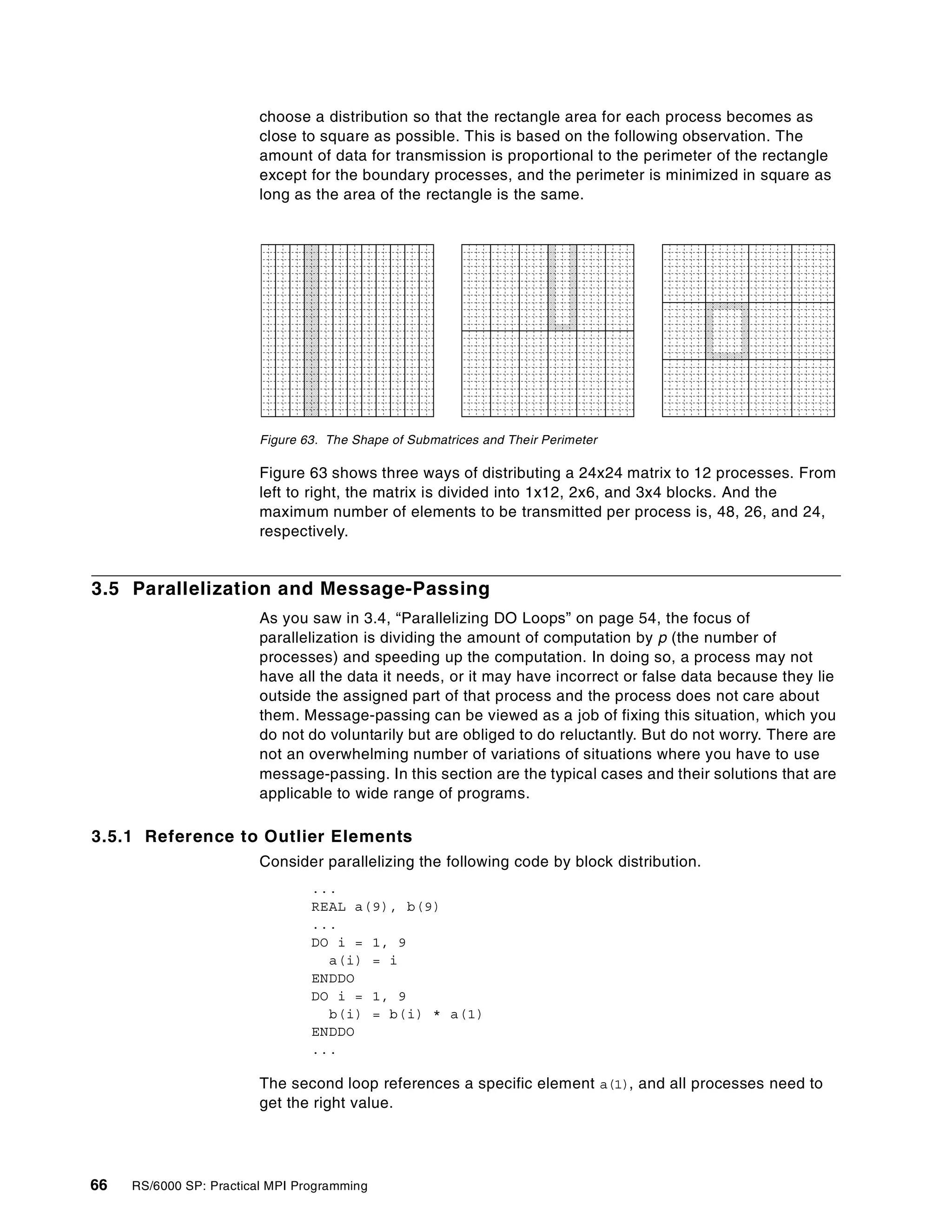 66 RS/6000 SP: Practical MPI Programming
choose a distribution so that the rectangle area for each process becomes as
close to square as possible. This is based on the following observation. The
amount of data for transmission is proportional to the perimeter of the rectangle
except for the boundary processes, and the perimeter is minimized in square as
long as the area of the rectangle is the same.
Figure 63. The Shape of Submatrices and Their Perimeter
Figure 63 shows three ways of distributing a 24x24 matrix to 12 processes. From
left to right, the matrix is divided into 1x12, 2x6, and 3x4 blocks. And the
maximum number of elements to be transmitted per process is, 48, 26, and 24,
respectively.
3.5 Parallelization and Message-Passing
As you saw in 3.4, “Parallelizing DO Loops” on page 54, the focus of
parallelization is dividing the amount of computation by p (the number of
processes) and speeding up the computation. In doing so, a process may not
have all the data it needs, or it may have incorrect or false data because they lie
outside the assigned part of that process and the process does not care about
them. Message-passing can be viewed as a job of fixing this situation, which you
do not do voluntarily but are obliged to do reluctantly. But do not worry. There are
not an overwhelming number of variations of situations where you have to use
message-passing. In this section are the typical cases and their solutions that are
applicable to wide range of programs.
3.5.1 Reference to Outlier Elements
Consider parallelizing the following code by block distribution.
...
REAL a(9), b(9)
...
DO i = 1, 9
a(i) = i
ENDDO
DO i = 1, 9
b(i) = b(i) * a(1)
ENDDO
...
The second loop references a specific element a(1), and all processes need to
get the right value.
 