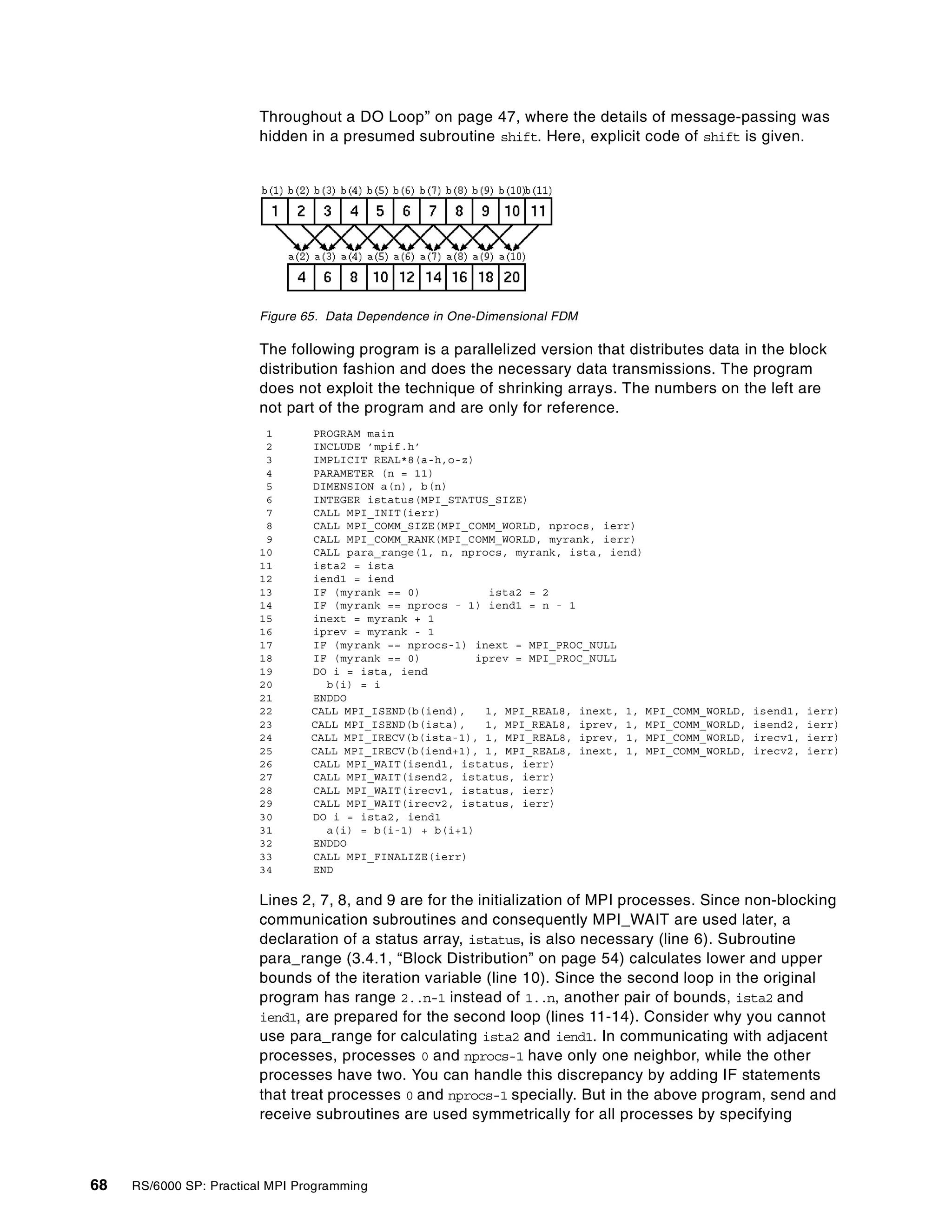 68 RS/6000 SP: Practical MPI Programming
Throughout a DO Loop” on page 47, where the details of message-passing was
hidden in a presumed subroutine shift. Here, explicit code of shift is given.
Figure 65. Data Dependence in One-Dimensional FDM
The following program is a parallelized version that distributes data in the block
distribution fashion and does the necessary data transmissions. The program
does not exploit the technique of shrinking arrays. The numbers on the left are
not part of the program and are only for reference.
1 PROGRAM main
2 INCLUDE ’mpif.h’
3 IMPLICIT REAL*8(a-h,o-z)
4 PARAMETER (n = 11)
5 DIMENSION a(n), b(n)
6 INTEGER istatus(MPI_STATUS_SIZE)
7 CALL MPI_INIT(ierr)
8 CALL MPI_COMM_SIZE(MPI_COMM_WORLD, nprocs, ierr)
9 CALL MPI_COMM_RANK(MPI_COMM_WORLD, myrank, ierr)
10 CALL para_range(1, n, nprocs, myrank, ista, iend)
11 ista2 = ista
12 iend1 = iend
13 IF (myrank == 0) ista2 = 2
14 IF (myrank == nprocs - 1) iend1 = n - 1
15 inext = myrank + 1
16 iprev = myrank - 1
17 IF (myrank == nprocs-1) inext = MPI_PROC_NULL
18 IF (myrank == 0) iprev = MPI_PROC_NULL
19 DO i = ista, iend
20 b(i) = i
21 ENDDO
22 CALL MPI_ISEND(b(iend), 1, MPI_REAL8, inext, 1, MPI_COMM_WORLD, isend1, ierr)
23 CALL MPI_ISEND(b(ista), 1, MPI_REAL8, iprev, 1, MPI_COMM_WORLD, isend2, ierr)
24 CALL MPI_IRECV(b(ista-1), 1, MPI_REAL8, iprev, 1, MPI_COMM_WORLD, irecv1, ierr)
25 CALL MPI_IRECV(b(iend+1), 1, MPI_REAL8, inext, 1, MPI_COMM_WORLD, irecv2, ierr)
26 CALL MPI_WAIT(isend1, istatus, ierr)
27 CALL MPI_WAIT(isend2, istatus, ierr)
28 CALL MPI_WAIT(irecv1, istatus, ierr)
29 CALL MPI_WAIT(irecv2, istatus, ierr)
30 DO i = ista2, iend1
31 a(i) = b(i-1) + b(i+1)
32 ENDDO
33 CALL MPI_FINALIZE(ierr)
34 END
Lines 2, 7, 8, and 9 are for the initialization of MPI processes. Since non-blocking
communication subroutines and consequently MPI_WAIT are used later, a
declaration of a status array, istatus, is also necessary (line 6). Subroutine
para_range (3.4.1, “Block Distribution” on page 54) calculates lower and upper
bounds of the iteration variable (line 10). Since the second loop in the original
program has range 2..n-1 instead of 1..n, another pair of bounds, ista2 and
iend1, are prepared for the second loop (lines 11-14). Consider why you cannot
use para_range for calculating ista2 and iend1. In communicating with adjacent
processes, processes 0 and nprocs-1 have only one neighbor, while the other
processes have two. You can handle this discrepancy by adding IF statements
that treat processes 0 and nprocs-1 specially. But in the above program, send and
receive subroutines are used symmetrically for all processes by specifying
 