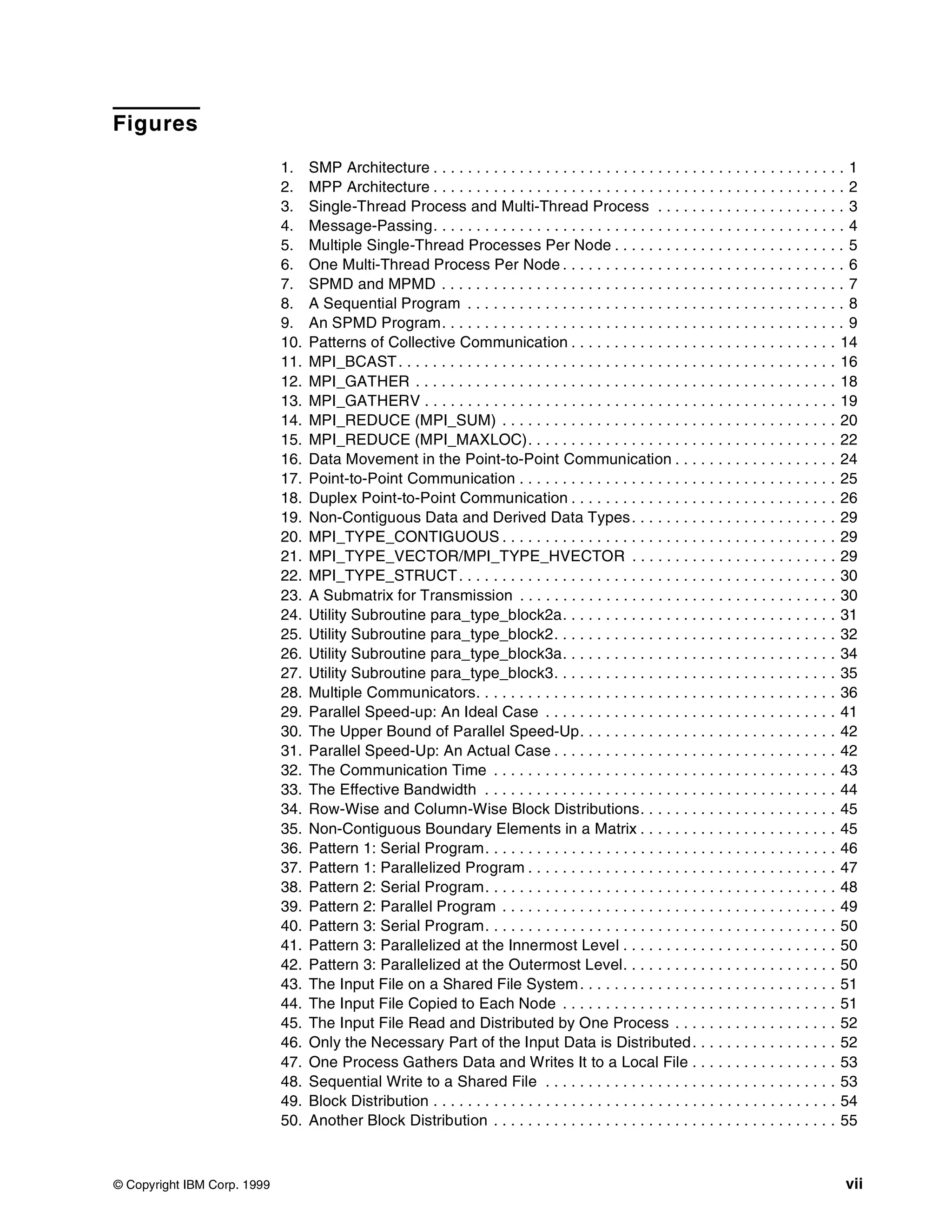 © Copyright IBM Corp. 1999 vii
Figures
1. SMP Architecture . . . . . . . . . . . . . . . . . . . . . . . . . . . . . . . . . . . . . . . . . . . . . . . . 1
2. MPP Architecture . . . . . . . . . . . . . . . . . . . . . . . . . . . . . . . . . . . . . . . . . . . . . . . . 2
3. Single-Thread Process and Multi-Thread Process . . . . . . . . . . . . . . . . . . . . . . 3
4. Message-Passing. . . . . . . . . . . . . . . . . . . . . . . . . . . . . . . . . . . . . . . . . . . . . . . . 4
5. Multiple Single-Thread Processes Per Node . . . . . . . . . . . . . . . . . . . . . . . . . . . 5
6. One Multi-Thread Process Per Node . . . . . . . . . . . . . . . . . . . . . . . . . . . . . . . . . 6
7. SPMD and MPMD . . . . . . . . . . . . . . . . . . . . . . . . . . . . . . . . . . . . . . . . . . . . . . . 7
8. A Sequential Program . . . . . . . . . . . . . . . . . . . . . . . . . . . . . . . . . . . . . . . . . . . . 8
9. An SPMD Program. . . . . . . . . . . . . . . . . . . . . . . . . . . . . . . . . . . . . . . . . . . . . . . 9
10. Patterns of Collective Communication . . . . . . . . . . . . . . . . . . . . . . . . . . . . . . . 14
11. MPI_BCAST. . . . . . . . . . . . . . . . . . . . . . . . . . . . . . . . . . . . . . . . . . . . . . . . . . . 16
12. MPI_GATHER . . . . . . . . . . . . . . . . . . . . . . . . . . . . . . . . . . . . . . . . . . . . . . . . . 18
13. MPI_GATHERV . . . . . . . . . . . . . . . . . . . . . . . . . . . . . . . . . . . . . . . . . . . . . . . . 19
14. MPI_REDUCE (MPI_SUM) . . . . . . . . . . . . . . . . . . . . . . . . . . . . . . . . . . . . . . . 20
15. MPI_REDUCE (MPI_MAXLOC). . . . . . . . . . . . . . . . . . . . . . . . . . . . . . . . . . . . 22
16. Data Movement in the Point-to-Point Communication . . . . . . . . . . . . . . . . . . . 24
17. Point-to-Point Communication . . . . . . . . . . . . . . . . . . . . . . . . . . . . . . . . . . . . . 25
18. Duplex Point-to-Point Communication . . . . . . . . . . . . . . . . . . . . . . . . . . . . . . . 26
19. Non-Contiguous Data and Derived Data Types. . . . . . . . . . . . . . . . . . . . . . . . 29
20. MPI_TYPE_CONTIGUOUS . . . . . . . . . . . . . . . . . . . . . . . . . . . . . . . . . . . . . . . 29
21. MPI_TYPE_VECTOR/MPI_TYPE_HVECTOR . . . . . . . . . . . . . . . . . . . . . . . . 29
22. MPI_TYPE_STRUCT. . . . . . . . . . . . . . . . . . . . . . . . . . . . . . . . . . . . . . . . . . . . 30
23. A Submatrix for Transmission . . . . . . . . . . . . . . . . . . . . . . . . . . . . . . . . . . . . . 30
24. Utility Subroutine para_type_block2a. . . . . . . . . . . . . . . . . . . . . . . . . . . . . . . . 31
25. Utility Subroutine para_type_block2. . . . . . . . . . . . . . . . . . . . . . . . . . . . . . . . . 32
26. Utility Subroutine para_type_block3a. . . . . . . . . . . . . . . . . . . . . . . . . . . . . . . . 34
27. Utility Subroutine para_type_block3. . . . . . . . . . . . . . . . . . . . . . . . . . . . . . . . . 35
28. Multiple Communicators. . . . . . . . . . . . . . . . . . . . . . . . . . . . . . . . . . . . . . . . . . 36
29. Parallel Speed-up: An Ideal Case . . . . . . . . . . . . . . . . . . . . . . . . . . . . . . . . . . 41
30. The Upper Bound of Parallel Speed-Up. . . . . . . . . . . . . . . . . . . . . . . . . . . . . . 42
31. Parallel Speed-Up: An Actual Case . . . . . . . . . . . . . . . . . . . . . . . . . . . . . . . . . 42
32. The Communication Time . . . . . . . . . . . . . . . . . . . . . . . . . . . . . . . . . . . . . . . . 43
33. The Effective Bandwidth . . . . . . . . . . . . . . . . . . . . . . . . . . . . . . . . . . . . . . . . . 44
34. Row-Wise and Column-Wise Block Distributions. . . . . . . . . . . . . . . . . . . . . . . 45
35. Non-Contiguous Boundary Elements in a Matrix . . . . . . . . . . . . . . . . . . . . . . . 45
36. Pattern 1: Serial Program. . . . . . . . . . . . . . . . . . . . . . . . . . . . . . . . . . . . . . . . . 46
37. Pattern 1: Parallelized Program . . . . . . . . . . . . . . . . . . . . . . . . . . . . . . . . . . . . 47
38. Pattern 2: Serial Program. . . . . . . . . . . . . . . . . . . . . . . . . . . . . . . . . . . . . . . . . 48
39. Pattern 2: Parallel Program . . . . . . . . . . . . . . . . . . . . . . . . . . . . . . . . . . . . . . . 49
40. Pattern 3: Serial Program. . . . . . . . . . . . . . . . . . . . . . . . . . . . . . . . . . . . . . . . . 50
41. Pattern 3: Parallelized at the Innermost Level . . . . . . . . . . . . . . . . . . . . . . . . . 50
42. Pattern 3: Parallelized at the Outermost Level. . . . . . . . . . . . . . . . . . . . . . . . . 50
43. The Input File on a Shared File System. . . . . . . . . . . . . . . . . . . . . . . . . . . . . . 51
44. The Input File Copied to Each Node . . . . . . . . . . . . . . . . . . . . . . . . . . . . . . . . 51
45. The Input File Read and Distributed by One Process . . . . . . . . . . . . . . . . . . . 52
46. Only the Necessary Part of the Input Data is Distributed. . . . . . . . . . . . . . . . . 52
47. One Process Gathers Data and Writes It to a Local File . . . . . . . . . . . . . . . . . 53
48. Sequential Write to a Shared File . . . . . . . . . . . . . . . . . . . . . . . . . . . . . . . . . . 53
49. Block Distribution . . . . . . . . . . . . . . . . . . . . . . . . . . . . . . . . . . . . . . . . . . . . . . . 54
50. Another Block Distribution . . . . . . . . . . . . . . . . . . . . . . . . . . . . . . . . . . . . . . . . 55
 