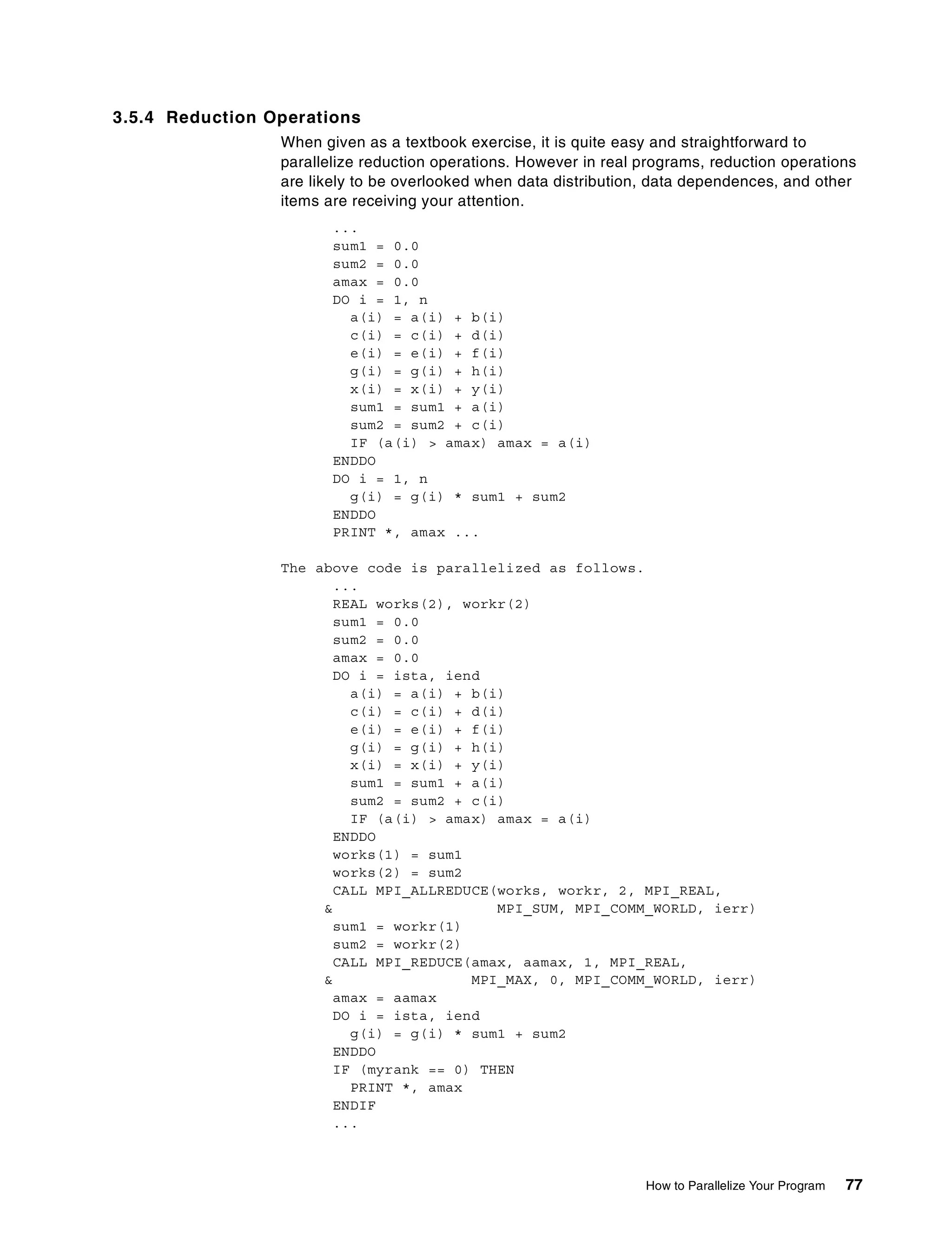 How to Parallelize Your Program 77
3.5.4 Reduction Operations
When given as a textbook exercise, it is quite easy and straightforward to
parallelize reduction operations. However in real programs, reduction operations
are likely to be overlooked when data distribution, data dependences, and other
items are receiving your attention.
...
sum1 = 0.0
sum2 = 0.0
amax = 0.0
DO i = 1, n
a(i) = a(i) + b(i)
c(i) = c(i) + d(i)
e(i) = e(i) + f(i)
g(i) = g(i) + h(i)
x(i) = x(i) + y(i)
sum1 = sum1 + a(i)
sum2 = sum2 + c(i)
IF (a(i) > amax) amax = a(i)
ENDDO
DO i = 1, n
g(i) = g(i) * sum1 + sum2
ENDDO
PRINT *, amax ...
The above code is parallelized as follows.
...
REAL works(2), workr(2)
sum1 = 0.0
sum2 = 0.0
amax = 0.0
DO i = ista, iend
a(i) = a(i) + b(i)
c(i) = c(i) + d(i)
e(i) = e(i) + f(i)
g(i) = g(i) + h(i)
x(i) = x(i) + y(i)
sum1 = sum1 + a(i)
sum2 = sum2 + c(i)
IF (a(i) > amax) amax = a(i)
ENDDO
works(1) = sum1
works(2) = sum2
CALL MPI_ALLREDUCE(works, workr, 2, MPI_REAL,
& MPI_SUM, MPI_COMM_WORLD, ierr)
sum1 = workr(1)
sum2 = workr(2)
CALL MPI_REDUCE(amax, aamax, 1, MPI_REAL,
& MPI_MAX, 0, MPI_COMM_WORLD, ierr)
amax = aamax
DO i = ista, iend
g(i) = g(i) * sum1 + sum2
ENDDO
IF (myrank == 0) THEN
PRINT *, amax
ENDIF
...
 