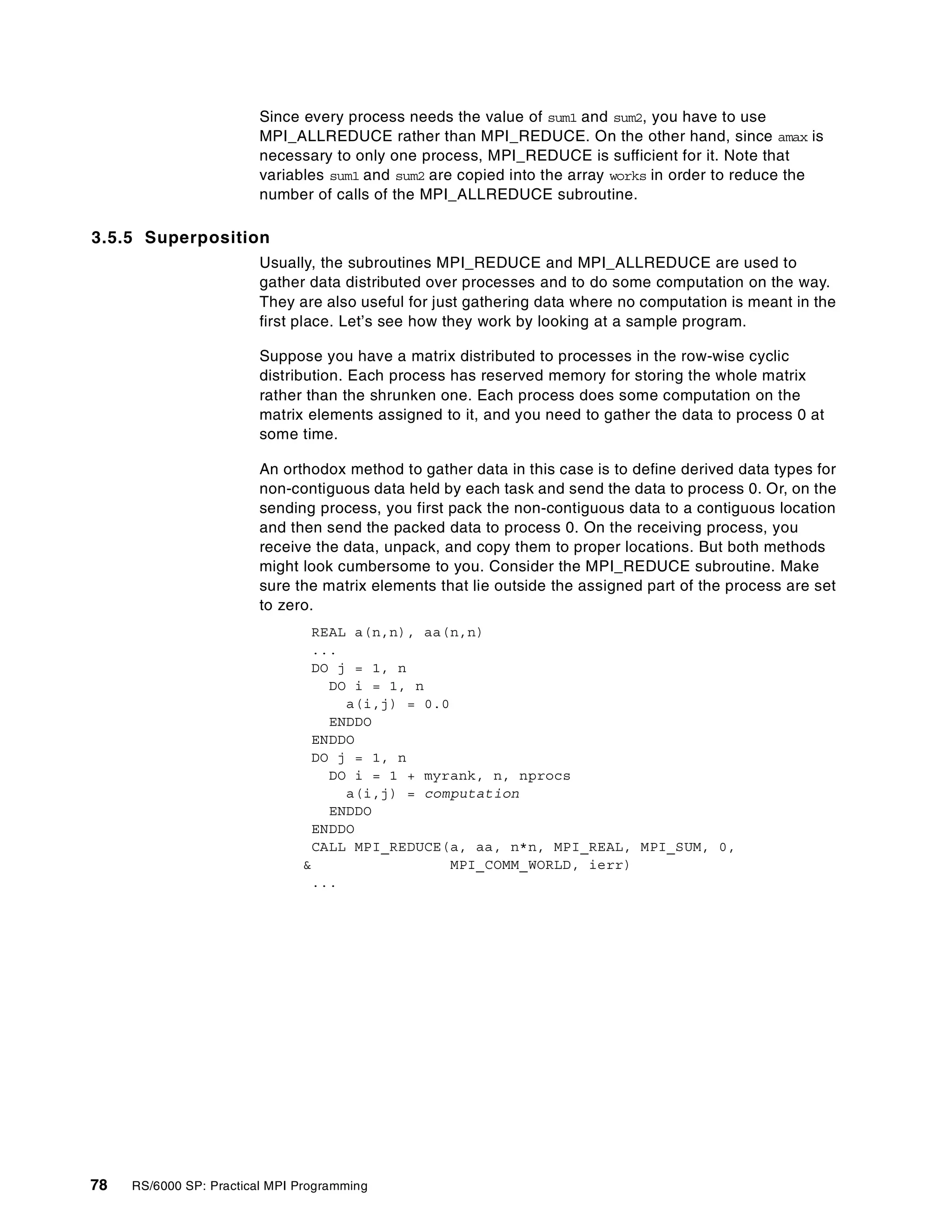 78 RS/6000 SP: Practical MPI Programming
Since every process needs the value of sum1 and sum2, you have to use
MPI_ALLREDUCE rather than MPI_REDUCE. On the other hand, since amax is
necessary to only one process, MPI_REDUCE is sufficient for it. Note that
variables sum1 and sum2 are copied into the array works in order to reduce the
number of calls of the MPI_ALLREDUCE subroutine.
3.5.5 Superposition
Usually, the subroutines MPI_REDUCE and MPI_ALLREDUCE are used to
gather data distributed over processes and to do some computation on the way.
They are also useful for just gathering data where no computation is meant in the
first place. Let’s see how they work by looking at a sample program.
Suppose you have a matrix distributed to processes in the row-wise cyclic
distribution. Each process has reserved memory for storing the whole matrix
rather than the shrunken one. Each process does some computation on the
matrix elements assigned to it, and you need to gather the data to process 0 at
some time.
An orthodox method to gather data in this case is to define derived data types for
non-contiguous data held by each task and send the data to process 0. Or, on the
sending process, you first pack the non-contiguous data to a contiguous location
and then send the packed data to process 0. On the receiving process, you
receive the data, unpack, and copy them to proper locations. But both methods
might look cumbersome to you. Consider the MPI_REDUCE subroutine. Make
sure the matrix elements that lie outside the assigned part of the process are set
to zero.
REAL a(n,n), aa(n,n)
...
DO j = 1, n
DO i = 1, n
a(i,j) = 0.0
ENDDO
ENDDO
DO j = 1, n
DO i = 1 + myrank, n, nprocs
a(i,j) = computation
ENDDO
ENDDO
CALL MPI_REDUCE(a, aa, n*n, MPI_REAL, MPI_SUM, 0,
& MPI_COMM_WORLD, ierr)
...
 