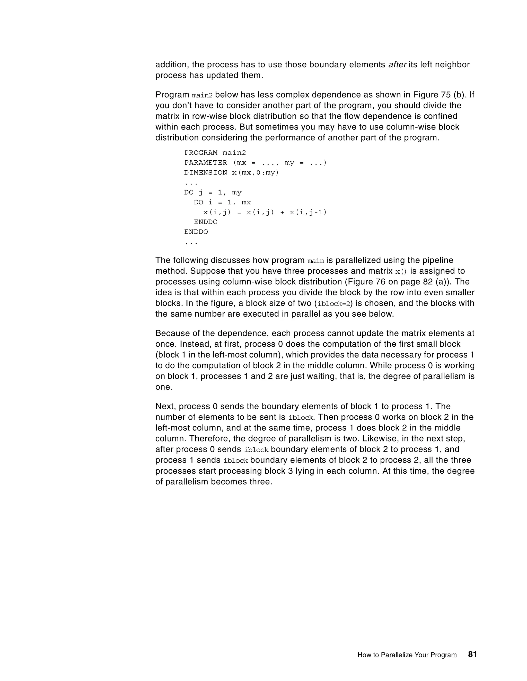 How to Parallelize Your Program 81
addition, the process has to use those boundary elements after its left neighbor
process has updated them.
Program main2 below has less complex dependence as shown in Figure 75 (b). If
you don’t have to consider another part of the program, you should divide the
matrix in row-wise block distribution so that the flow dependence is confined
within each process. But sometimes you may have to use column-wise block
distribution considering the performance of another part of the program.
PROGRAM main2
PARAMETER (mx = ..., my = ...)
DIMENSION x(mx,0:my)
...
DO j = 1, my
DO i = 1, mx
x(i,j) = x(i,j) + x(i,j-1)
ENDDO
ENDDO
...
The following discusses how program main is parallelized using the pipeline
method. Suppose that you have three processes and matrix x() is assigned to
processes using column-wise block distribution (Figure 76 on page 82 (a)). The
idea is that within each process you divide the block by the row into even smaller
blocks. In the figure, a block size of two (iblock=2) is chosen, and the blocks with
the same number are executed in parallel as you see below.
Because of the dependence, each process cannot update the matrix elements at
once. Instead, at first, process 0 does the computation of the first small block
(block 1 in the left-most column), which provides the data necessary for process 1
to do the computation of block 2 in the middle column. While process 0 is working
on block 1, processes 1 and 2 are just waiting, that is, the degree of parallelism is
one.
Next, process 0 sends the boundary elements of block 1 to process 1. The
number of elements to be sent is iblock. Then process 0 works on block 2 in the
left-most column, and at the same time, process 1 does block 2 in the middle
column. Therefore, the degree of parallelism is two. Likewise, in the next step,
after process 0 sends iblock boundary elements of block 2 to process 1, and
process 1 sends iblock boundary elements of block 2 to process 2, all the three
processes start processing block 3 lying in each column. At this time, the degree
of parallelism becomes three.
 
