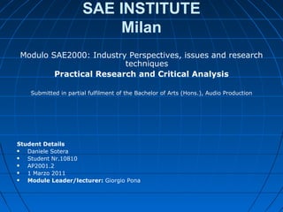 SAE INSTITUTE
                           Milan
 Modulo SAE2000: Industry Perspectives, issues and research
                         techniques
         Practical Research and Critical Analysis

    Submitted in partial fulfilment of the Bachelor of Arts (Hons.), Audio Production




Student Details
  Daniele Sotera
  Student Nr.10810
  AP2001.2
  1 Marzo 2011
  Module Leader/lecturer: Giorgio Pona
 